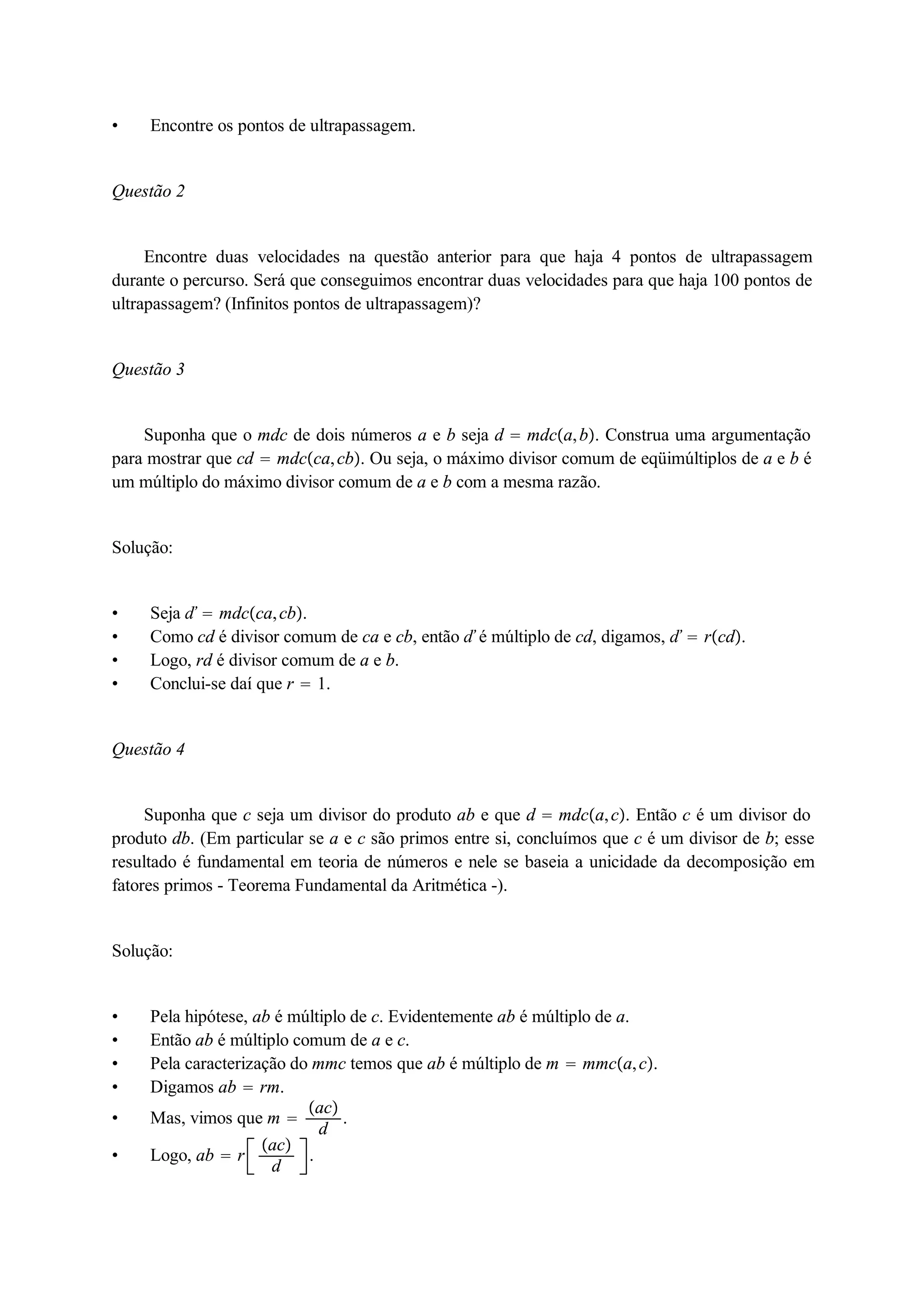  Encontre os pontos de ultrapassagem. 
Questão 2 
Encontre duas velocidades na questão anterior para que haja 4 pontos de ultrapassagem 
durante o percurso. Será que conseguimos encontrar duas velocidades para que haja 100 pontos de 
ultrapassagem? (Infinitos pontos de ultrapassagem)? 
Questão 3 
Suponha que o mdc de dois números a e b seja d  mdca, b. Construa uma argumentação 
para mostrar que cd  mdcca, cb. Ou seja, o máximo divisor comum de eqüimúltiplos de a e b é 
um múltiplo do máximo divisor comum de a e b com a mesma razão. 
Solução: 
 Seja ď  mdcca, cb. 
 Como cd é divisor comum de ca e cb, então ď é múltiplo de cd, digamos, ď  rcd. 
 Logo, rd é divisor comum de a e b. 
 Conclui-se daí que r  1. 
Questão 4 
Suponha que c seja um divisor do produto ab e que d  mdca, c. Então c é um divisor do 
produto db. (Em particular se a e c são primos entre si, concluímos que c é um divisor de b; esse 
resultado é fundamental em teoria de números e nele se baseia a unicidade da decomposição em 
fatores primos - Teorema Fundamental da Aritmética -). 
Solução: 
 Pela hipótese, ab é múltiplo de c. Evidentemente ab é múltiplo de a. 
 Então ab é múltiplo comum de a e c. 
 Pela caracterização do mmc temos que ab é múltiplo de m  mmca, c. 
 Digamos ab  rm. 
 Mas, vimos que m  
ac 
d . 
 Logo, ab  r ac 
d . 
 