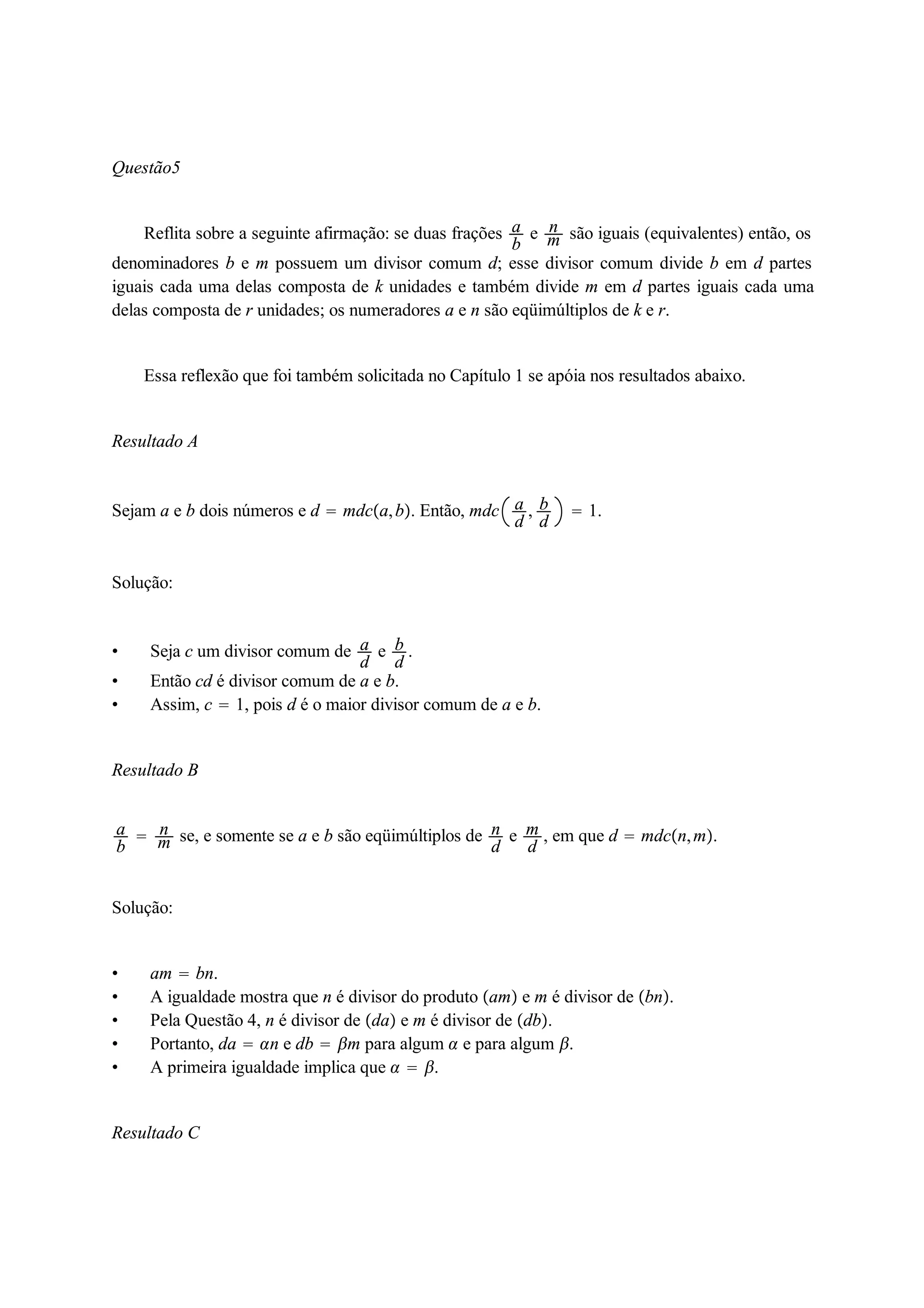 Questão5 
Reflita sobre a seguinte afirmação: se duas frações ab 
e nm 
são iguais (equivalentes) então, os 
denominadores b e m possuem um divisor comum d; esse divisor comum divide b em d partes 
iguais cada uma delas composta de k unidades e também divide m em d partes iguais cada uma 
delas composta de r unidades; os numeradores a e n são eqüimúltiplos de k e r. 
Essa reflexão que foi também solicitada no Capítulo 1 se apóia nos resultados abaixo. 
Resultado A 
Sejam a e b dois números e d  mdca, b. Então, mdc ad 
, bd 
 1. 
Solução: 
 Seja c um divisor comum de ad 
e bd 
. 
 Então cd é divisor comum de a e b. 
 Assim, c  1, pois d é o maior divisor comum de a e b. 
Resultado B 
ab 
 nm 
se, e somente se a e b são eqüimúltiplos de nd 
e md 
, em que d  mdcn,m. 
Solução: 
 am  bn. 
 A igualdade mostra que n é divisor do produto am e m é divisor de bn. 
 Pela Questão 4, n é divisor de da e m é divisor de db. 
 Portanto, da  n e db  m para algum  e para algum . 
 A primeira igualdade implica que   . 
Resultado C 
 