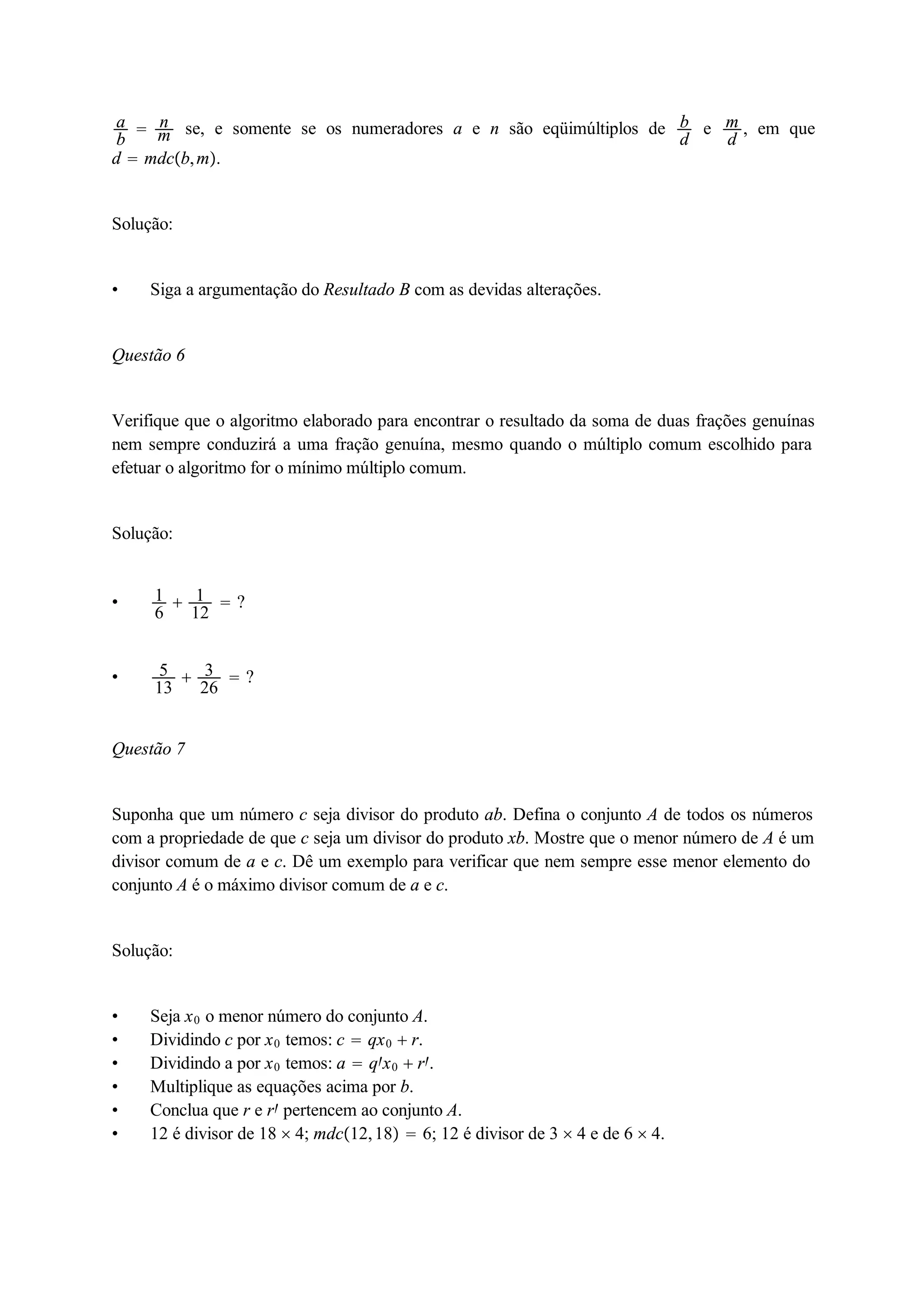 ab 
 nm 
se, e somente se os numeradores a e n são eqüimúltiplos de bd 
e md 
, em que 
d  mdcb,m. 
Solução: 
 Siga a argumentação do Resultado B com as devidas alterações. 
Questão 6 
Verifique que o algoritmo elaborado para encontrar o resultado da soma de duas frações genuínas 
nem sempre conduzirá a uma fração genuína, mesmo quando o múltiplo comum escolhido para 
efetuar o algoritmo for o mínimo múltiplo comum. 
Solução: 
 16 
 1 
12  ? 
 5 
13  3 
26  ? 
Questão 7 
Suponha que um número c seja divisor do produto ab. Defina o conjunto A de todos os números 
com a propriedade de que c seja um divisor do produto xb. Mostre que o menor número de A é um 
divisor comum de a e c. Dê um exemplo para verificar que nem sempre esse menor elemento do 
conjunto A é o máximo divisor comum de a e c. 
Solução: 
 Seja x0 o menor número do conjunto A. 
 Dividindo c por x0 temos: c  qx0  r. 
 Dividindo a por x0 temos: a  qx0  r. 
 Multiplique as equações acima por b. 
 Conclua que r e r pertencem ao conjunto A. 
 12 é divisor de 18  4; mdc12, 18  6; 12 é divisor de 3  4 e de 6  4. 
 