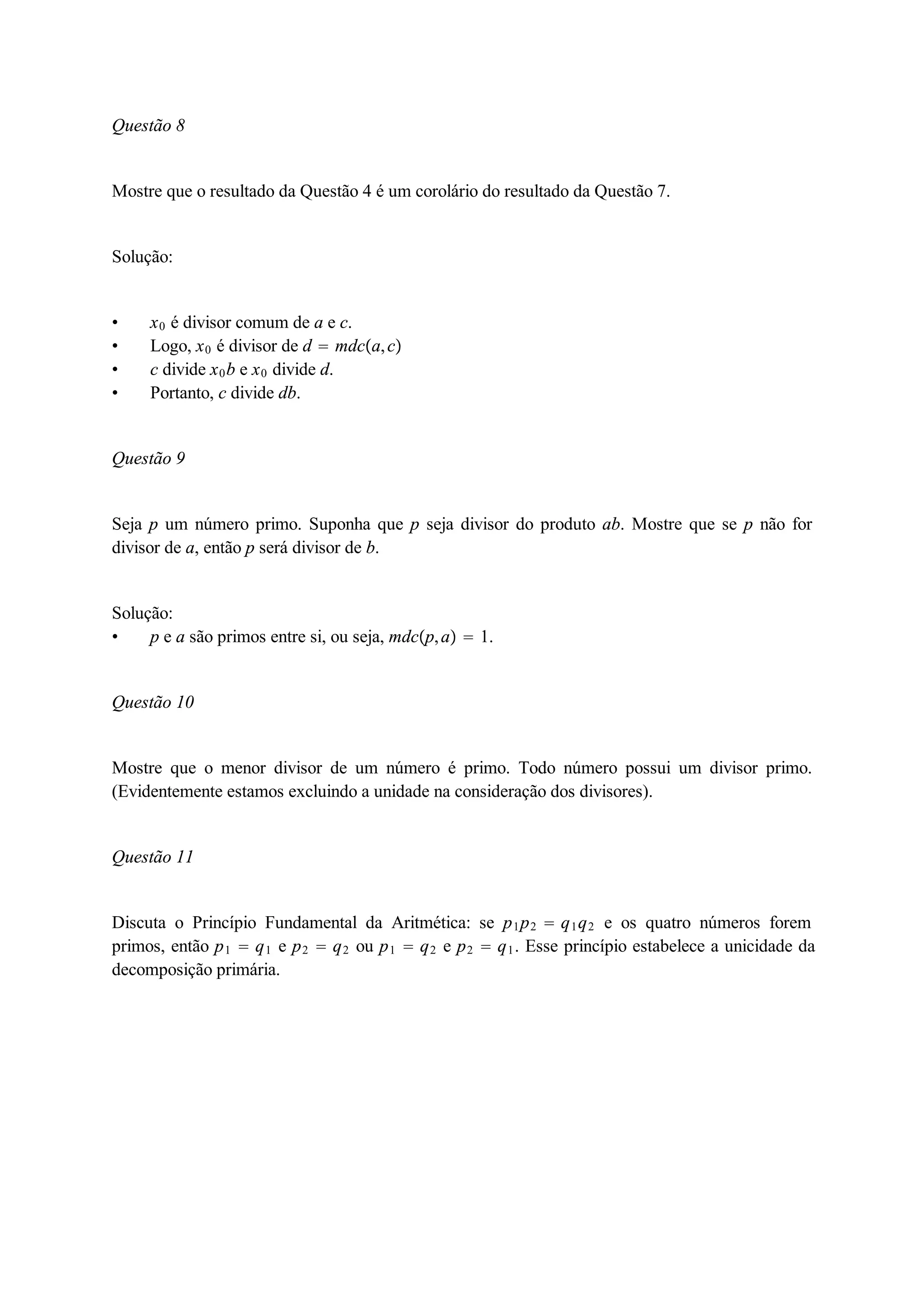 Questão 8 
Mostre que o resultado da Questão 4 é um corolário do resultado da Questão 7. 
Solução: 
 x0 é divisor comum de a e c. 
 Logo, x0 é divisor de d  mdca, c 
 c divide x0b e x0 divide d. 
 Portanto, c divide db. 
Questão 9 
Seja p um número primo. Suponha que p seja divisor do produto ab. Mostre que se p não for 
divisor de a, então p será divisor de b. 
Solução: 
 p e a são primos entre si, ou seja, mdcp, a  1. 
Questão 10 
Mostre que o menor divisor de um número é primo. Todo número possui um divisor primo. 
(Evidentemente estamos excluindo a unidade na consideração dos divisores). 
Questão 11 
Discuta o Princípio Fundamental da Aritmética: se p1p2  q1q2 e os quatro números forem 
primos, então p1  q1 e p2  q2 ou p1  q2 e p2  q1. Esse princípio estabelece a unicidade da 
decomposição primária. 
 