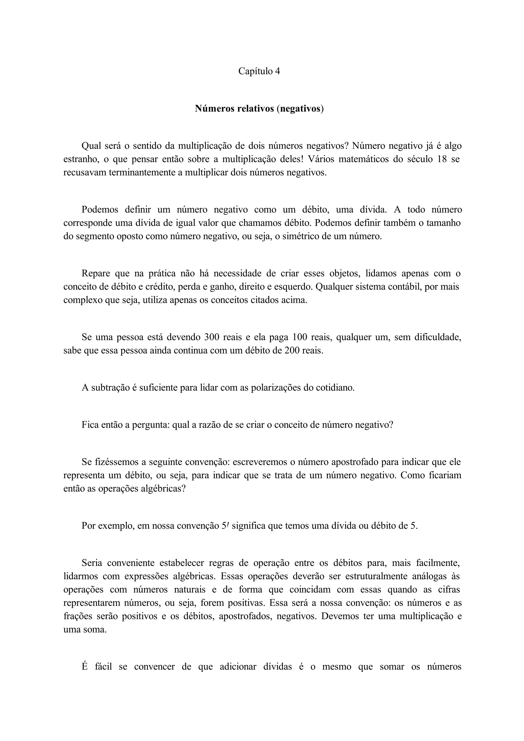 Capítulo 4 
Números relativos (negativos) 
Qual será o sentido da multiplicação de dois números negativos? Número negativo já é algo 
estranho, o que pensar então sobre a multiplicação deles! Vários matemáticos do século 18 se 
recusavam terminantemente a multiplicar dois números negativos. 
Podemos definir um número negativo como um débito, uma dívida. A todo número 
corresponde uma dívida de igual valor que chamamos débito. Podemos definir também o tamanho 
do segmento oposto como número negativo, ou seja, o simétrico de um número. 
Repare que na prática não há necessidade de criar esses objetos, lidamos apenas com o 
conceito de débito e crédito, perda e ganho, direito e esquerdo. Qualquer sistema contábil, por mais 
complexo que seja, utiliza apenas os conceitos citados acima. 
Se uma pessoa está devendo 300 reais e ela paga 100 reais, qualquer um, sem dificuldade, 
sabe que essa pessoa ainda continua com um débito de 200 reais. 
A subtração é suficiente para lidar com as polarizações do cotidiano. 
Fica então a pergunta: qual a razão de se criar o conceito de número negativo? 
Se fizéssemos a seguinte convenção: escreveremos o número apostrofado para indicar que ele 
representa um débito, ou seja, para indicar que se trata de um número negativo. Como ficariam 
então as operações algébricas? 
Por exemplo, em nossa convenção 5 significa que temos uma dívida ou débito de 5. 
Seria conveniente estabelecer regras de operação entre os débitos para, mais facilmente, 
lidarmos com expressões algébricas. Essas operações deverão ser estruturalmente análogas às 
operações com números naturais e de forma que coincidam com essas quando as cifras 
representarem números, ou seja, forem positivas. Essa será a nossa convenção: os números e as 
frações serão positivos e os débitos, apostrofados, negativos. Devemos ter uma multiplicação e 
uma soma. 
É fácil se convencer de que adicionar dívidas é o mesmo que somar os números 
 
