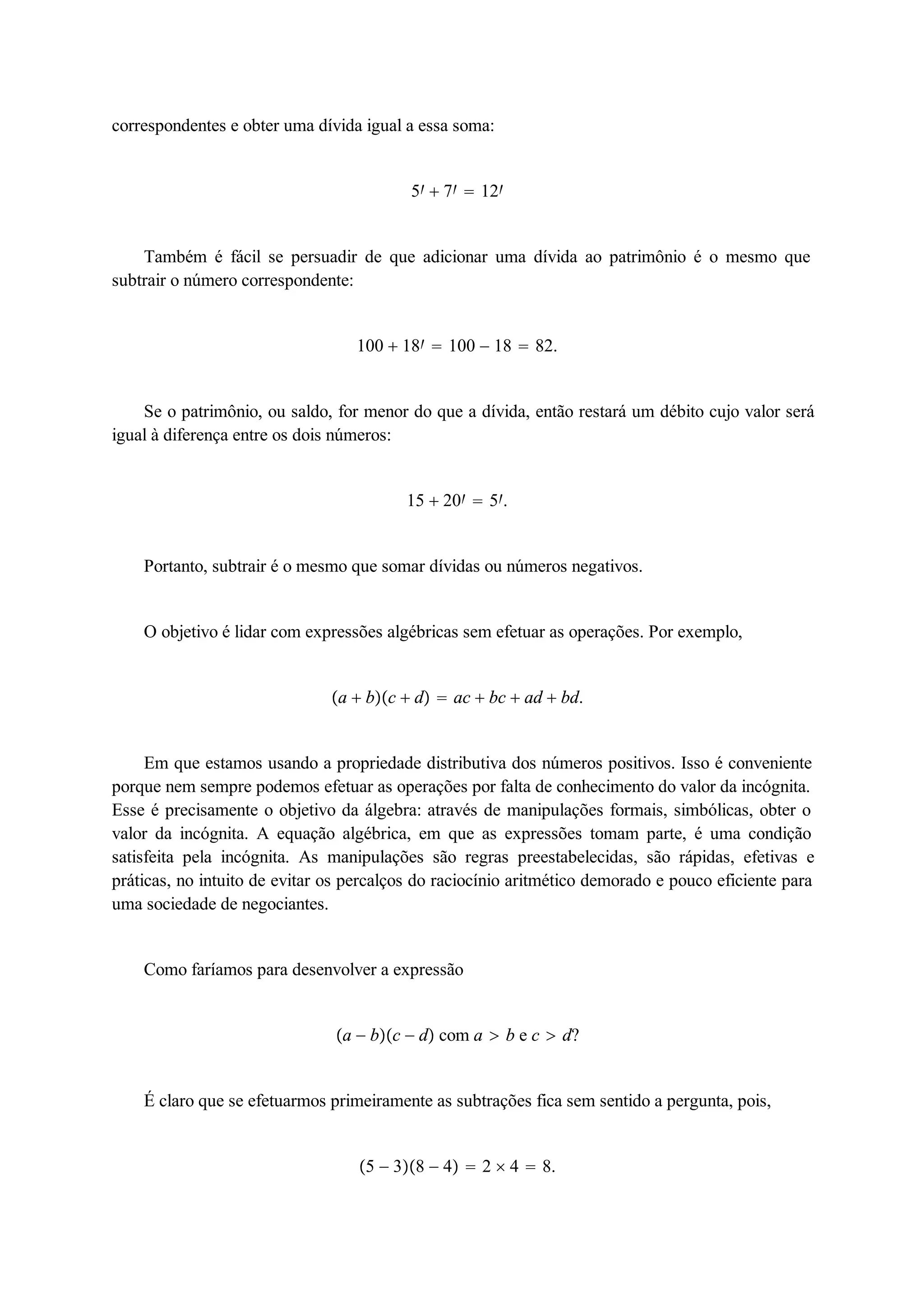 correspondentes e obter uma dívida igual a essa soma: 
5  7  12 
Também é fácil se persuadir de que adicionar uma dívida ao patrimônio é o mesmo que 
subtrair o número correspondente: 
100  18  100  18  82. 
Se o patrimônio, ou saldo, for menor do que a dívida, então restará um débito cujo valor será 
igual à diferença entre os dois números: 
15  20  5. 
Portanto, subtrair é o mesmo que somar dívidas ou números negativos. 
O objetivo é lidar com expressões algébricas sem efetuar as operações. Por exemplo, 
a  bc  d  ac  bc  ad  bd. 
Em que estamos usando a propriedade distributiva dos números positivos. Isso é conveniente 
porque nem sempre podemos efetuar as operações por falta de conhecimento do valor da incógnita. 
Esse é precisamente o objetivo da álgebra: através de manipulações formais, simbólicas, obter o 
valor da incógnita. A equação algébrica, em que as expressões tomam parte, é uma condição 
satisfeita pela incógnita. As manipulações são regras preestabelecidas, são rápidas, efetivas e 
práticas, no intuito de evitar os percalços do raciocínio aritmético demorado e pouco eficiente para 
uma sociedade de negociantes. 
Como faríamos para desenvolver a expressão 
a  bc  d com a  b e c  d? 
É claro que se efetuarmos primeiramente as subtrações fica sem sentido a pergunta, pois, 
5  38  4  2  4  8. 
 