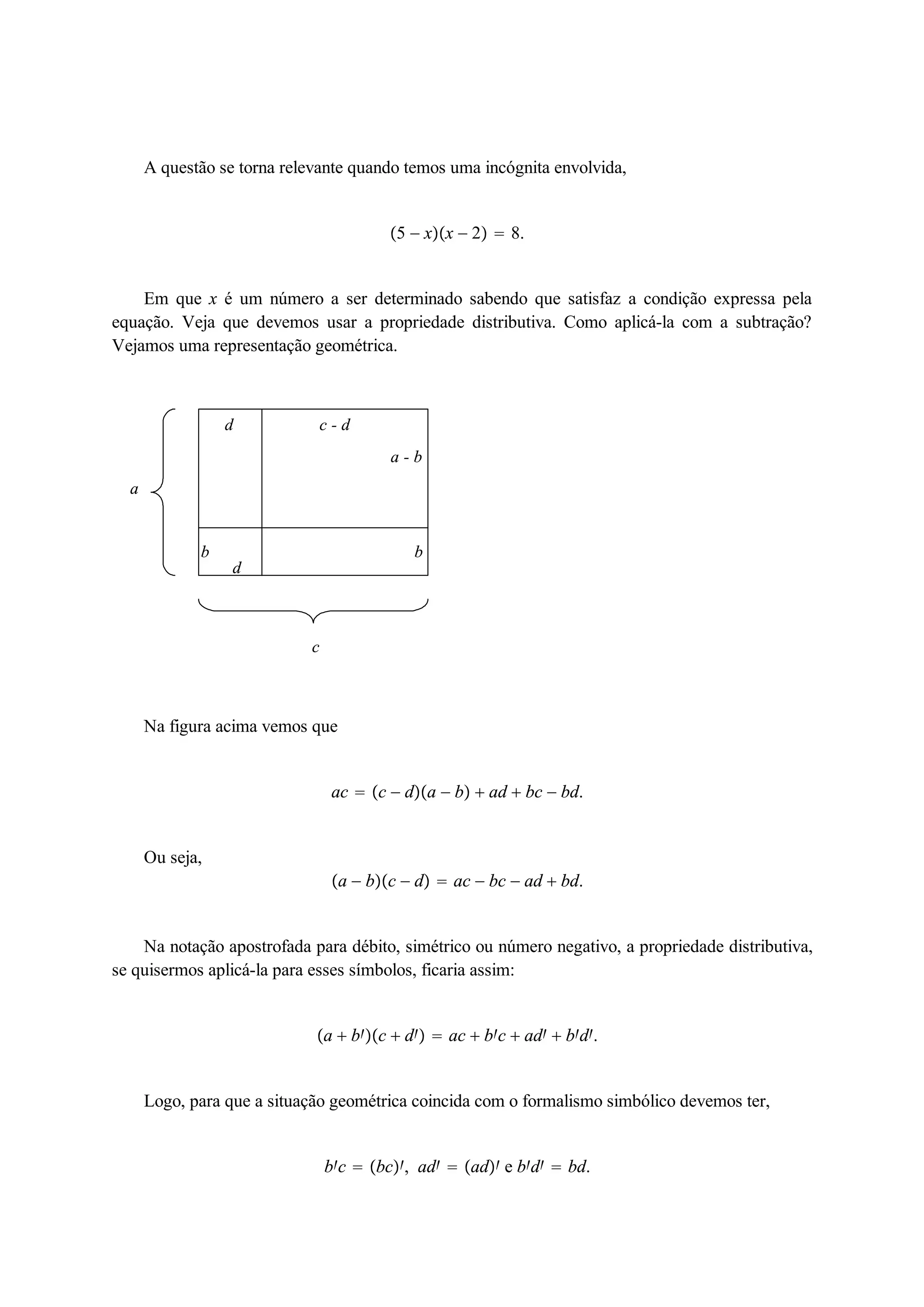 A questão se torna relevante quando temos uma incógnita envolvida, 
5  xx  2  8. 
Em que x é um número a ser determinado sabendo que satisfaz a condição expressa pela 
equação. Veja que devemos usar a propriedade distributiva. Como aplicá-la com a subtração? 
Vejamos uma representação geométrica. 
a - b 
b 
d c - d 
b 
d 
c 
a 
Na figura acima vemos que 
ac  c  da  b  ad  bc  bd. 
Ou seja, 
a  bc  d  ac  bc  ad  bd. 
Na notação apostrofada para débito, simétrico ou número negativo, a propriedade distributiva, 
se quisermos aplicá-la para esses símbolos, ficaria assim: 
a  bc  d  ac  bc  ad  bd. 
Logo, para que a situação geométrica coincida com o formalismo simbólico devemos ter, 
bc  bc, ad  ad e bd  bd. 
 