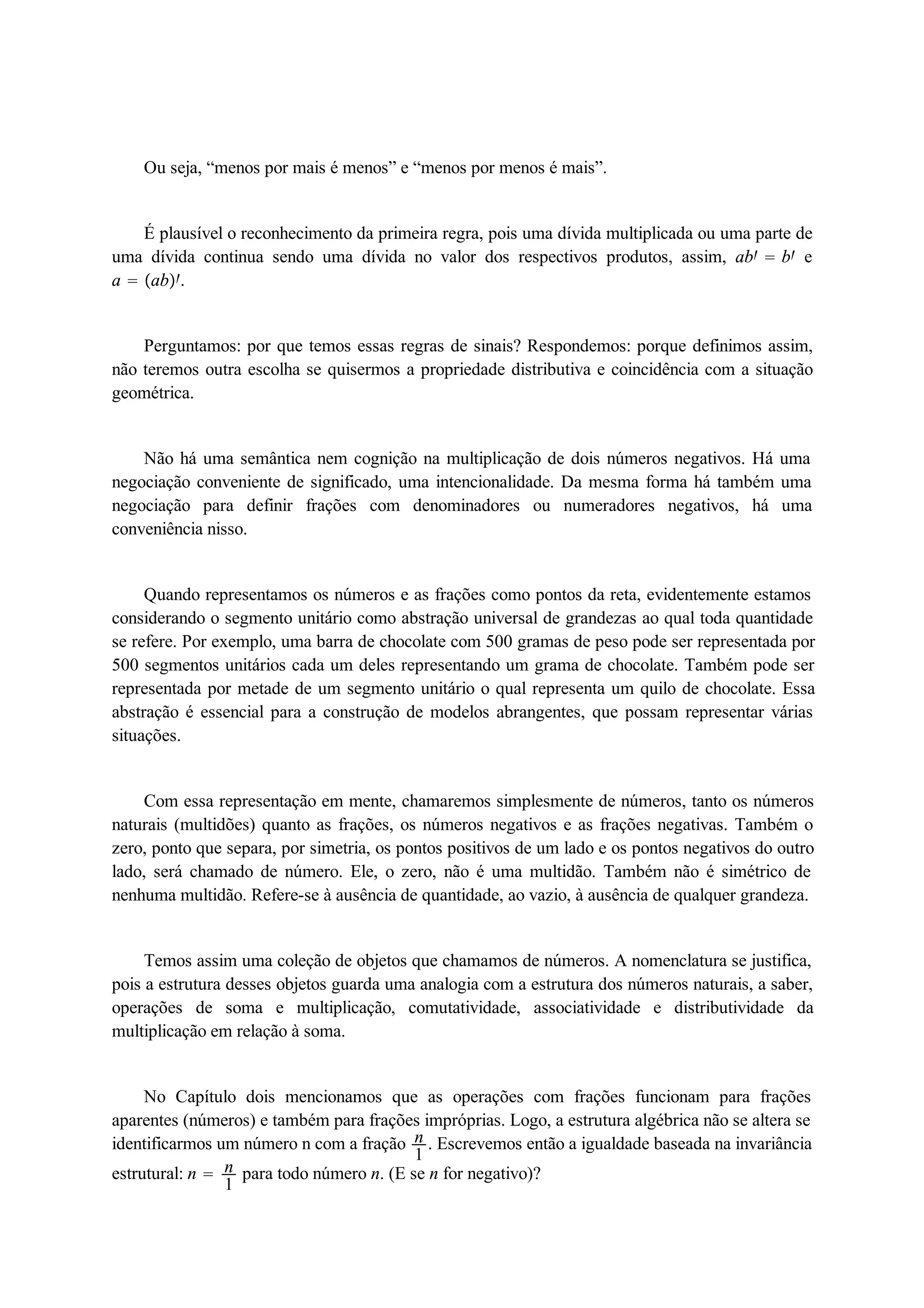 Ou seja, “menos por mais é menos” e “menos por menos é mais”. 
É plausível o reconhecimento da primeira regra, pois uma dívida multiplicada ou uma parte de 
uma dívida continua sendo uma dívida no valor dos respectivos produtos, assim, ab  b e 
a  ab. 
Perguntamos: por que temos essas regras de sinais? Respondemos: porque definimos assim, 
não teremos outra escolha se quisermos a propriedade distributiva e coincidência com a situação 
geométrica. 
Não há uma semântica nem cognição na multiplicação de dois números negativos. Há uma 
negociação conveniente de significado, uma intencionalidade. Da mesma forma há também uma 
negociação para definir frações com denominadores ou numeradores negativos, há uma 
conveniência nisso. 
Quando representamos os números e as frações como pontos da reta, evidentemente estamos 
considerando o segmento unitário como abstração universal de grandezas ao qual toda quantidade 
se refere. Por exemplo, uma barra de chocolate com 500 gramas de peso pode ser representada por 
500 segmentos unitários cada um deles representando um grama de chocolate. Também pode ser 
representada por metade de um segmento unitário o qual representa um quilo de chocolate. Essa 
abstração é essencial para a construção de modelos abrangentes, que possam representar várias 
situações. 
Com essa representação em mente, chamaremos simplesmente de números, tanto os números 
naturais (multidões) quanto as frações, os números negativos e as frações negativas. Também o 
zero, ponto que separa, por simetria, os pontos positivos de um lado e os pontos negativos do outro 
lado, será chamado de número. Ele, o zero, não é uma multidão. Também não é simétrico de 
nenhuma multidão. Refere-se à ausência de quantidade, ao vazio, à ausência de qualquer grandeza. 
Temos assim uma coleção de objetos que chamamos de números. A nomenclatura se justifica, 
pois a estrutura desses objetos guarda uma analogia com a estrutura dos números naturais, a saber, 
operações de soma e multiplicação, comutatividade, associatividade e distributividade da 
multiplicação em relação à soma. 
No Capítulo dois mencionamos que as operações com frações funcionam para frações 
aparentes (números) e também para frações impróprias. Logo, a estrutura algébrica não se altera se 
identificarmos um número n com a fração n1 
. Escrevemos então a igualdade baseada na invariância 
estrutural: n  n1 
para todo número n. (E se n for negativo)? 
 