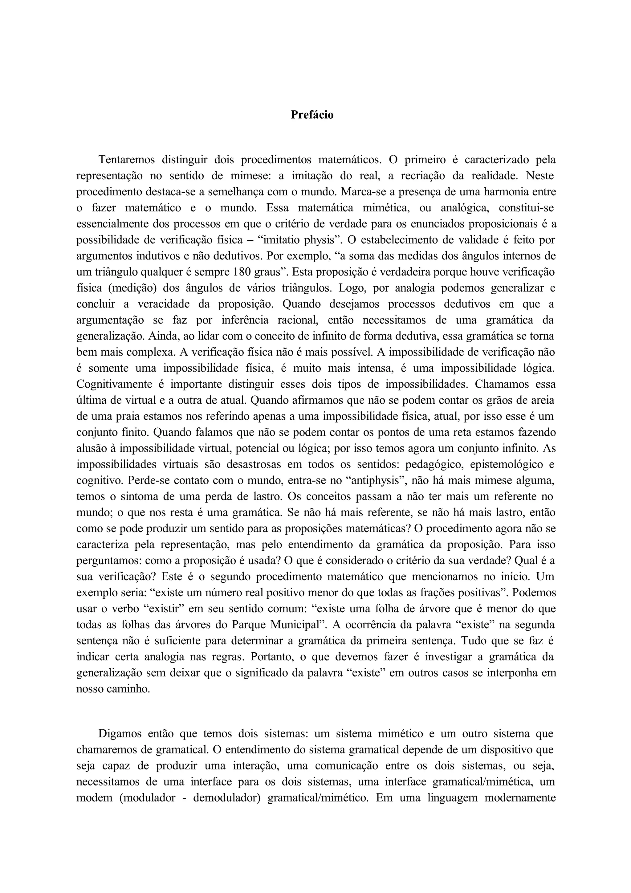 Prefácio 
Tentaremos distinguir dois procedimentos matemáticos. O primeiro é caracterizado pela 
representação no sentido de mimese: a imitação do real, a recriação da realidade. Neste 
procedimento destaca-se a semelhança com o mundo. Marca-se a presença de uma harmonia entre 
o fazer matemático e o mundo. Essa matemática mimética, ou analógica, constitui-se 
essencialmente dos processos em que o critério de verdade para os enunciados proposicionais é a 
possibilidade de verificação física – “imitatio physis”. O estabelecimento de validade é feito por 
argumentos indutivos e não dedutivos. Por exemplo, “a soma das medidas dos ângulos internos de 
um triângulo qualquer é sempre 180 graus”. Esta proposição é verdadeira porque houve verificação 
física (medição) dos ângulos de vários triângulos. Logo, por analogia podemos generalizar e 
concluir a veracidade da proposição. Quando desejamos processos dedutivos em que a 
argumentação se faz por inferência racional, então necessitamos de uma gramática da 
generalização. Ainda, ao lidar com o conceito de infinito de forma dedutiva, essa gramática se torna 
bem mais complexa. A verificação física não é mais possível. A impossibilidade de verificação não 
é somente uma impossibilidade física, é muito mais intensa, é uma impossibilidade lógica. 
Cognitivamente é importante distinguir esses dois tipos de impossibilidades. Chamamos essa 
última de virtual e a outra de atual. Quando afirmamos que não se podem contar os grãos de areia 
de uma praia estamos nos referindo apenas a uma impossibilidade física, atual, por isso esse é um 
conjunto finito. Quando falamos que não se podem contar os pontos de uma reta estamos fazendo 
alusão à impossibilidade virtual, potencial ou lógica; por isso temos agora um conjunto infinito. As 
impossibilidades virtuais são desastrosas em todos os sentidos: pedagógico, epistemológico e 
cognitivo. Perde-se contato com o mundo, entra-se no “antiphysis”, não há mais mimese alguma, 
temos o sintoma de uma perda de lastro. Os conceitos passam a não ter mais um referente no 
mundo; o que nos resta é uma gramática. Se não há mais referente, se não há mais lastro, então 
como se pode produzir um sentido para as proposições matemáticas? O procedimento agora não se 
caracteriza pela representação, mas pelo entendimento da gramática da proposição. Para isso 
perguntamos: como a proposição é usada? O que é considerado o critério da sua verdade? Qual é a 
sua verificação? Este é o segundo procedimento matemático que mencionamos no início. Um 
exemplo seria: “existe um número real positivo menor do que todas as frações positivas”. Podemos 
usar o verbo “existir” em seu sentido comum: “existe uma folha de árvore que é menor do que 
todas as folhas das árvores do Parque Municipal”. A ocorrência da palavra “existe” na segunda 
sentença não é suficiente para determinar a gramática da primeira sentença. Tudo que se faz é 
indicar certa analogia nas regras. Portanto, o que devemos fazer é investigar a gramática da 
generalização sem deixar que o significado da palavra “existe” em outros casos se interponha em 
nosso caminho. 
Digamos então que temos dois sistemas: um sistema mimético e um outro sistema que 
chamaremos de gramatical. O entendimento do sistema gramatical depende de um dispositivo que 
seja capaz de produzir uma interação, uma comunicação entre os dois sistemas, ou seja, 
necessitamos de uma interface para os dois sistemas, uma interface gramatical/mimética, um 
modem (modulador - demodulador) gramatical/mimético. Em uma linguagem modernamente 
 