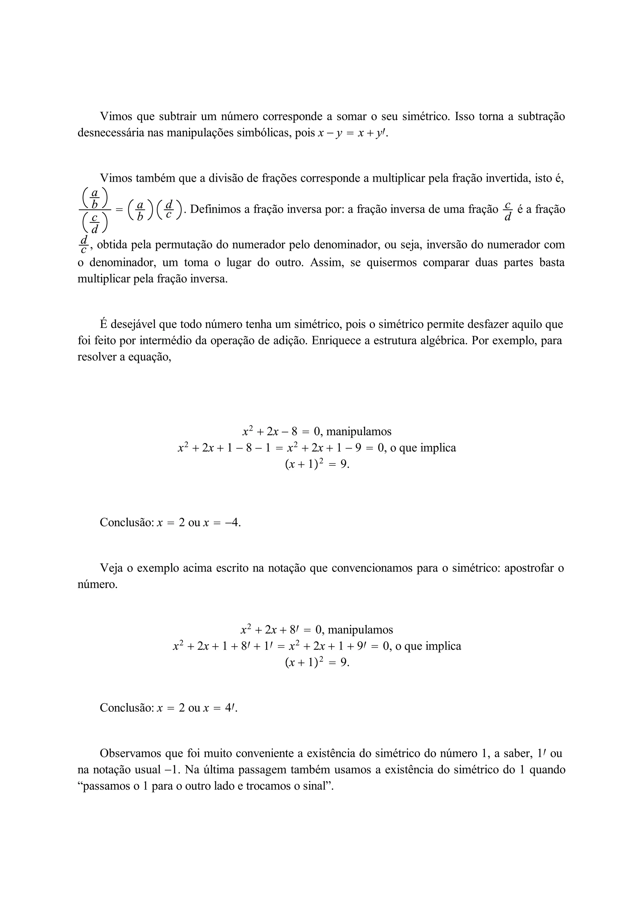 Vimos que subtrair um número corresponde a somar o seu simétrico. Isso torna a subtração 
desnecessária nas manipulações simbólicas, pois x  y  x  y. 
Vimos também que a divisão de frações corresponde a multiplicar pela fração invertida, isto é, 
abcd 
 ab 
dc 
. Definimos a fração inversa por: a fração inversa de uma fração cd 
é a fração 
dc 
, obtida pela permutação do numerador pelo denominador, ou seja, inversão do numerador com 
o denominador, um toma o lugar do outro. Assim, se quisermos comparar duas partes basta 
multiplicar pela fração inversa. 
É desejável que todo número tenha um simétrico, pois o simétrico permite desfazer aquilo que 
foi feito por intermédio da operação de adição. Enriquece a estrutura algébrica. Por exemplo, para 
resolver a equação, 
x2  2x  8  0, manipulamos 
x2  2x  1  8  1  x2  2x  1  9  0, o que implica 
x  12  9. 
Conclusão: x  2 ou x  4. 
Veja o exemplo acima escrito na notação que convencionamos para o simétrico: apostrofar o 
número. 
x2  2x  8  0, manipulamos 
x2  2x  1  8  1  x2  2x  1  9  0, o que implica 
x  12  9. 
Conclusão: x  2 ou x  4. 
Observamos que foi muito conveniente a existência do simétrico do número 1, a saber, 1 ou 
na notação usual 1. Na última passagem também usamos a existência do simétrico do 1 quando 
“passamos o 1 para o outro lado e trocamos o sinal”. 
 