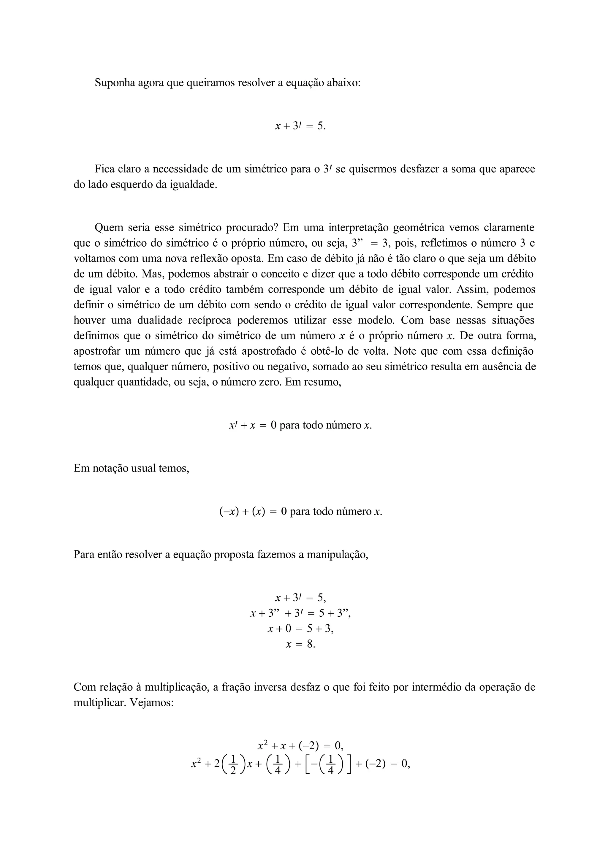 Suponha agora que queiramos resolver a equação abaixo: 
x  3  5. 
Fica claro a necessidade de um simétrico para o 3 se quisermos desfazer a soma que aparece 
do lado esquerdo da igualdade. 
Quem seria esse simétrico procurado? Em uma interpretação geométrica vemos claramente 
que o simétrico do simétrico é o próprio número, ou seja, 3”  3, pois, refletimos o número 3 e 
voltamos com uma nova reflexão oposta. Em caso de débito já não é tão claro o que seja um débito 
de um débito. Mas, podemos abstrair o conceito e dizer que a todo débito corresponde um crédito 
de igual valor e a todo crédito também corresponde um débito de igual valor. Assim, podemos 
definir o simétrico de um débito com sendo o crédito de igual valor correspondente. Sempre que 
houver uma dualidade recíproca poderemos utilizar esse modelo. Com base nessas situações 
definimos que o simétrico do simétrico de um número x é o próprio número x. De outra forma, 
apostrofar um número que já está apostrofado é obtê-lo de volta. Note que com essa definição 
temos que, qualquer número, positivo ou negativo, somado ao seu simétrico resulta em ausência de 
qualquer quantidade, ou seja, o número zero. Em resumo, 
x  x  0 para todo número x. 
Em notação usual temos, 
x  x  0 para todo número x. 
Para então resolver a equação proposta fazemos a manipulação, 
x  3  5, 
x  3”  3  5  3”, 
x  0  5  3, 
x  8. 
Com relação à multiplicação, a fração inversa desfaz o que foi feito por intermédio da operação de 
multiplicar. Vejamos: 
x2  x  2  0, 
x2  2 12 
x  14 
  14 
 2  0, 
 