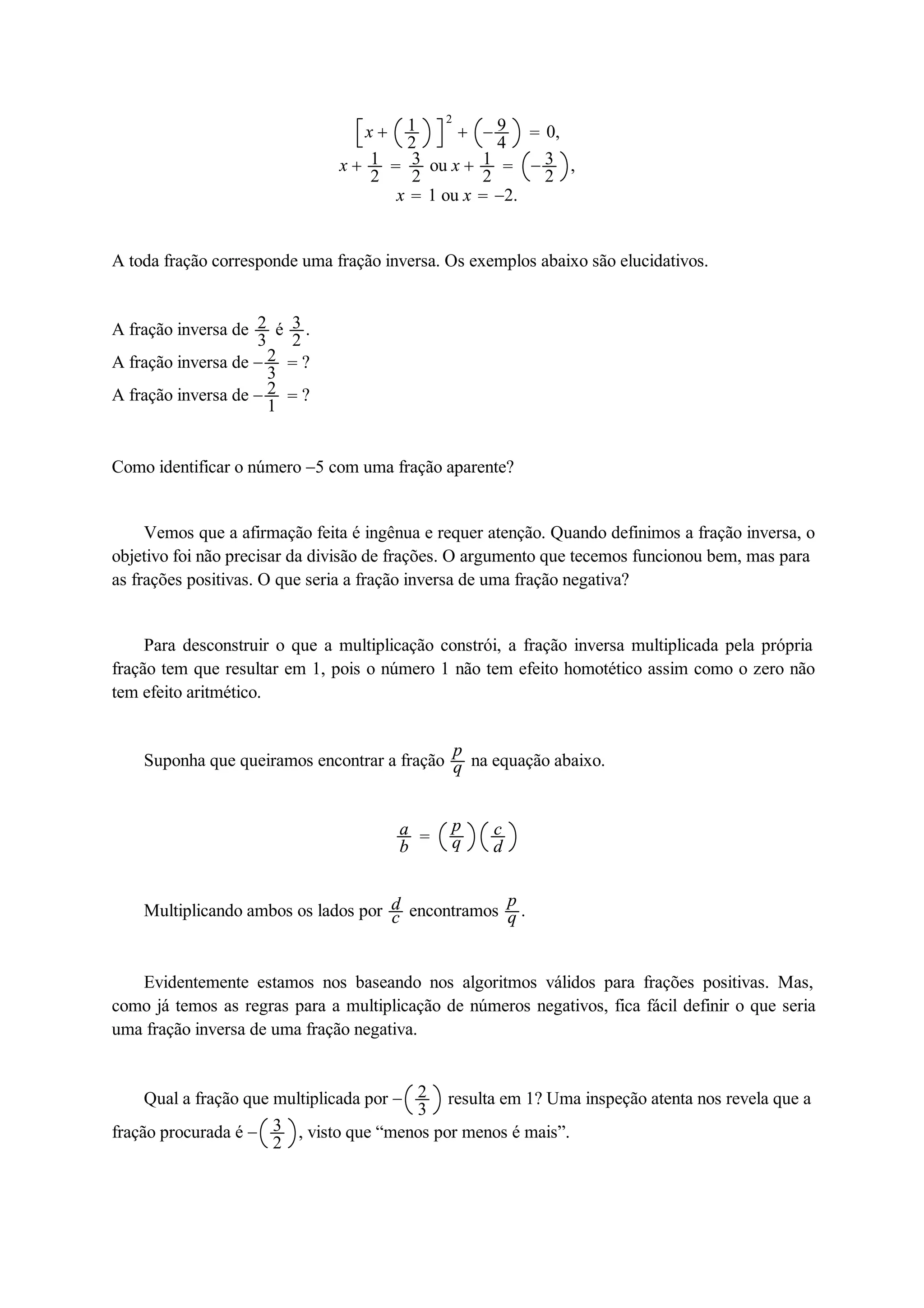 x  12 
2 
 94 
 0, 
x  12 
 32 
ou x  12 
 32 
, 
x  1 ou x  2. 
A toda fração corresponde uma fração inversa. Os exemplos abaixo são elucidativos. 
A fração inversa de 23 
é 32 
. 
A fração inversa de 23 
 ? 
A fração inversa de 21 
 ? 
Como identificar o número 5 com uma fração aparente? 
Vemos que a afirmação feita é ingênua e requer atenção. Quando definimos a fração inversa, o 
objetivo foi não precisar da divisão de frações. O argumento que tecemos funcionou bem, mas para 
as frações positivas. O que seria a fração inversa de uma fração negativa? 
Para desconstruir o que a multiplicação constrói, a fração inversa multiplicada pela própria 
fração tem que resultar em 1, pois o número 1 não tem efeito homotético assim como o zero não 
tem efeito aritmético. 
Suponha que queiramos encontrar a fração pq 
na equação abaixo. 
ab 
 pq 
cd 
Multiplicando ambos os lados por dcencontramos pq 
. 
Evidentemente estamos nos baseando nos algoritmos válidos para frações positivas. Mas, 
como já temos as regras para a multiplicação de números negativos, fica fácil definir o que seria 
uma fração inversa de uma fração negativa. 
Qual a fração que multiplicada por  23 
resulta em 1? Uma inspeção atenta nos revela que a 
fração procurada é  32 
, visto que “menos por menos é mais”. 
 