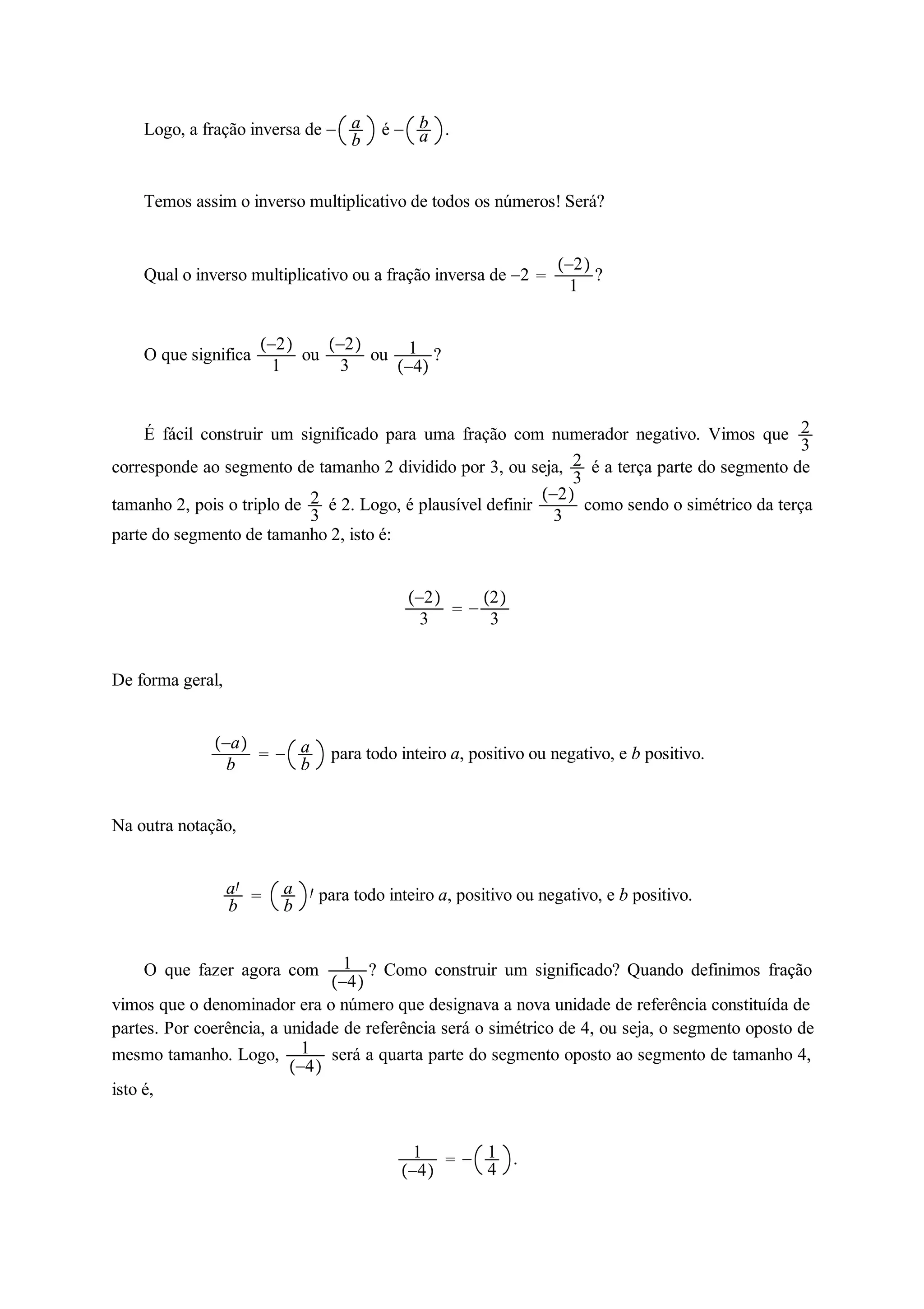Logo, a fração inversa de  ab 
é  ba 
. 
Temos assim o inverso multiplicativo de todos os números! Será? 
Qual o inverso multiplicativo ou a fração inversa de 2  
2 
1 ? 
O que significa 2 
1 ou 2 
3 ou 1 
4 ? 
É fácil construir um significado para uma fração com numerador negativo. Vimos que 23 
corresponde ao segmento de tamanho 2 dividido por 3, ou seja, 23 
é a terça parte do segmento de 
tamanho 2, pois o triplo de 23 
é 2. Logo, é plausível definir 2 
3 como sendo o simétrico da terça 
parte do segmento de tamanho 2, isto é: 
2 
3   
2 
3 
De forma geral, 
a 
b   ab 
para todo inteiro a, positivo ou negativo, e b positivo. 
Na outra notação, 
a 
b  ab 
 para todo inteiro a, positivo ou negativo, e b positivo. 
O que fazer agora com 1 
4 
? Como construir um significado? Quando definimos fração 
vimos que o denominador era o número que designava a nova unidade de referência constituída de 
partes. Por coerência, a unidade de referência será o simétrico de 4, ou seja, o segmento oposto de 
mesmo tamanho. Logo, 1 
4 
será a quarta parte do segmento oposto ao segmento de tamanho 4, 
isto é, 
1 
4 
  14 
. 
 
