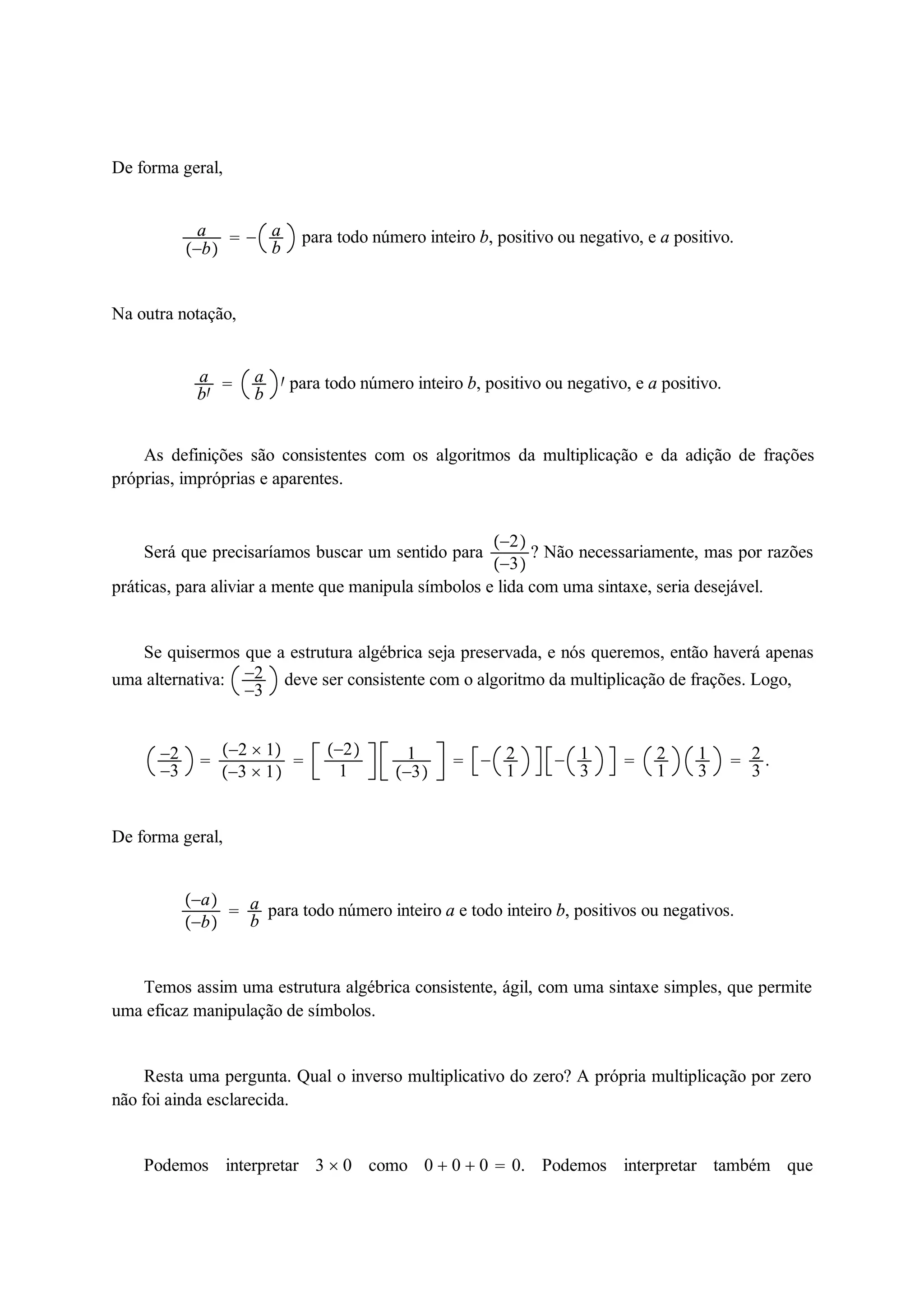 De forma geral, 
a 
b 
  ab 
para todo número inteiro b, positivo ou negativo, e a positivo. 
Na outra notação, 
a 
b 
 ab 
 para todo número inteiro b, positivo ou negativo, e a positivo. 
As definições são consistentes com os algoritmos da multiplicação e da adição de frações 
próprias, impróprias e aparentes. 
Será que precisaríamos buscar um sentido para 2 
3 
? Não necessariamente, mas por razões 
práticas, para aliviar a mente que manipula símbolos e lida com uma sintaxe, seria desejável. 
Se quisermos que a estrutura algébrica seja preservada, e nós queremos, então haverá apenas 
uma alternativa: 2 
3 deve ser consistente com o algoritmo da multiplicação de frações. Logo, 
2 
3  
2  1 
3  1 
 
2 
1 
1 
3 
  21 
 13 
 21 
13 
 23 
. 
De forma geral, 
a 
b 
 ab 
para todo número inteiro a e todo inteiro b, positivos ou negativos. 
Temos assim uma estrutura algébrica consistente, ágil, com uma sintaxe simples, que permite 
uma eficaz manipulação de símbolos. 
Resta uma pergunta. Qual o inverso multiplicativo do zero? A própria multiplicação por zero 
não foi ainda esclarecida. 
Podemos interpretar 3  0 como 0  0  0  0. Podemos interpretar também que 
 
