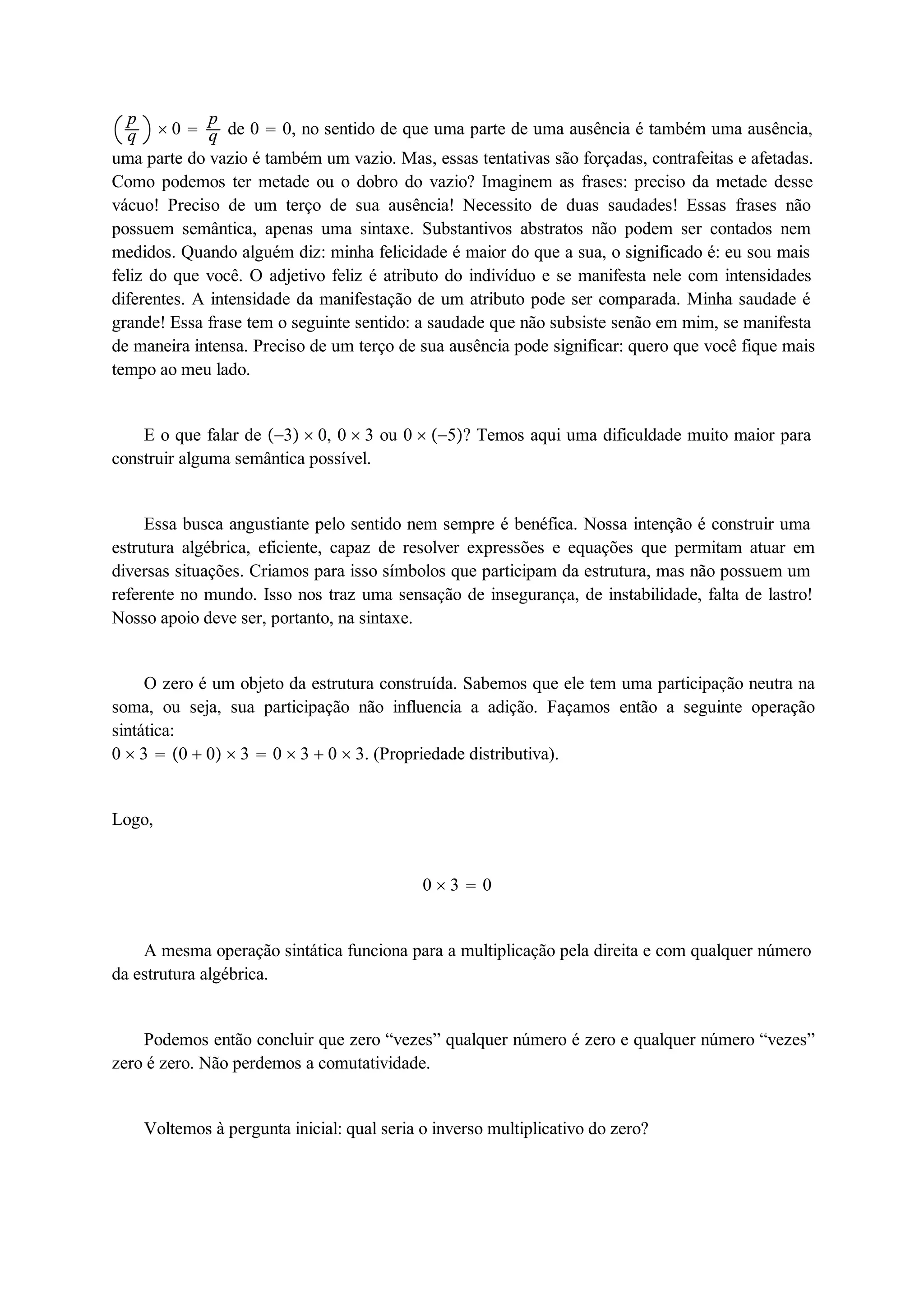 pq 
 0  pq 
de 0  0, no sentido de que uma parte de uma ausência é também uma ausência, 
uma parte do vazio é também um vazio. Mas, essas tentativas são forçadas, contrafeitas e afetadas. 
Como podemos ter metade ou o dobro do vazio? Imaginem as frases: preciso da metade desse 
vácuo! Preciso de um terço de sua ausência! Necessito de duas saudades! Essas frases não 
possuem semântica, apenas uma sintaxe. Substantivos abstratos não podem ser contados nem 
medidos. Quando alguém diz: minha felicidade é maior do que a sua, o significado é: eu sou mais 
feliz do que você. O adjetivo feliz é atributo do indivíduo e se manifesta nele com intensidades 
diferentes. A intensidade da manifestação de um atributo pode ser comparada. Minha saudade é 
grande! Essa frase tem o seguinte sentido: a saudade que não subsiste senão em mim, se manifesta 
de maneira intensa. Preciso de um terço de sua ausência pode significar: quero que você fique mais 
tempo ao meu lado. 
E o que falar de 3  0, 0  3 ou 0  5? Temos aqui uma dificuldade muito maior para 
construir alguma semântica possível. 
Essa busca angustiante pelo sentido nem sempre é benéfica. Nossa intenção é construir uma 
estrutura algébrica, eficiente, capaz de resolver expressões e equações que permitam atuar em 
diversas situações. Criamos para isso símbolos que participam da estrutura, mas não possuem um 
referente no mundo. Isso nos traz uma sensação de insegurança, de instabilidade, falta de lastro! 
Nosso apoio deve ser, portanto, na sintaxe. 
O zero é um objeto da estrutura construída. Sabemos que ele tem uma participação neutra na 
soma, ou seja, sua participação não influencia a adição. Façamos então a seguinte operação 
sintática: 
0  3  0  0  3  0  3  0  3. (Propriedade distributiva). 
Logo, 
0  3  0 
A mesma operação sintática funciona para a multiplicação pela direita e com qualquer número 
da estrutura algébrica. 
Podemos então concluir que zero “vezes” qualquer número é zero e qualquer número “vezes” 
zero é zero. Não perdemos a comutatividade. 
Voltemos à pergunta inicial: qual seria o inverso multiplicativo do zero? 
 