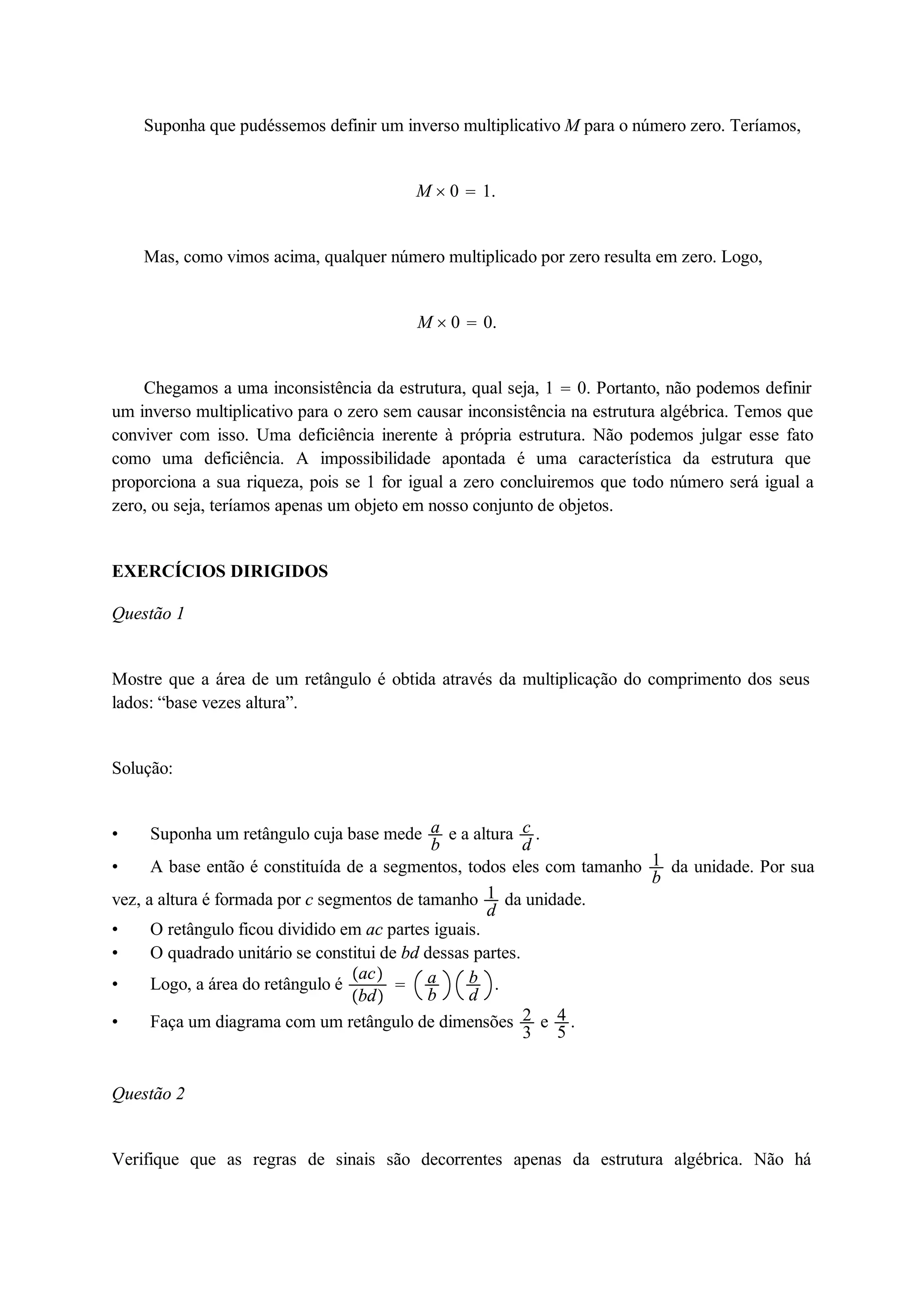 Suponha que pudéssemos definir um inverso multiplicativo M para o número zero. Teríamos, 
M  0  1. 
Mas, como vimos acima, qualquer número multiplicado por zero resulta em zero. Logo, 
M  0  0. 
Chegamos a uma inconsistência da estrutura, qual seja, 1  0. Portanto, não podemos definir 
um inverso multiplicativo para o zero sem causar inconsistência na estrutura algébrica. Temos que 
conviver com isso. Uma deficiência inerente à própria estrutura. Não podemos julgar esse fato 
como uma deficiência. A impossibilidade apontada é uma característica da estrutura que 
proporciona a sua riqueza, pois se 1 for igual a zero concluiremos que todo número será igual a 
zero, ou seja, teríamos apenas um objeto em nosso conjunto de objetos. 
EXERCÍCIOS DIRIGIDOS 
Questão 1 
Mostre que a área de um retângulo é obtida através da multiplicação do comprimento dos seus 
lados: “base vezes altura”. 
Solução: 
 Suponha um retângulo cuja base mede ab 
e a altura cd 
. 
 A base então é constituída de a segmentos, todos eles com tamanho 1b 
da unidade. Por sua 
vez, a altura é formada por c segmentos de tamanho 1d 
da unidade. 
 O retângulo ficou dividido em ac partes iguais. 
 O quadrado unitário se constitui de bd dessas partes. 
 Logo, a área do retângulo é ac 
bd 
 ab 
bd 
. 
 Faça um diagrama com um retângulo de dimensões 23 
e 45 
. 
Questão 2 
Verifique que as regras de sinais são decorrentes apenas da estrutura algébrica. Não há 
 