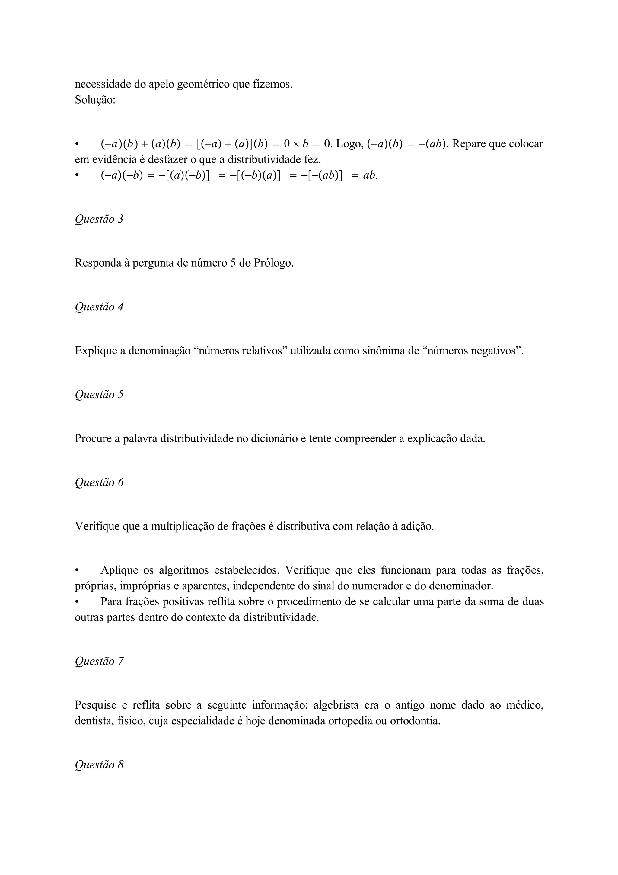 necessidade do apelo geométrico que fizemos. 
Solução: 
 ab  ab  a  ab  0  b  0. Logo, ab  ab. Repare que colocar 
em evidência é desfazer o que a distributividade fez. 
 ab  ab  ba  ab  ab. 
Questão 3 
Responda à pergunta de número 5 do Prólogo. 
Questão 4 
Explique a denominação “números relativos” utilizada como sinônima de “números negativos”. 
Questão 5 
Procure a palavra distributividade no dicionário e tente compreender a explicação dada. 
Questão 6 
Verifique que a multiplicação de frações é distributiva com relação à adição. 
 Aplique os algoritmos estabelecidos. Verifique que eles funcionam para todas as frações, 
próprias, impróprias e aparentes, independente do sinal do numerador e do denominador. 
 Para frações positivas reflita sobre o procedimento de se calcular uma parte da soma de duas 
outras partes dentro do contexto da distributividade. 
Questão 7 
Pesquise e reflita sobre a seguinte informação: algebrista era o antigo nome dado ao médico, 
dentista, físico, cuja especialidade é hoje denominada ortopedia ou ortodontia. 
Questão 8 
 