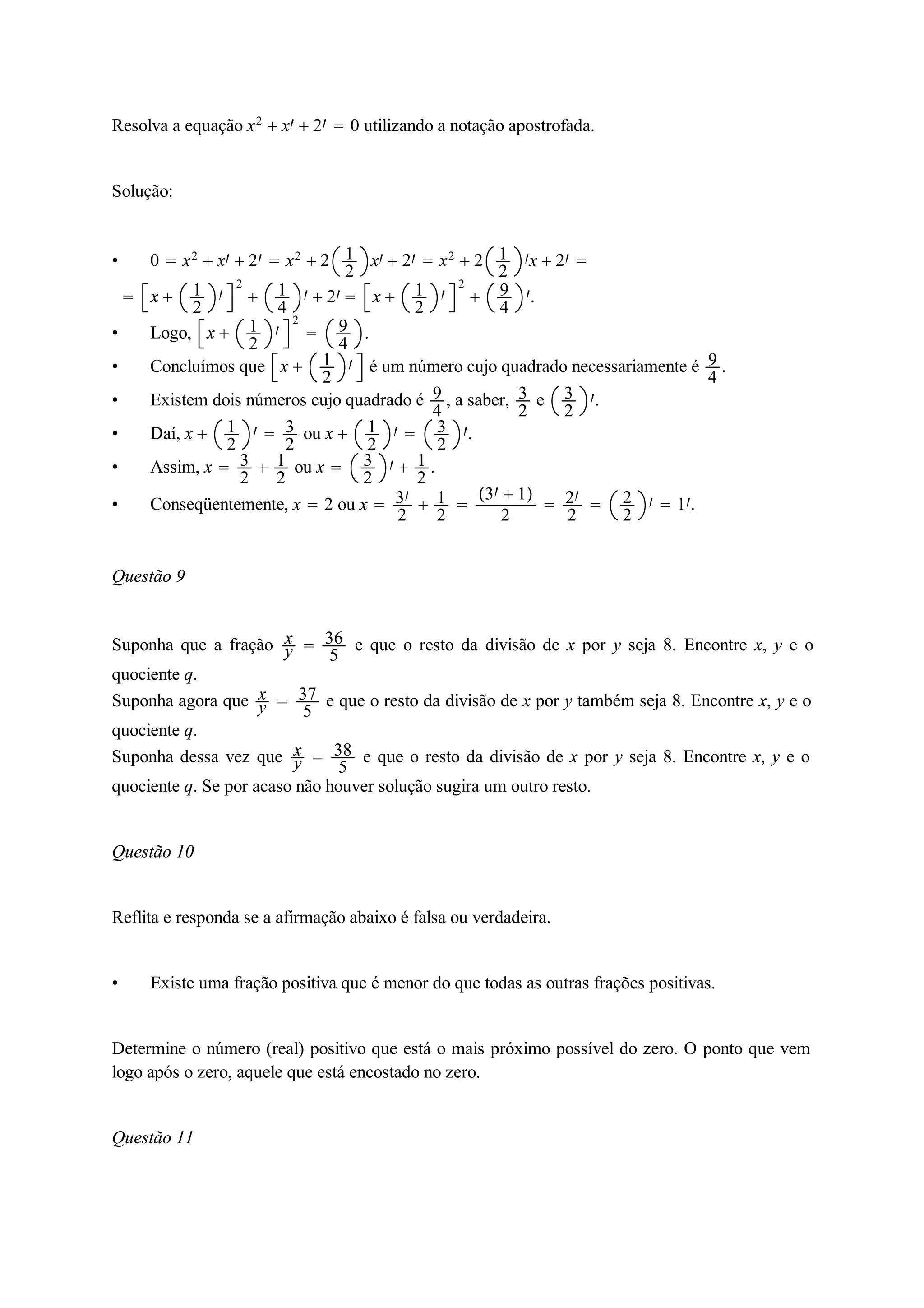 Resolva a equação x2  x  2  0 utilizando a notação apostrofada. 
Solução: 
 0  x2  x  2  x2  2 12 
x  2  x2  2 12 
x  2  
 x  12 
 
2 
 14 
  2  x  12 
 
2 
 94 
. 
 Logo, x  12 
 
2 
 94 
. 
 Concluímos que x  12 
 é um número cujo quadrado necessariamente é 94 
. 
 Existem dois números cujo quadrado é 94 
, a saber, 32 
e 32 
. 
 Daí, x  12 
  32 
ou x  12 
  32 
. 
 Assim, x  32 
 12 
ou x  32 
  12 
. 
 Conseqüentemente, x  2 ou x  3 
2  12 
 
3  1 
2  2 
2  22 
  1. 
Questão 9 
Suponha que a fração xy 
 36 
5 e que o resto da divisão de x por y seja 8. Encontre x, y e o 
quociente q. 
Suponha agora que xy 
 37 
5 e que o resto da divisão de x por y também seja 8. Encontre x, y e o 
quociente q. 
Suponha dessa vez que xy 
 38 
5 e que o resto da divisão de x por y seja 8. Encontre x, y e o 
quociente q. Se por acaso não houver solução sugira um outro resto. 
Questão 10 
Reflita e responda se a afirmação abaixo é falsa ou verdadeira. 
 Existe uma fração positiva que é menor do que todas as outras frações positivas. 
Determine o número (real) positivo que está o mais próximo possível do zero. O ponto que vem 
logo após o zero, aquele que está encostado no zero. 
Questão 11 
 