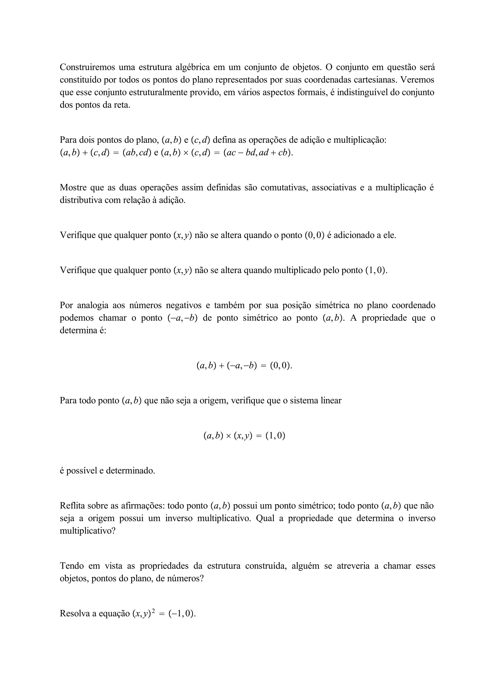 Construiremos uma estrutura algébrica em um conjunto de objetos. O conjunto em questão será 
constituído por todos os pontos do plano representados por suas coordenadas cartesianas. Veremos 
que esse conjunto estruturalmente provido, em vários aspectos formais, é indistinguível do conjunto 
dos pontos da reta. 
Para dois pontos do plano, a, b e c, d defina as operações de adição e multiplicação: 
a, b  c, d  ab, cd e a, b  c, d  ac  bd, ad  cb. 
Mostre que as duas operações assim definidas são comutativas, associativas e a multiplicação é 
distributiva com relação à adição. 
Verifique que qualquer ponto x, y não se altera quando o ponto 0, 0 é adicionado a ele. 
Verifique que qualquer ponto x, y não se altera quando multiplicado pelo ponto 1, 0. 
Por analogia aos números negativos e também por sua posição simétrica no plano coordenado 
podemos chamar o ponto a, b de ponto simétrico ao ponto a, b. A propriedade que o 
determina é: 
a, b  a, b  0, 0. 
Para todo ponto a, b que não seja a origem, verifique que o sistema linear 
a, b  x, y  1, 0 
é possível e determinado. 
Reflita sobre as afirmações: todo ponto a, b possui um ponto simétrico; todo ponto a, b que não 
seja a origem possui um inverso multiplicativo. Qual a propriedade que determina o inverso 
multiplicativo? 
Tendo em vista as propriedades da estrutura construída, alguém se atreveria a chamar esses 
objetos, pontos do plano, de números? 
Resolva a equação x, y2  1, 0. 
 