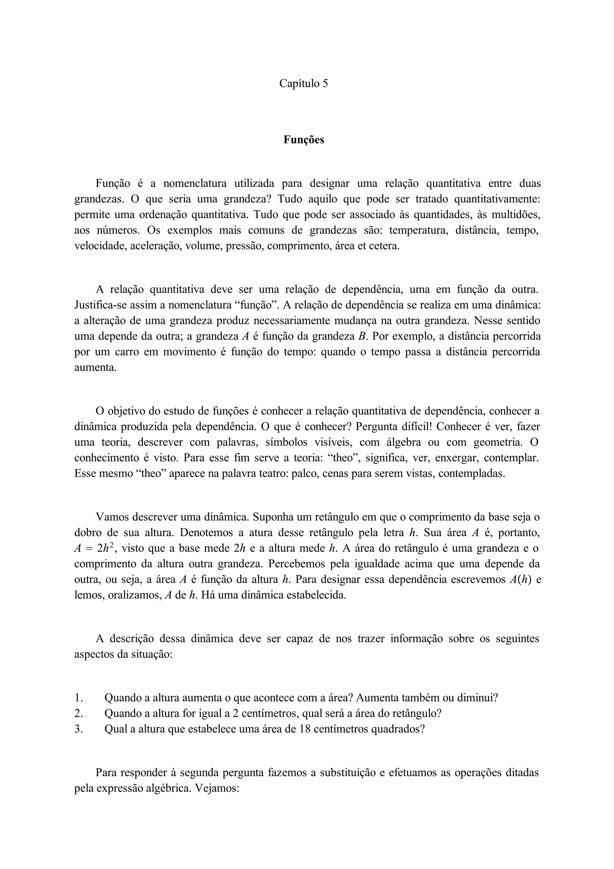 Capítulo 5 
Funções 
Função é a nomenclatura utilizada para designar uma relação quantitativa entre duas 
grandezas. O que seria uma grandeza? Tudo aquilo que pode ser tratado quantitativamente: 
permite uma ordenação quantitativa. Tudo que pode ser associado às quantidades, às multidões, 
aos números. Os exemplos mais comuns de grandezas são: temperatura, distância, tempo, 
velocidade, aceleração, volume, pressão, comprimento, área et cetera. 
A relação quantitativa deve ser uma relação de dependência, uma em função da outra. 
Justifica-se assim a nomenclatura “função”. A relação de dependência se realiza em uma dinâmica: 
a alteração de uma grandeza produz necessariamente mudança na outra grandeza. Nesse sentido 
uma depende da outra; a grandeza A é função da grandeza B. Por exemplo, a distância percorrida 
por um carro em movimento é função do tempo: quando o tempo passa a distância percorrida 
aumenta. 
O objetivo do estudo de funções é conhecer a relação quantitativa de dependência, conhecer a 
dinâmica produzida pela dependência. O que é conhecer? Pergunta difícil! Conhecer é ver, fazer 
uma teoria, descrever com palavras, símbolos visíveis, com álgebra ou com geometria. O 
conhecimento é visto. Para esse fim serve a teoria: “theo”, significa, ver, enxergar, contemplar. 
Esse mesmo “theo” aparece na palavra teatro: palco, cenas para serem vistas, contempladas. 
Vamos descrever uma dinâmica. Suponha um retângulo em que o comprimento da base seja o 
dobro de sua altura. Denotemos a atura desse retângulo pela letra h. Sua área A é, portanto, 
A  2h2, visto que a base mede 2h e a altura mede h. A área do retângulo é uma grandeza e o 
comprimento da altura outra grandeza. Percebemos pela igualdade acima que uma depende da 
outra, ou seja, a área A é função da altura h. Para designar essa dependência escrevemos Ah e 
lemos, oralizamos, A de h. Há uma dinâmica estabelecida. 
A descrição dessa dinâmica deve ser capaz de nos trazer informação sobre os seguintes 
aspectos da situação: 
1. Quando a altura aumenta o que acontece com a área? Aumenta também ou diminui? 
2. Quando a altura for igual a 2 centímetros, qual será a área do retângulo? 
3. Qual a altura que estabelece uma área de 18 centímetros quadrados? 
Para responder à segunda pergunta fazemos a substituição e efetuamos as operações ditadas 
pela expressão algébrica. Vejamos: 
 