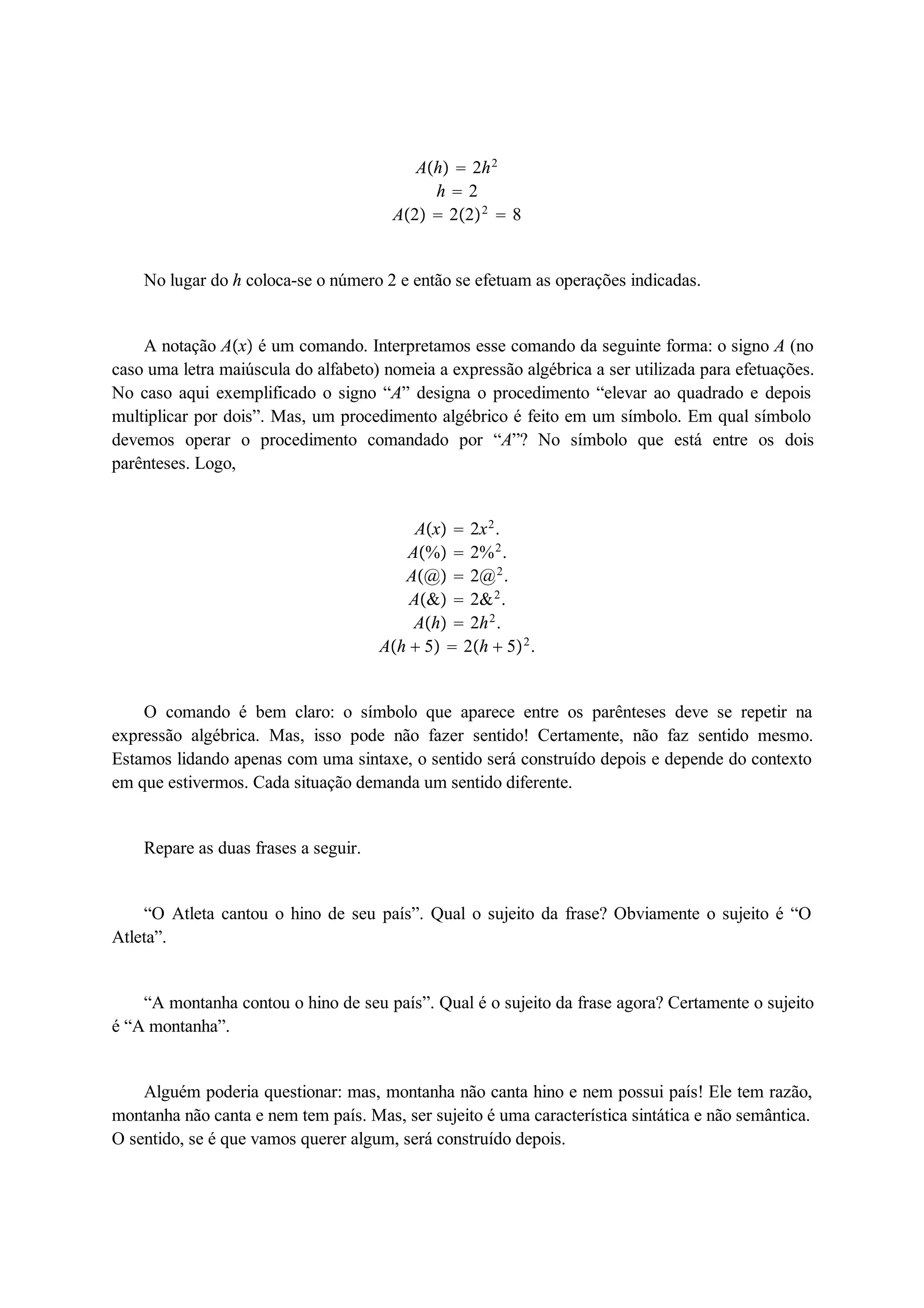 Ah  2h2 
h  2 
A2  222  8 
No lugar do h coloca-se o número 2 e então se efetuam as operações indicadas. 
A notação Ax é um comando. Interpretamos esse comando da seguinte forma: o signo A (no 
caso uma letra maiúscula do alfabeto) nomeia a expressão algébrica a ser utilizada para efetuações. 
No caso aqui exemplificado o signo “A” designa o procedimento “elevar ao quadrado e depois 
multiplicar por dois”. Mas, um procedimento algébrico é feito em um símbolo. Em qual símbolo 
devemos operar o procedimento comandado por “A”? No símbolo que está entre os dois 
parênteses. Logo, 
Ax  2x2. 
A%  2%2. 
A@  2@2. 
A&  2&2. 
Ah  2h2. 
Ah  5  2h  52. 
O comando é bem claro: o símbolo que aparece entre os parênteses deve se repetir na 
expressão algébrica. Mas, isso pode não fazer sentido! Certamente, não faz sentido mesmo. 
Estamos lidando apenas com uma sintaxe, o sentido será construído depois e depende do contexto 
em que estivermos. Cada situação demanda um sentido diferente. 
Repare as duas frases a seguir. 
“O Atleta cantou o hino de seu país”. Qual o sujeito da frase? Obviamente o sujeito é “O 
Atleta”. 
“A montanha contou o hino de seu país”. Qual é o sujeito da frase agora? Certamente o sujeito 
é “A montanha”. 
Alguém poderia questionar: mas, montanha não canta hino e nem possui país! Ele tem razão, 
montanha não canta e nem tem país. Mas, ser sujeito é uma característica sintática e não semântica. 
O sentido, se é que vamos querer algum, será construído depois. 
 