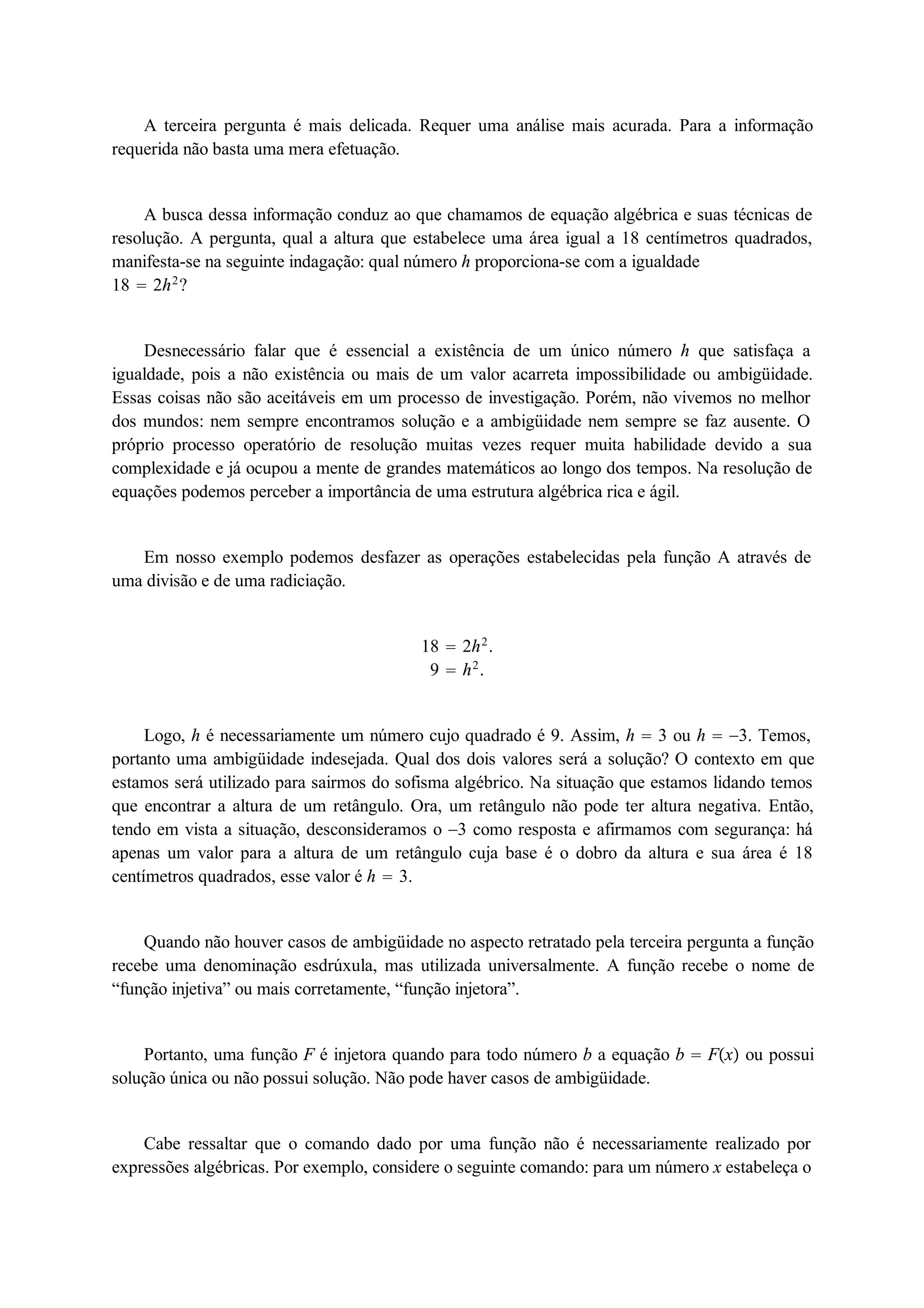 A terceira pergunta é mais delicada. Requer uma análise mais acurada. Para a informação 
requerida não basta uma mera efetuação. 
A busca dessa informação conduz ao que chamamos de equação algébrica e suas técnicas de 
resolução. A pergunta, qual a altura que estabelece uma área igual a 18 centímetros quadrados, 
manifesta-se na seguinte indagação: qual número h proporciona-se com a igualdade 
18  2h2? 
Desnecessário falar que é essencial a existência de um único número h que satisfaça a 
igualdade, pois a não existência ou mais de um valor acarreta impossibilidade ou ambigüidade. 
Essas coisas não são aceitáveis em um processo de investigação. Porém, não vivemos no melhor 
dos mundos: nem sempre encontramos solução e a ambigüidade nem sempre se faz ausente. O 
próprio processo operatório de resolução muitas vezes requer muita habilidade devido a sua 
complexidade e já ocupou a mente de grandes matemáticos ao longo dos tempos. Na resolução de 
equações podemos perceber a importância de uma estrutura algébrica rica e ágil. 
Em nosso exemplo podemos desfazer as operações estabelecidas pela função A através de 
uma divisão e de uma radiciação. 
18  2h2. 
9  h2. 
Logo, h é necessariamente um número cujo quadrado é 9. Assim, h  3 ou h  3. Temos, 
portanto uma ambigüidade indesejada. Qual dos dois valores será a solução? O contexto em que 
estamos será utilizado para sairmos do sofisma algébrico. Na situação que estamos lidando temos 
que encontrar a altura de um retângulo. Ora, um retângulo não pode ter altura negativa. Então, 
tendo em vista a situação, desconsideramos o 3 como resposta e afirmamos com segurança: há 
apenas um valor para a altura de um retângulo cuja base é o dobro da altura e sua área é 18 
centímetros quadrados, esse valor é h  3. 
Quando não houver casos de ambigüidade no aspecto retratado pela terceira pergunta a função 
recebe uma denominação esdrúxula, mas utilizada universalmente. A função recebe o nome de 
“função injetiva” ou mais corretamente, “função injetora”. 
Portanto, uma função F é injetora quando para todo número b a equação b  Fx ou possui 
solução única ou não possui solução. Não pode haver casos de ambigüidade. 
Cabe ressaltar que o comando dado por uma função não é necessariamente realizado por 
expressões algébricas. Por exemplo, considere o seguinte comando: para um número x estabeleça o 
 