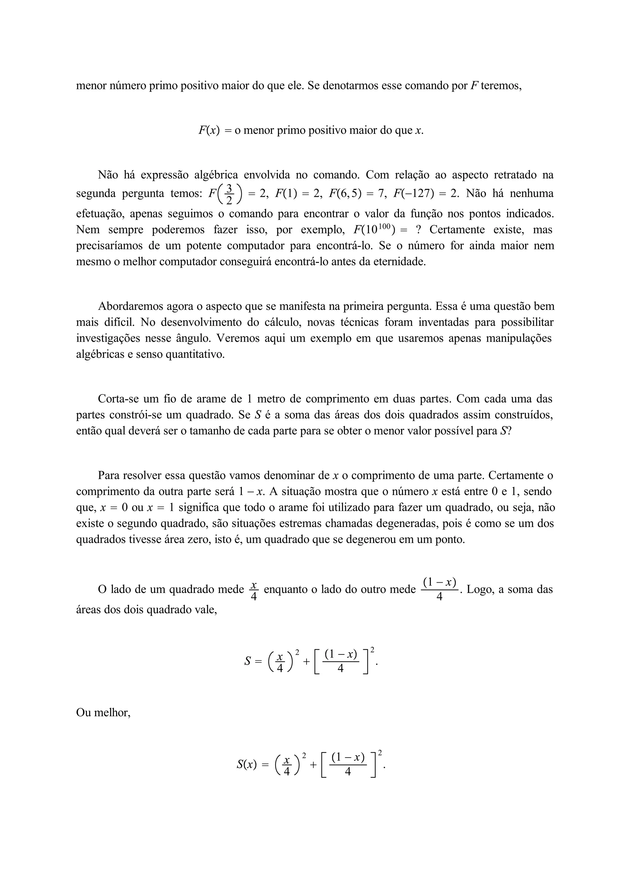 menor número primo positivo maior do que ele. Se denotarmos esse comando por F teremos, 
Fx  o menor primo positivo maior do que x. 
Não há expressão algébrica envolvida no comando. Com relação ao aspecto retratado na 
segunda pergunta temos: F 32 
 2, F1  2, F6, 5  7, F127  2. Não há nenhuma 
efetuação, apenas seguimos o comando para encontrar o valor da função nos pontos indicados. 
Nem sempre poderemos fazer isso, por exemplo, F10100  ? Certamente existe, mas 
precisaríamos de um potente computador para encontrá-lo. Se o número for ainda maior nem 
mesmo o melhor computador conseguirá encontrá-lo antes da eternidade. 
Abordaremos agora o aspecto que se manifesta na primeira pergunta. Essa é uma questão bem 
mais difícil. No desenvolvimento do cálculo, novas técnicas foram inventadas para possibilitar 
investigações nesse ângulo. Veremos aqui um exemplo em que usaremos apenas manipulações 
algébricas e senso quantitativo. 
Corta-se um fio de arame de 1 metro de comprimento em duas partes. Com cada uma das 
partes constrói-se um quadrado. Se S é a soma das áreas dos dois quadrados assim construídos, 
então qual deverá ser o tamanho de cada parte para se obter o menor valor possível para S? 
Para resolver essa questão vamos denominar de x o comprimento de uma parte. Certamente o 
comprimento da outra parte será 1  x. A situação mostra que o número x está entre 0 e 1, sendo 
que, x  0 ou x  1 significa que todo o arame foi utilizado para fazer um quadrado, ou seja, não 
existe o segundo quadrado, são situações estremas chamadas degeneradas, pois é como se um dos 
quadrados tivesse área zero, isto é, um quadrado que se degenerou em um ponto. 
O lado de um quadrado mede x4 
enquanto o lado do outro mede 1  x 
4 . Logo, a soma das 
áreas dos dois quadrado vale, 
S  x4 
2 
 
1  x 
4 
2 
. 
Ou melhor, 
Sx  x4 
2 
 
1  x 
4 
2 
. 
 