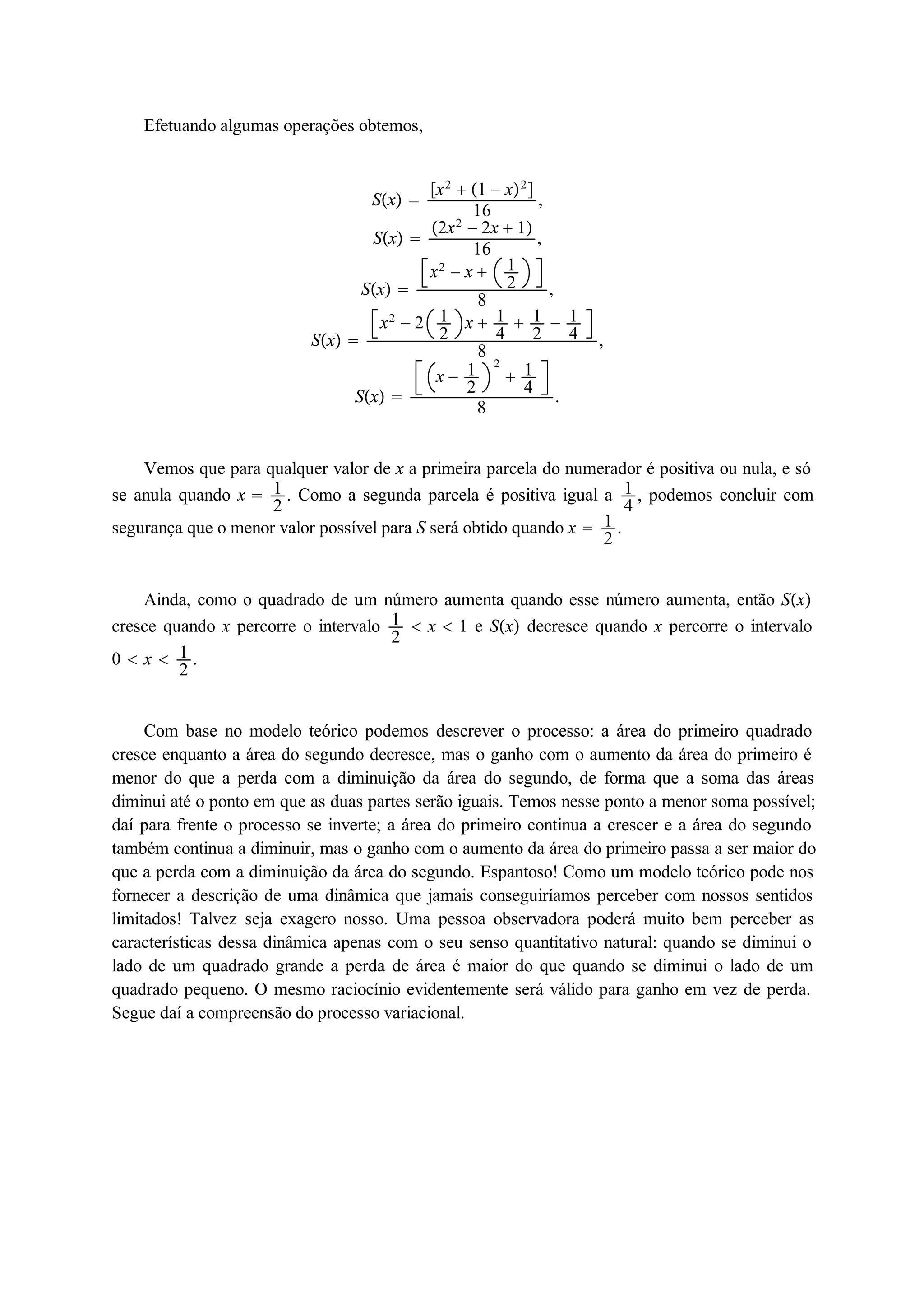 Efetuando algumas operações obtemos, 
Sx  
x2  1  x2 
16 , 
Sx  
2x2  2x  1 
16 , 
Sx  
x2  x  12 
8 , 
Sx  
x2  2 12 
x  14 
 12 
 14 
8 , 
Sx  
x  12 
2 
 14 
8 . 
Vemos que para qualquer valor de x a primeira parcela do numerador é positiva ou nula, e só 
se anula quando x  12 
. Como a segunda parcela é positiva igual a 14 
, podemos concluir com 
segurança que o menor valor possível para S será obtido quando x  12 
. 
Ainda, como o quadrado de um número aumenta quando esse número aumenta, então Sx 
cresce quando x percorre o intervalo 12 
 x  1 e Sx decresce quando x percorre o intervalo 
0  x  12 
. 
Com base no modelo teórico podemos descrever o processo: a área do primeiro quadrado 
cresce enquanto a área do segundo decresce, mas o ganho com o aumento da área do primeiro é 
menor do que a perda com a diminuição da área do segundo, de forma que a soma das áreas 
diminui até o ponto em que as duas partes serão iguais. Temos nesse ponto a menor soma possível; 
daí para frente o processo se inverte; a área do primeiro continua a crescer e a área do segundo 
também continua a diminuir, mas o ganho com o aumento da área do primeiro passa a ser maior do 
que a perda com a diminuição da área do segundo. Espantoso! Como um modelo teórico pode nos 
fornecer a descrição de uma dinâmica que jamais conseguiríamos perceber com nossos sentidos 
limitados! Talvez seja exagero nosso. Uma pessoa observadora poderá muito bem perceber as 
características dessa dinâmica apenas com o seu senso quantitativo natural: quando se diminui o 
lado de um quadrado grande a perda de área é maior do que quando se diminui o lado de um 
quadrado pequeno. O mesmo raciocínio evidentemente será válido para ganho em vez de perda. 
Segue daí a compreensão do processo variacional. 
 