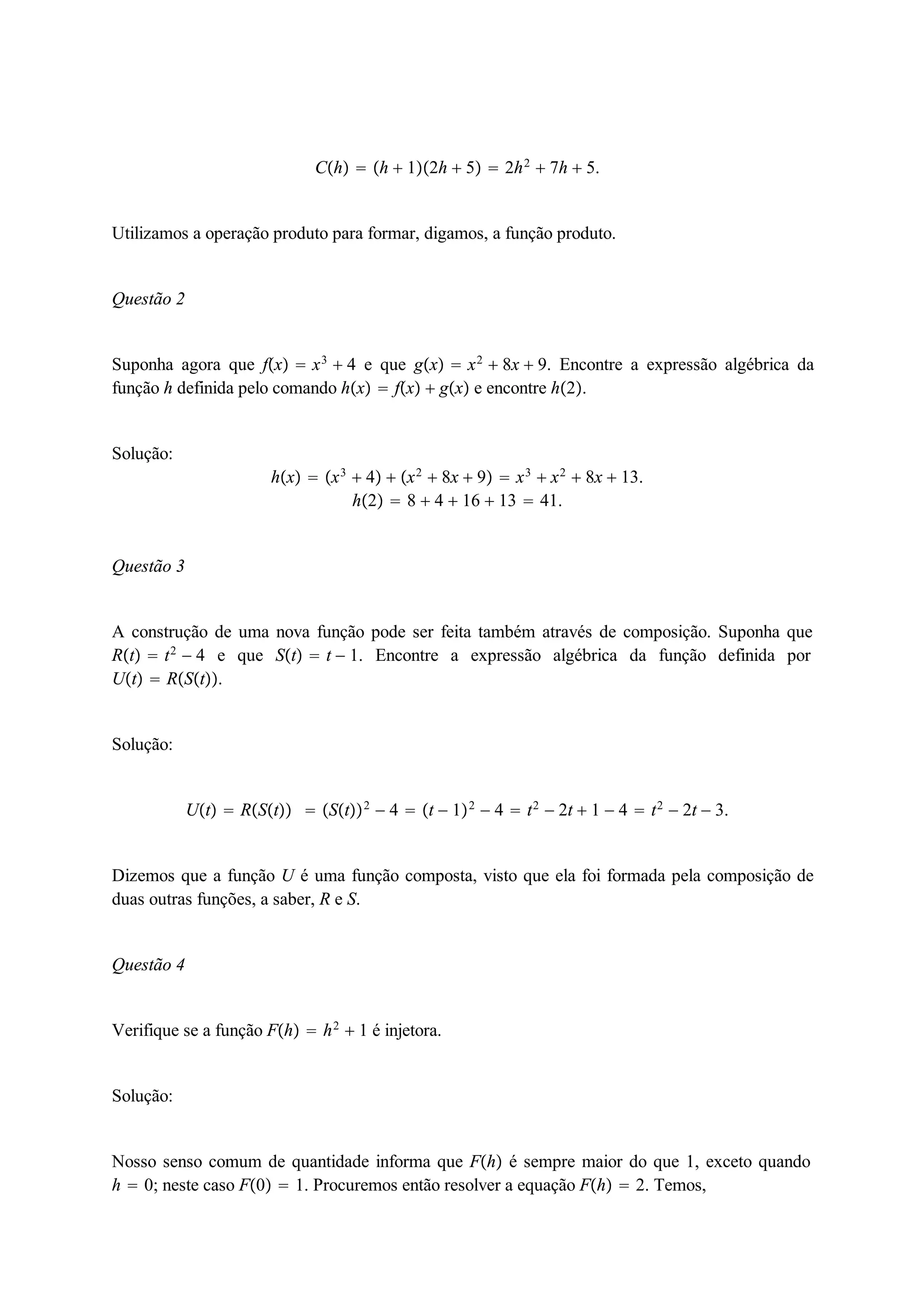 Ch  h  12h  5  2h2  7h  5. 
Utilizamos a operação produto para formar, digamos, a função produto. 
Questão 2 
Suponha agora que fx  x3  4 e que gx  x2  8x  9. Encontre a expressão algébrica da 
função h definida pelo comando hx  fx  gx e encontre h2. 
Solução: 
hx  x3  4  x2  8x  9  x3  x2  8x  13. 
h2  8  4  16  13  41. 
Questão 3 
A construção de uma nova função pode ser feita também através de composição. Suponha que 
Rt  t2  4 e que St  t  1. Encontre a expressão algébrica da função definida por 
Ut  RSt. 
Solução: 
Ut  RSt  St2  4  t  12  4  t2  2t  1  4  t2  2t  3. 
Dizemos que a função U é uma função composta, visto que ela foi formada pela composição de 
duas outras funções, a saber, R e S. 
Questão 4 
Verifique se a função Fh  h2  1 é injetora. 
Solução: 
Nosso senso comum de quantidade informa que Fh é sempre maior do que 1, exceto quando 
h  0; neste caso F0  1. Procuremos então resolver a equação Fh  2. Temos, 
 