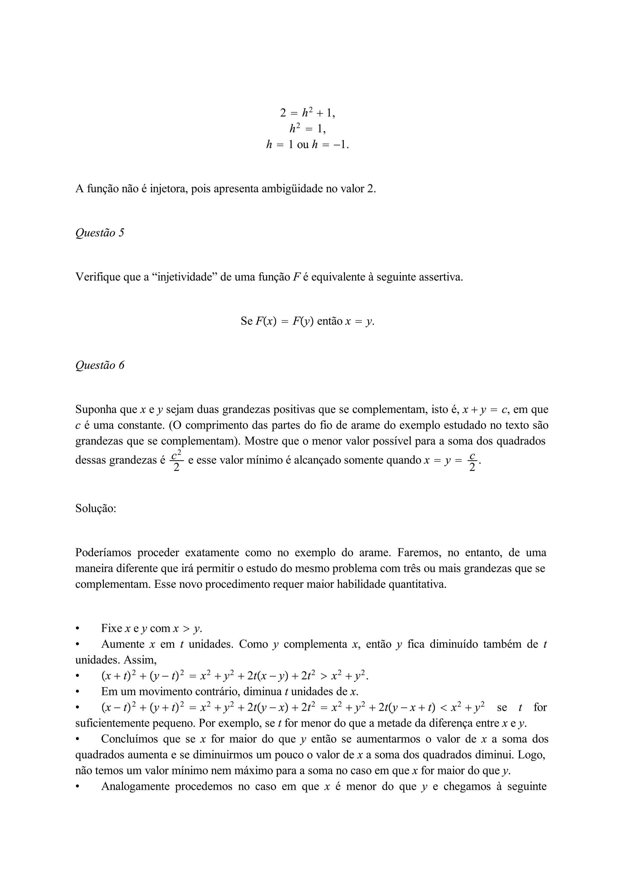 2  h2  1, 
h2  1, 
h  1 ou h  1. 
A função não é injetora, pois apresenta ambigüidade no valor 2. 
Questão 5 
Verifique que a “injetividade” de uma função F é equivalente à seguinte assertiva. 
Se Fx  Fy então x  y. 
Questão 6 
Suponha que x e y sejam duas grandezas positivas que se complementam, isto é, x  y  c, em que 
c é uma constante. (O comprimento das partes do fio de arame do exemplo estudado no texto são 
grandezas que se complementam). Mostre que o menor valor possível para a soma dos quadrados 
dessas grandezas é c2 
2 e esse valor mínimo é alcançado somente quando x  y  c2 
. 
Solução: 
Poderíamos proceder exatamente como no exemplo do arame. Faremos, no entanto, de uma 
maneira diferente que irá permitir o estudo do mesmo problema com três ou mais grandezas que se 
complementam. Esse novo procedimento requer maior habilidade quantitativa. 
 Fixe x e y com x  y. 
 Aumente x em t unidades. Como y complementa x, então y fica diminuído também de t 
unidades. Assim, 
 x  t2  y  t2  x2  y2  2tx  y  2t2  x2  y2. 
 Em um movimento contrário, diminua t unidades de x. 
 x  t2  y  t2  x2  y2  2ty  x  2t2  x2  y2  2ty  x  t  x2  y2 se t for 
suficientemente pequeno. Por exemplo, se t for menor do que a metade da diferença entre x e y. 
 Concluímos que se x for maior do que y então se aumentarmos o valor de x a soma dos 
quadrados aumenta e se diminuirmos um pouco o valor de x a soma dos quadrados diminui. Logo, 
não temos um valor mínimo nem máximo para a soma no caso em que x for maior do que y. 
 Analogamente procedemos no caso em que x é menor do que y e chegamos à seguinte 
 