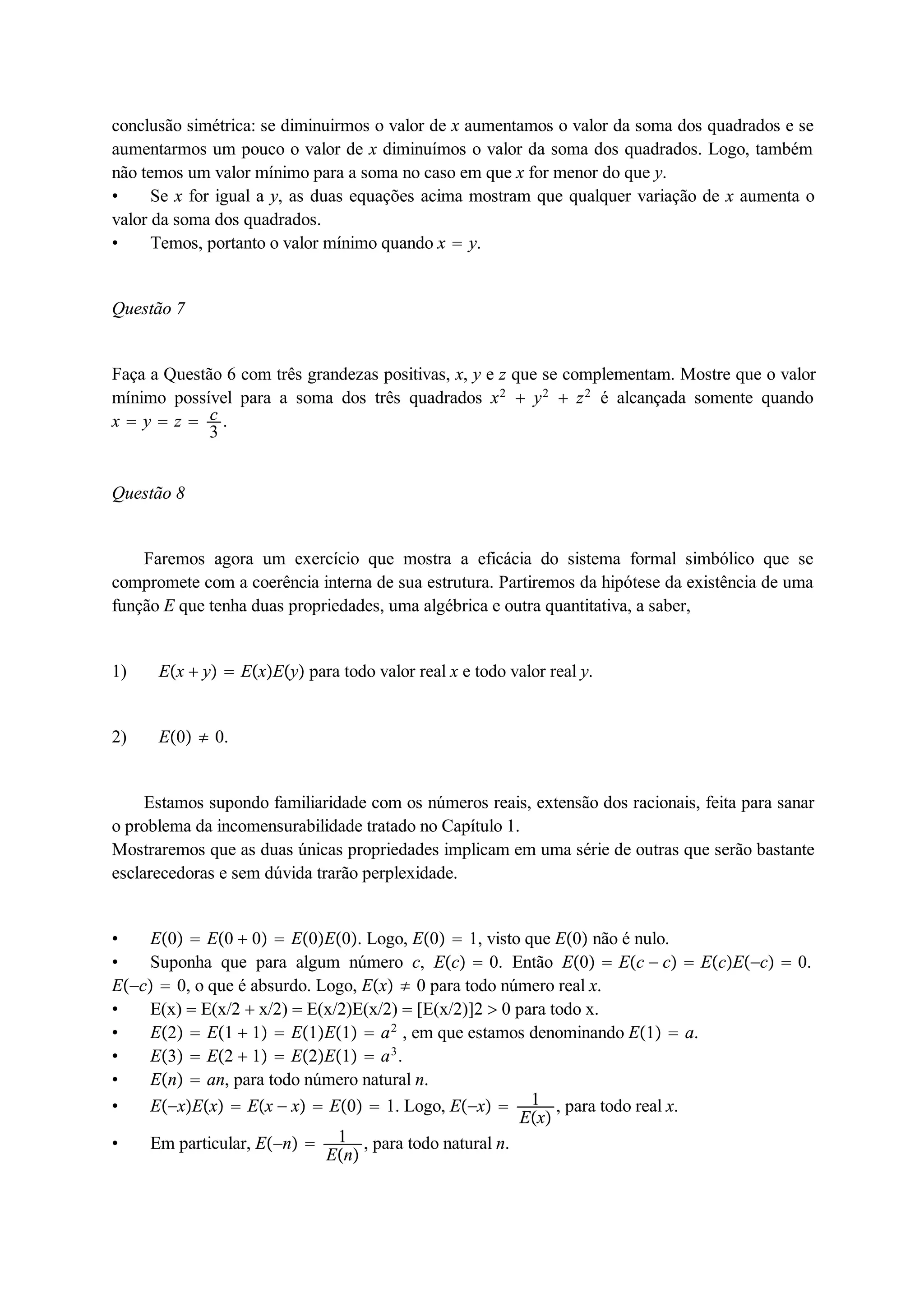 conclusão simétrica: se diminuirmos o valor de x aumentamos o valor da soma dos quadrados e se 
aumentarmos um pouco o valor de x diminuímos o valor da soma dos quadrados. Logo, também 
não temos um valor mínimo para a soma no caso em que x for menor do que y. 
 Se x for igual a y, as duas equações acima mostram que qualquer variação de x aumenta o 
valor da soma dos quadrados. 
 Temos, portanto o valor mínimo quando x  y. 
Questão 7 
c3 
Faça a Questão 6 com três grandezas positivas, x, y e z que se complementam. Mostre que o valor 
mínimo possível para a soma dos três quadrados x2  y2  z2 é alcançada somente quando 
x  y  z  . 
Questão 8 
Faremos agora um exercício que mostra a eficácia do sistema formal simbólico que se 
compromete com a coerência interna de sua estrutura. Partiremos da hipótese da existência de uma 
função E que tenha duas propriedades, uma algébrica e outra quantitativa, a saber, 
1) Ex  y  ExEy para todo valor real x e todo valor real y. 
2) E0  0. 
Estamos supondo familiaridade com os números reais, extensão dos racionais, feita para sanar 
o problema da incomensurabilidade tratado no Capítulo 1. 
Mostraremos que as duas únicas propriedades implicam em uma série de outras que serão bastante 
esclarecedoras e sem dúvida trarão perplexidade. 
 E0  E0  0  E0E0. Logo, E0  1, visto que E0 não é nulo. 
 Suponha que para algum número c, Ec  0. Então E0  Ec  c  EcEc  0. 
Ec  0, o que é absurdo. Logo, Ex  0 para todo número real x. 
 E(x)  E(x/2  x/2)  E(x/2)E(x/2)  [E(x/2)]2  0 para todo x. 
 E2  E1  1  E1E1  a2 , em que estamos denominando E1  a. 
 E3  E2  1  E2E1  a3. 
 En  an, para todo número natural n. 
 ExEx  Ex  x  E0  1. Logo, Ex  1 
Ex , para todo real x. 
 Em particular, En  1 
En , para todo natural n. 
 