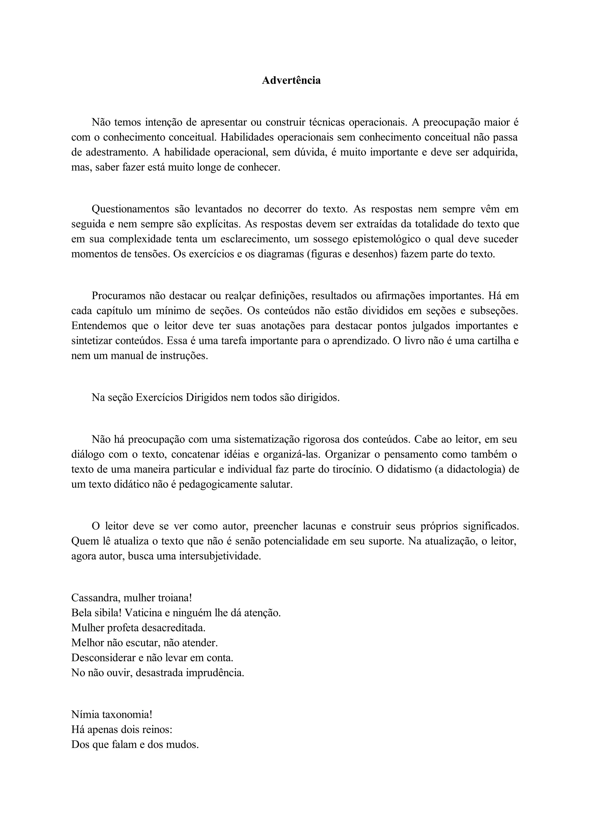 Advertência 
Não temos intenção de apresentar ou construir técnicas operacionais. A preocupação maior é 
com o conhecimento conceitual. Habilidades operacionais sem conhecimento conceitual não passa 
de adestramento. A habilidade operacional, sem dúvida, é muito importante e deve ser adquirida, 
mas, saber fazer está muito longe de conhecer. 
Questionamentos são levantados no decorrer do texto. As respostas nem sempre vêm em 
seguida e nem sempre são explícitas. As respostas devem ser extraídas da totalidade do texto que 
em sua complexidade tenta um esclarecimento, um sossego epistemológico o qual deve suceder 
momentos de tensões. Os exercícios e os diagramas (figuras e desenhos) fazem parte do texto. 
Procuramos não destacar ou realçar definições, resultados ou afirmações importantes. Há em 
cada capítulo um mínimo de seções. Os conteúdos não estão divididos em seções e subseções. 
Entendemos que o leitor deve ter suas anotações para destacar pontos julgados importantes e 
sintetizar conteúdos. Essa é uma tarefa importante para o aprendizado. O livro não é uma cartilha e 
nem um manual de instruções. 
Na seção Exercícios Dirigidos nem todos são dirigidos. 
Não há preocupação com uma sistematização rigorosa dos conteúdos. Cabe ao leitor, em seu 
diálogo com o texto, concatenar idéias e organizá-las. Organizar o pensamento como também o 
texto de uma maneira particular e individual faz parte do tirocínio. O didatismo (a didactologia) de 
um texto didático não é pedagogicamente salutar. 
O leitor deve se ver como autor, preencher lacunas e construir seus próprios significados. 
Quem lê atualiza o texto que não é senão potencialidade em seu suporte. Na atualização, o leitor, 
agora autor, busca uma intersubjetividade. 
Cassandra, mulher troiana! 
Bela sibila! Vaticina e ninguém lhe dá atenção. 
Mulher profeta desacreditada. 
Melhor não escutar, não atender. 
Desconsiderar e não levar em conta. 
No não ouvir, desastrada imprudência. 
Nímia taxonomia! 
Há apenas dois reinos: 
Dos que falam e dos mudos. 
 