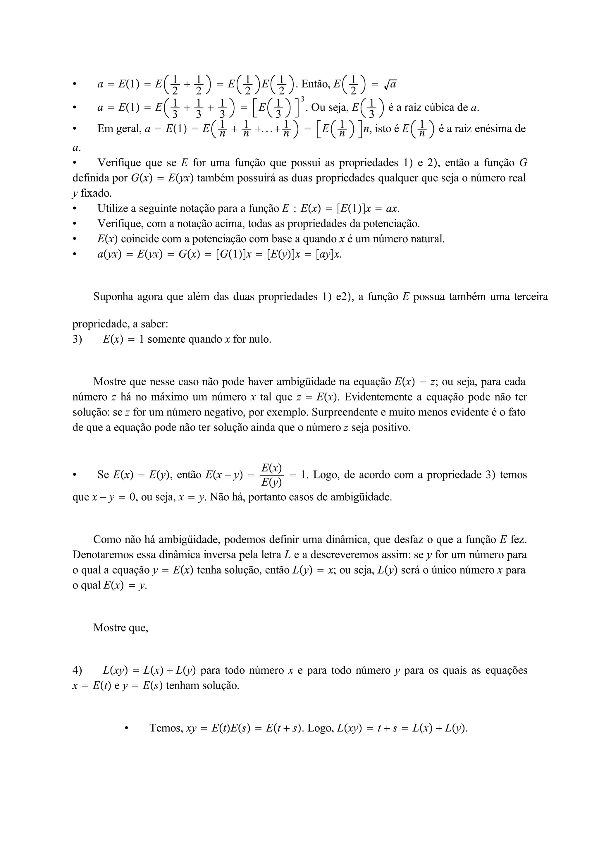  a  E1  E 12 
 12 
 E 12 
E 12 
. Então, E 12 
 a 
 a  E1  E 13 
 13 
 13 
 E 13 
3 
. Ou seja, E 13 
é a raiz cúbica de a. 
 Em geral, a  E1  E 1n 
 1n 
. . . 1n 
 E 1n 
n, isto é E 1n 
é a raiz enésima de 
a. 
 Verifique que se E for uma função que possui as propriedades 1 e 2, então a função G 
definida por Gx  Eyx também possuirá as duas propriedades qualquer que seja o número real 
y fixado. 
 Utilize a seguinte notação para a função E : Ex  E1x  ax. 
 Verifique, com a notação acima, todas as propriedades da potenciação. 
 Ex coincide com a potenciação com base a quando x é um número natural. 
 ayx  Eyx  Gx  G1x  Eyx  ayx. 
Suponha agora que além das duas propriedades 1 e2, a função E possua também uma terceira 
propriedade, a saber: 
3) Ex  1 somente quando x for nulo. 
Mostre que nesse caso não pode haver ambigüidade na equação Ex  z; ou seja, para cada 
número z há no máximo um número x tal que z  Ex. Evidentemente a equação pode não ter 
solução: se z for um número negativo, por exemplo. Surpreendente e muito menos evidente é o fato 
de que a equação pode não ter solução ainda que o número z seja positivo. 
 Se Ex  Ey, então Ex  y  Ex 
Ey 
 1. Logo, de acordo com a propriedade 3 temos 
que x  y  0, ou seja, x  y. Não há, portanto casos de ambigüidade. 
Como não há ambigüidade, podemos definir uma dinâmica, que desfaz o que a função E fez. 
Denotaremos essa dinâmica inversa pela letra L e a descreveremos assim: se y for um número para 
o qual a equação y  Ex tenha solução, então Ly  x; ou seja, Ly será o único número x para 
o qual Ex  y. 
Mostre que, 
4) Lxy  Lx  Ly para todo número x e para todo número y para os quais as equações 
x  Et e y  Es tenham solução. 
 Temos, xy  EtEs  Et  s. Logo, Lxy  t  s  Lx  Ly. 
 