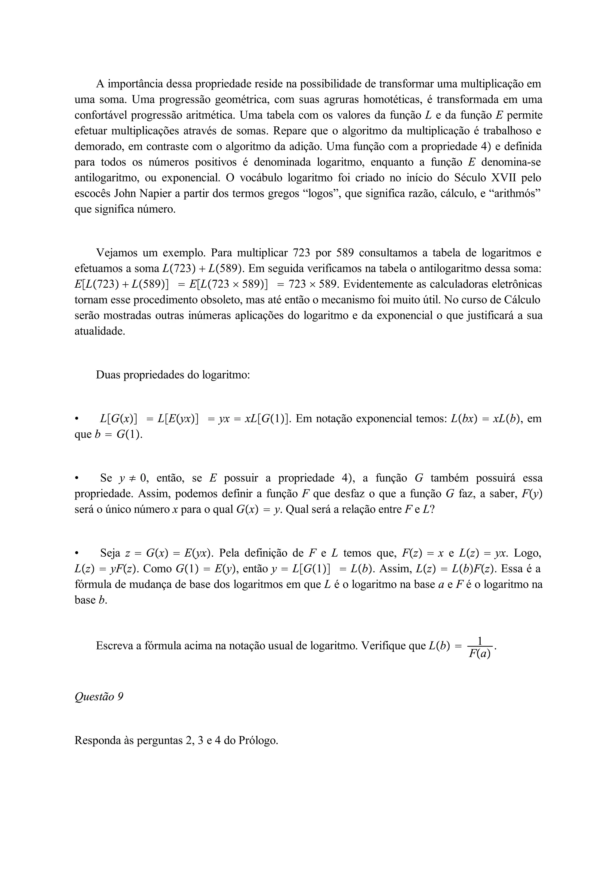 A importância dessa propriedade reside na possibilidade de transformar uma multiplicação em 
uma soma. Uma progressão geométrica, com suas agruras homotéticas, é transformada em uma 
confortável progressão aritmética. Uma tabela com os valores da função L e da função E permite 
efetuar multiplicações através de somas. Repare que o algoritmo da multiplicação é trabalhoso e 
demorado, em contraste com o algoritmo da adição. Uma função com a propriedade 4 e definida 
para todos os números positivos é denominada logaritmo, enquanto a função E denomina-se 
antilogaritmo, ou exponencial. O vocábulo logaritmo foi criado no início do Século XVII pelo 
escocês John Napier a partir dos termos gregos “logos”, que significa razão, cálculo, e “arithmós” 
que significa número. 
Vejamos um exemplo. Para multiplicar 723 por 589 consultamos a tabela de logaritmos e 
efetuamos a soma L723  L589. Em seguida verificamos na tabela o antilogaritmo dessa soma: 
EL723  L589  EL723  589  723  589. Evidentemente as calculadoras eletrônicas 
tornam esse procedimento obsoleto, mas até então o mecanismo foi muito útil. No curso de Cálculo 
serão mostradas outras inúmeras aplicações do logaritmo e da exponencial o que justificará a sua 
atualidade. 
Duas propriedades do logaritmo: 
 LGx  LEyx  yx  xLG1. Em notação exponencial temos: Lbx  xLb, em 
que b  G1. 
 Se y  0, então, se E possuir a propriedade 4, a função G também possuirá essa 
propriedade. Assim, podemos definir a função F que desfaz o que a função G faz, a saber, Fy 
será o único número x para o qual Gx  y. Qual será a relação entre F e L? 
 Seja z  Gx  Eyx. Pela definição de F e L temos que, Fz  x e Lz  yx. Logo, 
Lz  yFz. Como G1  Ey, então y  LG1  Lb. Assim, Lz  LbFz. Essa é a 
fórmula de mudança de base dos logaritmos em que L é o logaritmo na base a e F é o logaritmo na 
base b. 
Escreva a fórmula acima na notação usual de logaritmo. Verifique que Lb  1 
Fa . 
Questão 9 
Responda às perguntas 2, 3 e 4 do Prólogo. 
 