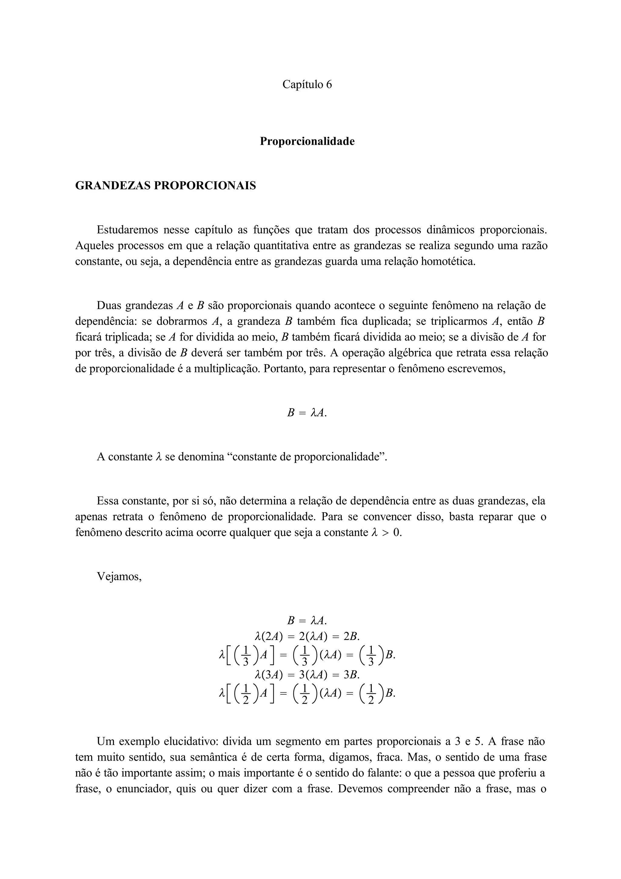 Capítulo 6 
Proporcionalidade 
GRANDEZAS PROPORCIONAIS 
Estudaremos nesse capítulo as funções que tratam dos processos dinâmicos proporcionais. 
Aqueles processos em que a relação quantitativa entre as grandezas se realiza segundo uma razão 
constante, ou seja, a dependência entre as grandezas guarda uma relação homotética. 
Duas grandezas A e B são proporcionais quando acontece o seguinte fenômeno na relação de 
dependência: se dobrarmos A, a grandeza B também fica duplicada; se triplicarmos A, então B 
ficará triplicada; se A for dividida ao meio, B também ficará dividida ao meio; se a divisão de A for 
por três, a divisão de B deverá ser também por três. A operação algébrica que retrata essa relação 
de proporcionalidade é a multiplicação. Portanto, para representar o fenômeno escrevemos, 
B  A. 
A constante  se denomina “constante de proporcionalidade”. 
Essa constante, por si só, não determina a relação de dependência entre as duas grandezas, ela 
apenas retrata o fenômeno de proporcionalidade. Para se convencer disso, basta reparar que o 
fenômeno descrito acima ocorre qualquer que seja a constante   0. 
Vejamos, 
B  A. 
2A  2A  2B. 
 13 
A  13 
A  13 
B. 
3A  3A  3B. 
 12 
A  12 
A  12 
B. 
Um exemplo elucidativo: divida um segmento em partes proporcionais a 3 e 5. A frase não 
tem muito sentido, sua semântica é de certa forma, digamos, fraca. Mas, o sentido de uma frase 
não é tão importante assim; o mais importante é o sentido do falante: o que a pessoa que proferiu a 
frase, o enunciador, quis ou quer dizer com a frase. Devemos compreender não a frase, mas o 
 