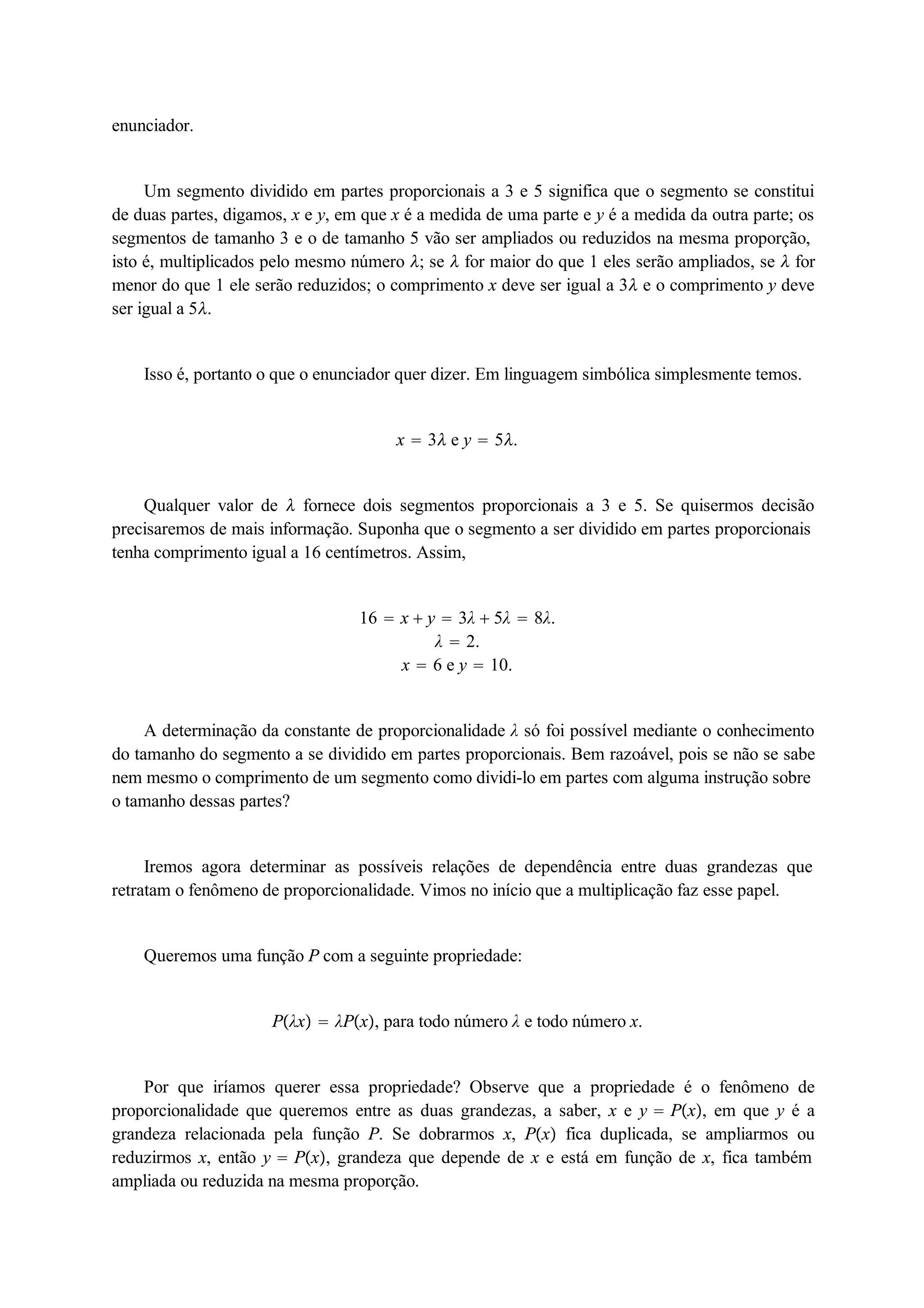 enunciador. 
Um segmento dividido em partes proporcionais a 3 e 5 significa que o segmento se constitui 
de duas partes, digamos, x e y, em que x é a medida de uma parte e y é a medida da outra parte; os 
segmentos de tamanho 3 e o de tamanho 5 vão ser ampliados ou reduzidos na mesma proporção, 
isto é, multiplicados pelo mesmo número ; se  for maior do que 1 eles serão ampliados, se  for 
menor do que 1 ele serão reduzidos; o comprimento x deve ser igual a 3 e o comprimento y deve 
ser igual a 5. 
Isso é, portanto o que o enunciador quer dizer. Em linguagem simbólica simplesmente temos. 
x  3 e y  5. 
Qualquer valor de  fornece dois segmentos proporcionais a 3 e 5. Se quisermos decisão 
precisaremos de mais informação. Suponha que o segmento a ser dividido em partes proporcionais 
tenha comprimento igual a 16 centímetros. Assim, 
16  x  y  3λ  5λ  8λ. 
λ  2. 
x  6 e y  10. 
A determinação da constante de proporcionalidade λ só foi possível mediante o conhecimento 
do tamanho do segmento a se dividido em partes proporcionais. Bem razoável, pois se não se sabe 
nem mesmo o comprimento de um segmento como dividi-lo em partes com alguma instrução sobre 
o tamanho dessas partes? 
Iremos agora determinar as possíveis relações de dependência entre duas grandezas que 
retratam o fenômeno de proporcionalidade. Vimos no início que a multiplicação faz esse papel. 
Queremos uma função P com a seguinte propriedade: 
Pλx  λPx, para todo número λ e todo número x. 
Por que iríamos querer essa propriedade? Observe que a propriedade é o fenômeno de 
proporcionalidade que queremos entre as duas grandezas, a saber, x e y  Px, em que y é a 
grandeza relacionada pela função P. Se dobrarmos x, Px fica duplicada, se ampliarmos ou 
reduzirmos x, então y  Px, grandeza que depende de x e está em função de x, fica também 
ampliada ou reduzida na mesma proporção. 
 