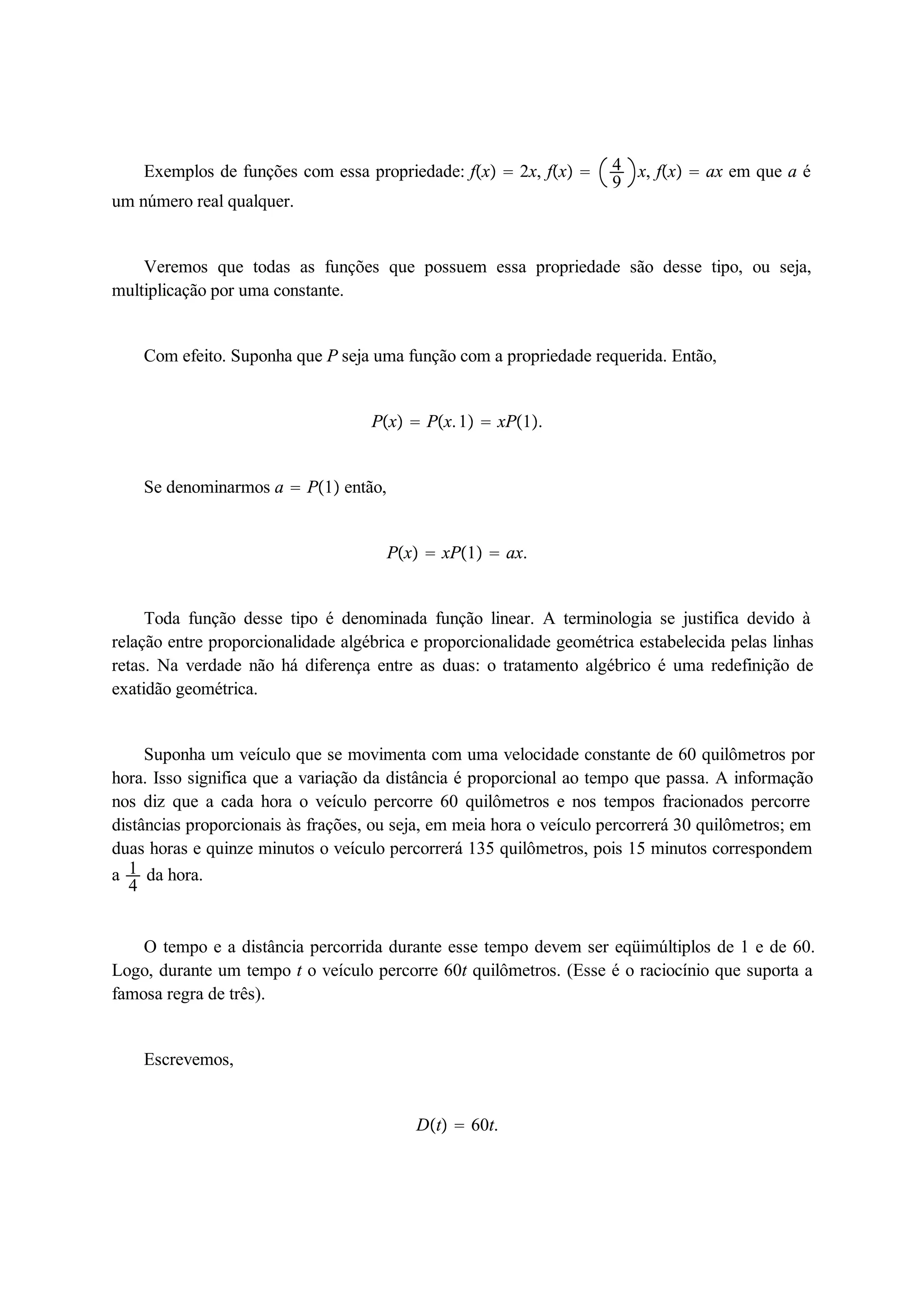 Exemplos de funções com essa propriedade: fx  2x, fx  49 
x, fx  ax em que a é 
um número real qualquer. 
Veremos que todas as funções que possuem essa propriedade são desse tipo, ou seja, 
multiplicação por uma constante. 
Com efeito. Suponha que P seja uma função com a propriedade requerida. Então, 
Px  Px. 1  xP1. 
Se denominarmos a  P1 então, 
Px  xP1  ax. 
Toda função desse tipo é denominada função linear. A terminologia se justifica devido à 
relação entre proporcionalidade algébrica e proporcionalidade geométrica estabelecida pelas linhas 
retas. Na verdade não há diferença entre as duas: o tratamento algébrico é uma redefinição de 
exatidão geométrica. 
Suponha um veículo que se movimenta com uma velocidade constante de 60 quilômetros por 
14 
hora. Isso significa que a variação da distância é proporcional ao tempo que passa. A informação 
nos diz que a cada hora o veículo percorre 60 quilômetros e nos tempos fracionados percorre 
distâncias proporcionais às frações, ou seja, em meia hora o veículo percorrerá 30 quilômetros; em 
duas horas e quinze minutos o veículo percorrerá 135 quilômetros, pois 15 minutos correspondem 
a da hora. 
O tempo e a distância percorrida durante esse tempo devem ser eqüimúltiplos de 1 e de 60. 
Logo, durante um tempo t o veículo percorre 60t quilômetros. (Esse é o raciocínio que suporta a 
famosa regra de três). 
Escrevemos, 
Dt  60t. 
 