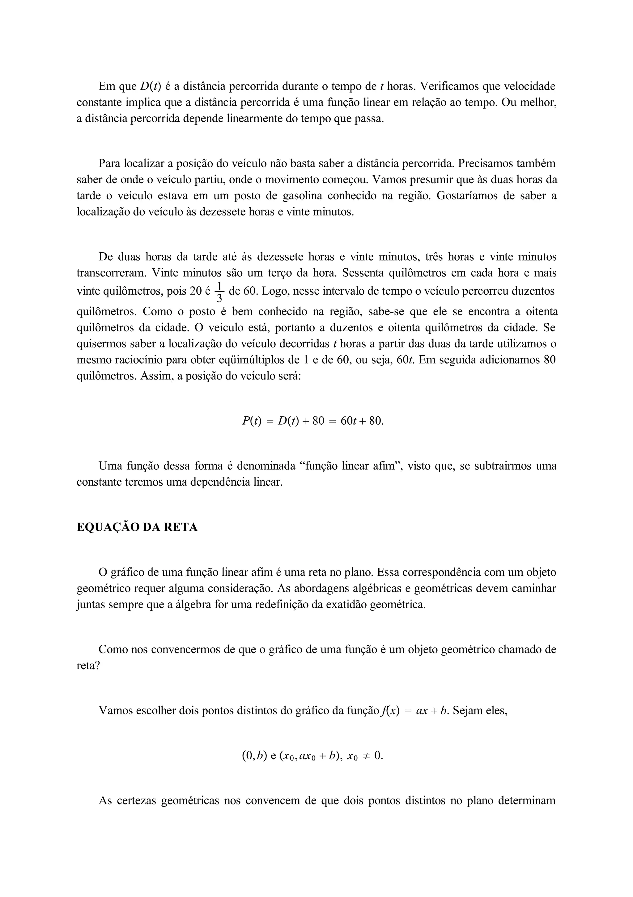 Em que Dt é a distância percorrida durante o tempo de t horas. Verificamos que velocidade 
constante implica que a distância percorrida é uma função linear em relação ao tempo. Ou melhor, 
a distância percorrida depende linearmente do tempo que passa. 
Para localizar a posição do veículo não basta saber a distância percorrida. Precisamos também 
saber de onde o veículo partiu, onde o movimento começou. Vamos presumir que às duas horas da 
tarde o veículo estava em um posto de gasolina conhecido na região. Gostaríamos de saber a 
localização do veículo às dezessete horas e vinte minutos. 
De duas horas da tarde até às dezessete horas e vinte minutos, três horas e vinte minutos 
13 
transcorreram. Vinte minutos são um terço da hora. Sessenta quilômetros em cada hora e mais 
vinte quilômetros, pois 20 é de 60. Logo, nesse intervalo de tempo o veículo percorreu duzentos 
quilômetros. Como o posto é bem conhecido na região, sabe-se que ele se encontra a oitenta 
quilômetros da cidade. O veículo está, portanto a duzentos e oitenta quilômetros da cidade. Se 
quisermos saber a localização do veículo decorridas t horas a partir das duas da tarde utilizamos o 
mesmo raciocínio para obter eqüimúltiplos de 1 e de 60, ou seja, 60t. Em seguida adicionamos 80 
quilômetros. Assim, a posição do veículo será: 
Pt  Dt  80  60t  80. 
Uma função dessa forma é denominada “função linear afim”, visto que, se subtrairmos uma 
constante teremos uma dependência linear. 
EQUAÇÃO DA RETA 
O gráfico de uma função linear afim é uma reta no plano. Essa correspondência com um objeto 
geométrico requer alguma consideração. As abordagens algébricas e geométricas devem caminhar 
juntas sempre que a álgebra for uma redefinição da exatidão geométrica. 
Como nos convencermos de que o gráfico de uma função é um objeto geométrico chamado de 
reta? 
Vamos escolher dois pontos distintos do gráfico da função fx  ax  b. Sejam eles, 
0, b e x0, ax0  b, x0  0. 
As certezas geométricas nos convencem de que dois pontos distintos no plano determinam 
 