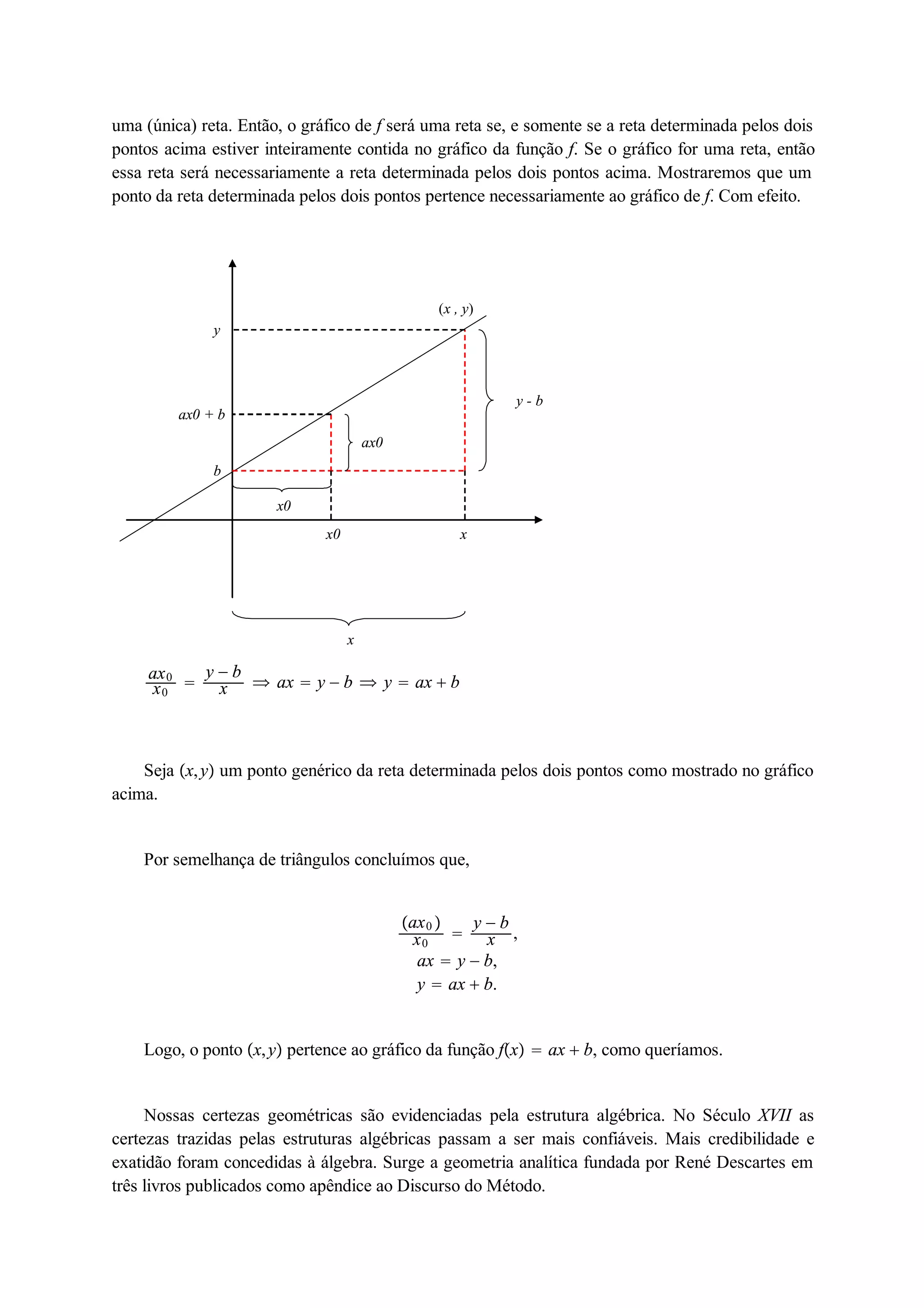 uma (única) reta. Então, o gráfico de f será uma reta se, e somente se a reta determinada pelos dois 
pontos acima estiver inteiramente contida no gráfico da função f. Se o gráfico for uma reta, então 
essa reta será necessariamente a reta determinada pelos dois pontos acima. Mostraremos que um 
ponto da reta determinada pelos dois pontos pertence necessariamente ao gráfico de f. Com efeito. 
x0 x 
x 
y - b 
(x , y) 
y 
ax0 + b 
b 
ax0 
x0 
ax0 x0  y  b 
x  ax  y  b  y  ax  b 
Seja x, y um ponto genérico da reta determinada pelos dois pontos como mostrado no gráfico 
acima. 
Por semelhança de triângulos concluímos que, 
ax0  
x0  y  b 
x , 
ax  y  b, 
y  ax  b. 
Logo, o ponto x, y pertence ao gráfico da função fx  ax  b, como queríamos. 
Nossas certezas geométricas são evidenciadas pela estrutura algébrica. No Século XVII as 
certezas trazidas pelas estruturas algébricas passam a ser mais confiáveis. Mais credibilidade e 
exatidão foram concedidas à álgebra. Surge a geometria analítica fundada por René Descartes em 
três livros publicados como apêndice ao Discurso do Método. 
 