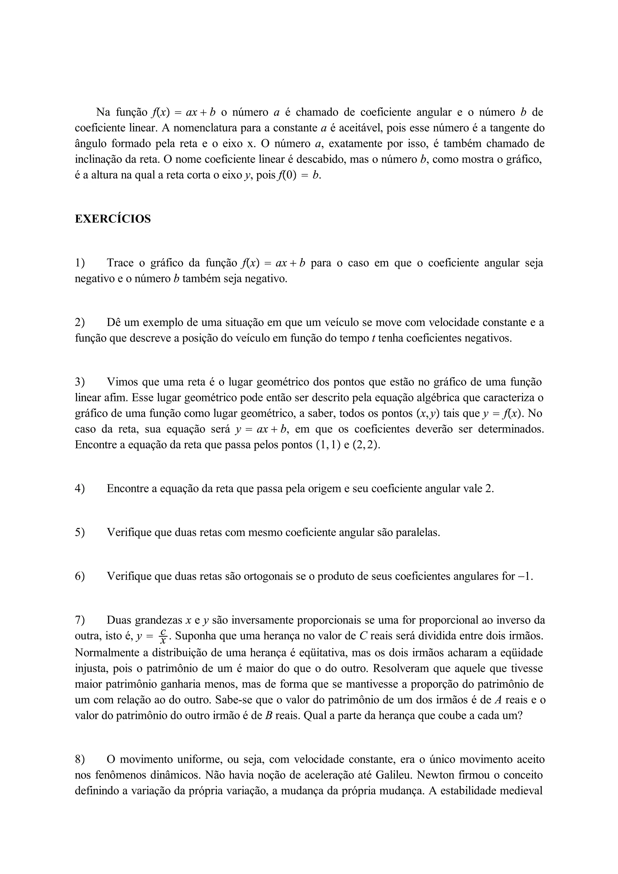 Na função fx  ax  b o número a é chamado de coeficiente angular e o número b de 
coeficiente linear. A nomenclatura para a constante a é aceitável, pois esse número é a tangente do 
ângulo formado pela reta e o eixo x. O número a, exatamente por isso, é também chamado de 
inclinação da reta. O nome coeficiente linear é descabido, mas o número b, como mostra o gráfico, 
é a altura na qual a reta corta o eixo y, pois f0  b. 
EXERCÍCIOS 
1 Trace o gráfico da função fx  ax  b para o caso em que o coeficiente angular seja 
negativo e o número b também seja negativo. 
2 Dê um exemplo de uma situação em que um veículo se move com velocidade constante e a 
função que descreve a posição do veículo em função do tempo t tenha coeficientes negativos. 
3 Vimos que uma reta é o lugar geométrico dos pontos que estão no gráfico de uma função 
linear afim. Esse lugar geométrico pode então ser descrito pela equação algébrica que caracteriza o 
gráfico de uma função como lugar geométrico, a saber, todos os pontos x, y tais que y  fx. No 
caso da reta, sua equação será y  ax  b, em que os coeficientes deverão ser determinados. 
Encontre a equação da reta que passa pelos pontos 1, 1 e 2, 2. 
4 Encontre a equação da reta que passa pela origem e seu coeficiente angular vale 2. 
5 Verifique que duas retas com mesmo coeficiente angular são paralelas. 
6 Verifique que duas retas são ortogonais se o produto de seus coeficientes angulares for 1. 
cx 
7 Duas grandezas x e y são inversamente proporcionais se uma for proporcional ao inverso da 
outra, isto é, y  . Suponha que uma herança no valor de C reais será dividida entre dois irmãos. 
Normalmente a distribuição de uma herança é eqüitativa, mas os dois irmãos acharam a eqüidade 
injusta, pois o patrimônio de um é maior do que o do outro. Resolveram que aquele que tivesse 
maior patrimônio ganharia menos, mas de forma que se mantivesse a proporção do patrimônio de 
um com relação ao do outro. Sabe-se que o valor do patrimônio de um dos irmãos é de A reais e o 
valor do patrimônio do outro irmão é de B reais. Qual a parte da herança que coube a cada um? 
8 O movimento uniforme, ou seja, com velocidade constante, era o único movimento aceito 
nos fenômenos dinâmicos. Não havia noção de aceleração até Galileu. Newton firmou o conceito 
definindo a variação da própria variação, a mudança da própria mudança. A estabilidade medieval 
 