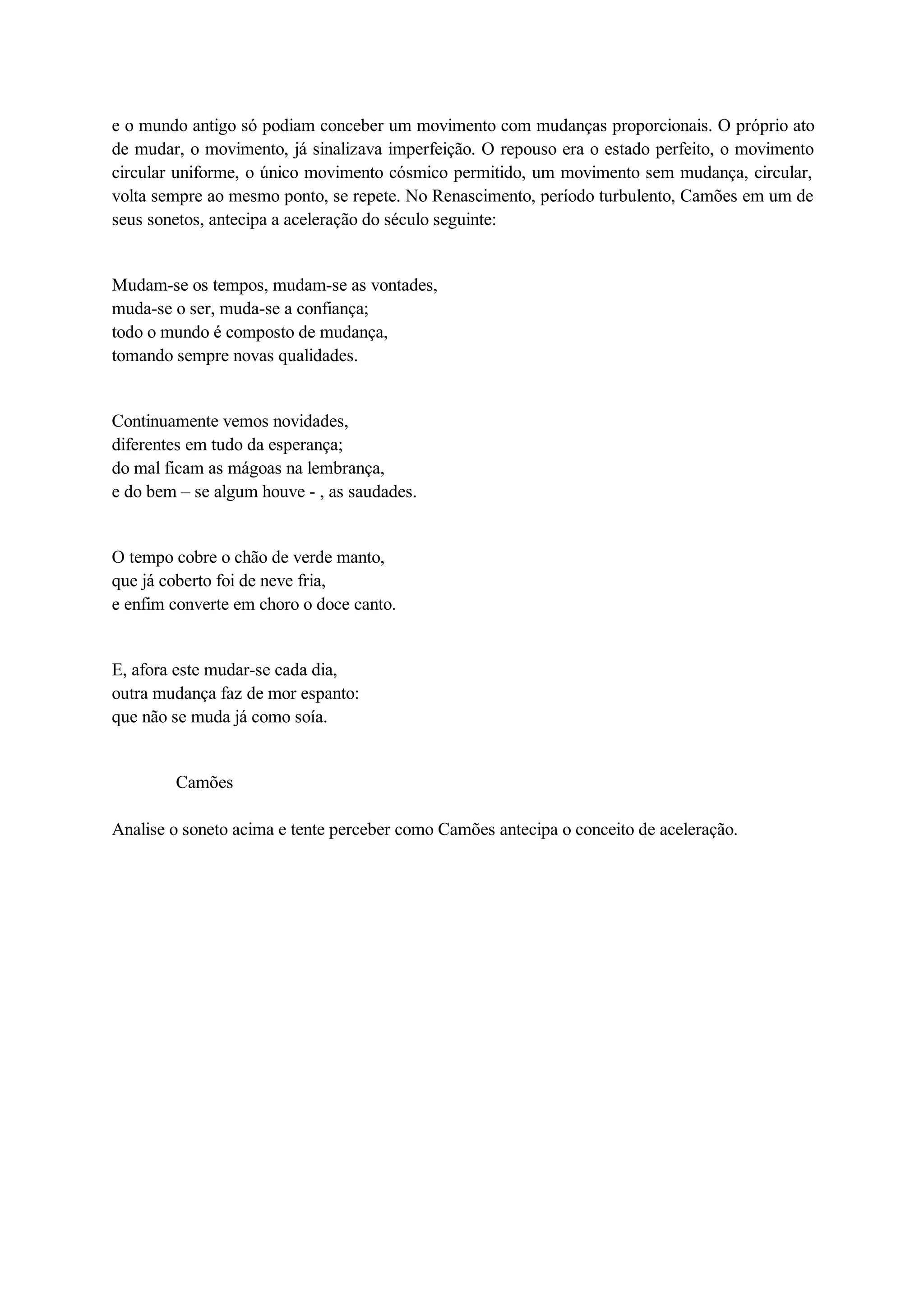 e o mundo antigo só podiam conceber um movimento com mudanças proporcionais. O próprio ato 
de mudar, o movimento, já sinalizava imperfeição. O repouso era o estado perfeito, o movimento 
circular uniforme, o único movimento cósmico permitido, um movimento sem mudança, circular, 
volta sempre ao mesmo ponto, se repete. No Renascimento, período turbulento, Camões em um de 
seus sonetos, antecipa a aceleração do século seguinte: 
Mudam-se os tempos, mudam-se as vontades, 
muda-se o ser, muda-se a confiança; 
todo o mundo é composto de mudança, 
tomando sempre novas qualidades. 
Continuamente vemos novidades, 
diferentes em tudo da esperança; 
do mal ficam as mágoas na lembrança, 
e do bem – se algum houve - , as saudades. 
O tempo cobre o chão de verde manto, 
que já coberto foi de neve fria, 
e enfim converte em choro o doce canto. 
E, afora este mudar-se cada dia, 
outra mudança faz de mor espanto: 
que não se muda já como soía. 
Camões 
Analise o soneto acima e tente perceber como Camões antecipa o conceito de aceleração. 
 