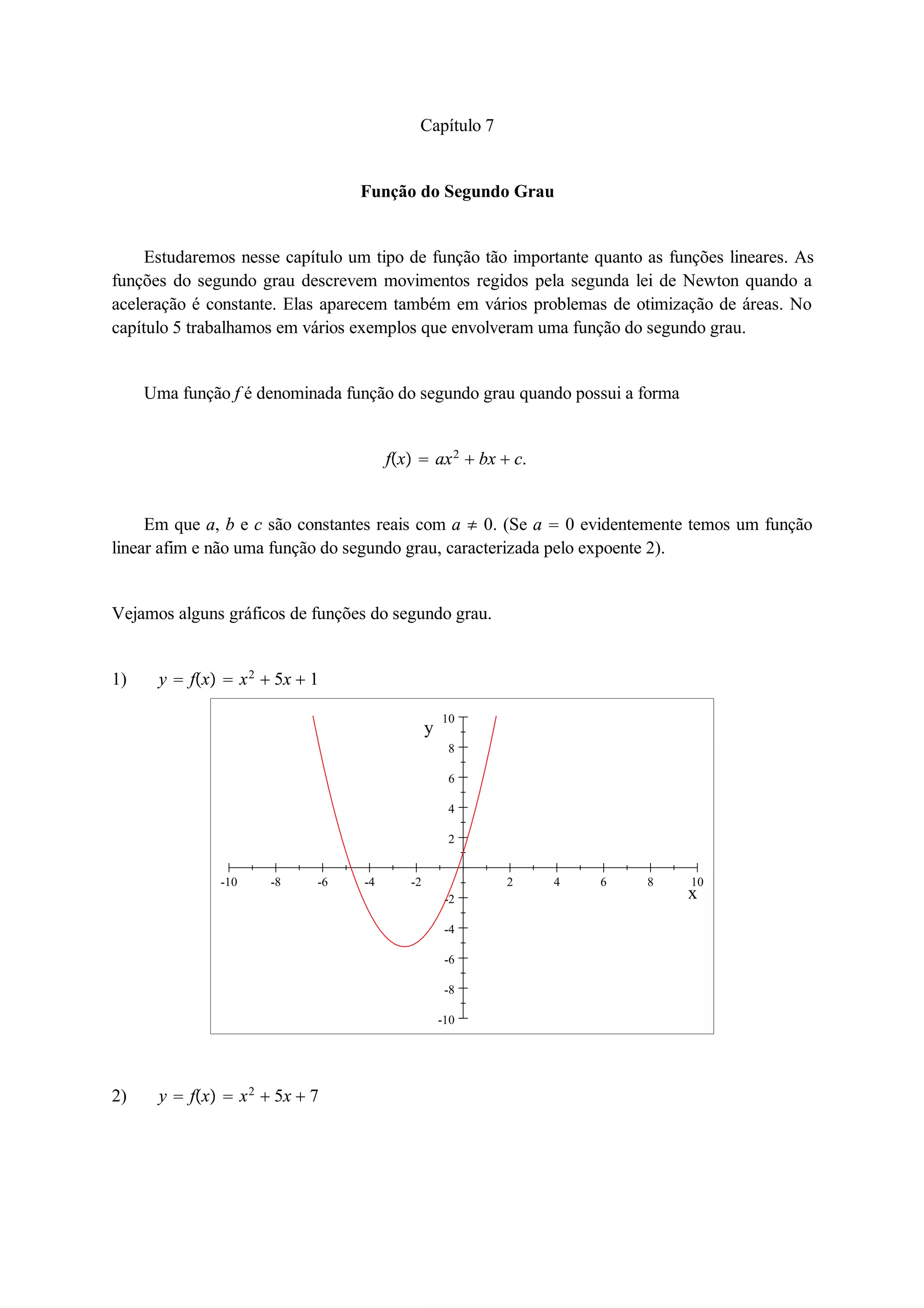 Capítulo 7 
Função do Segundo Grau 
Estudaremos nesse capítulo um tipo de função tão importante quanto as funções lineares. As 
funções do segundo grau descrevem movimentos regidos pela segunda lei de Newton quando a 
aceleração é constante. Elas aparecem também em vários problemas de otimização de áreas. No 
capítulo 5 trabalhamos em vários exemplos que envolveram uma função do segundo grau. 
Uma função f é denominada função do segundo grau quando possui a forma 
fx  ax2  bx  c. 
Em que a, b e c são constantes reais com a  0. (Se a  0 evidentemente temos um função 
linear afim e não uma função do segundo grau, caracterizada pelo expoente 2). 
Vejamos alguns gráficos de funções do segundo grau. 
1) y  fx  x2  5x  1 
10 
8 
6 
4 
2 
-10 -8 -6 -4 -2 2 4 6 8 10 
-2 
-4 
-6 
-8 
-10 
x 
y 
2) y  fx  x2  5x  7 
 