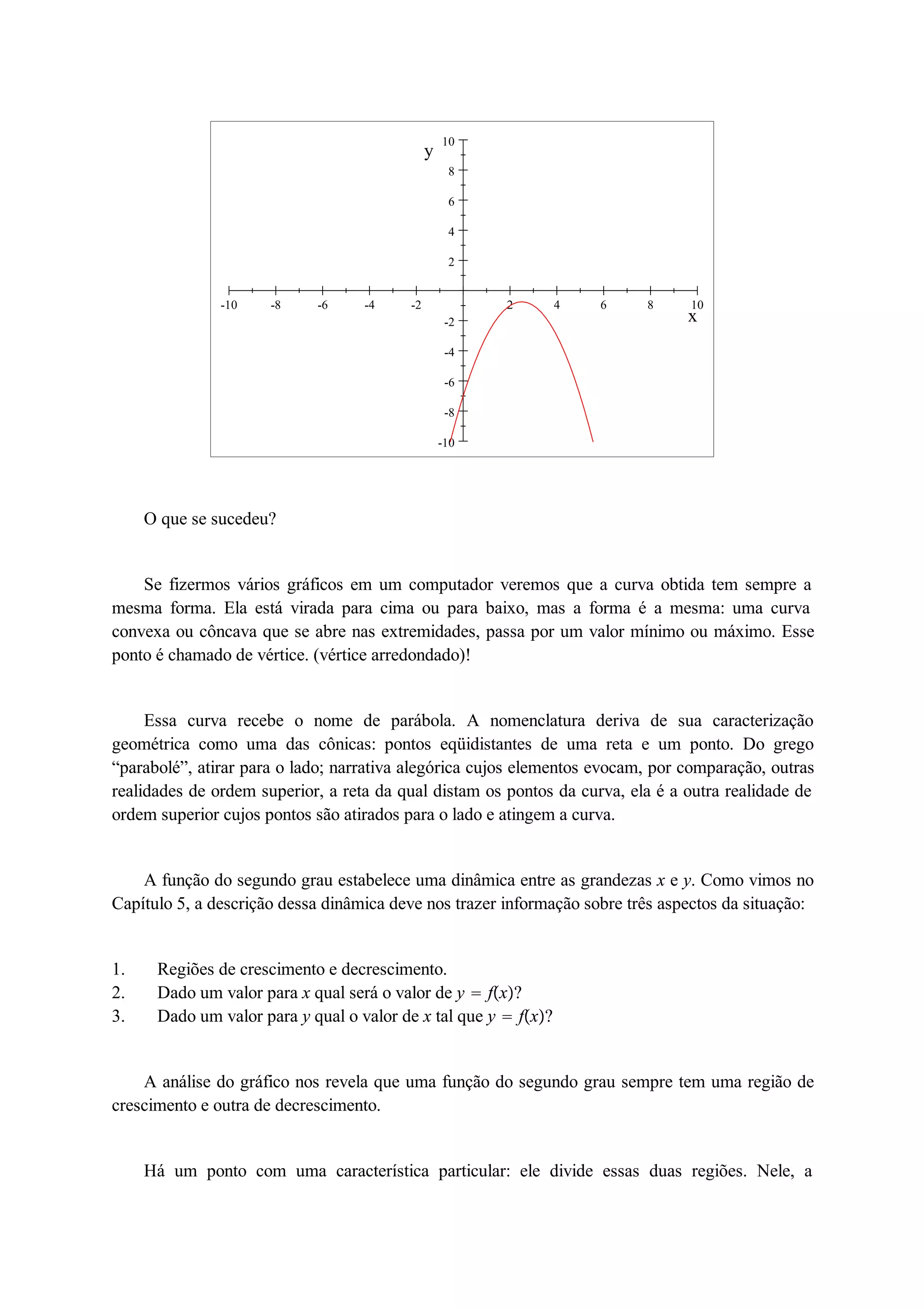 10 
8 
6 
4 
2 
-10 -8 -6 -4 -2 2 4 6 8 10 
-2 
-4 
-6 
-8 
-10 
x 
y 
O que se sucedeu? 
Se fizermos vários gráficos em um computador veremos que a curva obtida tem sempre a 
mesma forma. Ela está virada para cima ou para baixo, mas a forma é a mesma: uma curva 
convexa ou côncava que se abre nas extremidades, passa por um valor mínimo ou máximo. Esse 
ponto é chamado de vértice. (vértice arredondado)! 
Essa curva recebe o nome de parábola. A nomenclatura deriva de sua caracterização 
geométrica como uma das cônicas: pontos eqüidistantes de uma reta e um ponto. Do grego 
“parabolé”, atirar para o lado; narrativa alegórica cujos elementos evocam, por comparação, outras 
realidades de ordem superior, a reta da qual distam os pontos da curva, ela é a outra realidade de 
ordem superior cujos pontos são atirados para o lado e atingem a curva. 
A função do segundo grau estabelece uma dinâmica entre as grandezas x e y. Como vimos no 
Capítulo 5, a descrição dessa dinâmica deve nos trazer informação sobre três aspectos da situação: 
1. Regiões de crescimento e decrescimento. 
2. Dado um valor para x qual será o valor de y  fx? 
3. Dado um valor para y qual o valor de x tal que y  fx? 
A análise do gráfico nos revela que uma função do segundo grau sempre tem uma região de 
crescimento e outra de decrescimento. 
Há um ponto com uma característica particular: ele divide essas duas regiões. Nele, a 
 
