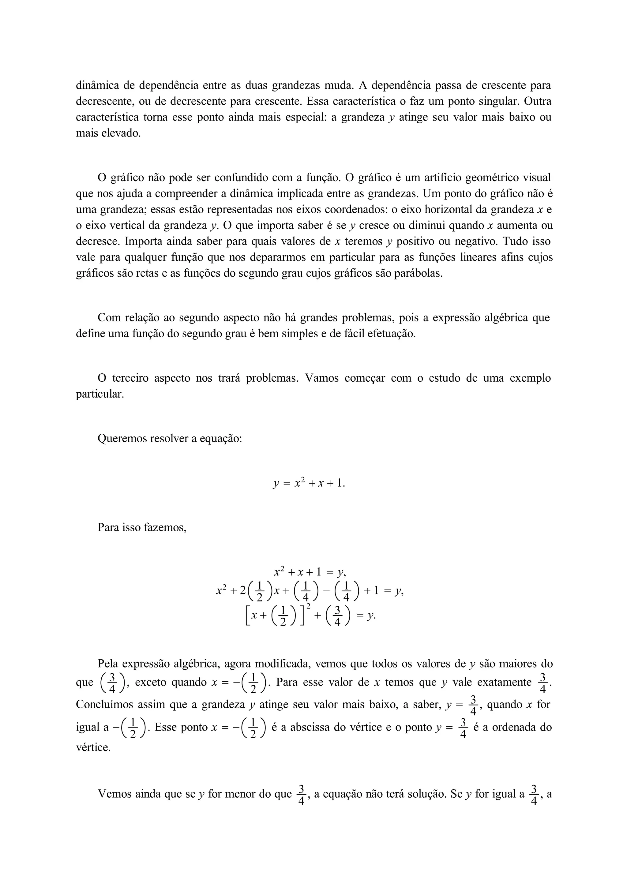 dinâmica de dependência entre as duas grandezas muda. A dependência passa de crescente para 
decrescente, ou de decrescente para crescente. Essa característica o faz um ponto singular. Outra 
característica torna esse ponto ainda mais especial: a grandeza y atinge seu valor mais baixo ou 
mais elevado. 
O gráfico não pode ser confundido com a função. O gráfico é um artifício geométrico visual 
que nos ajuda a compreender a dinâmica implicada entre as grandezas. Um ponto do gráfico não é 
uma grandeza; essas estão representadas nos eixos coordenados: o eixo horizontal da grandeza x e 
o eixo vertical da grandeza y. O que importa saber é se y cresce ou diminui quando x aumenta ou 
decresce. Importa ainda saber para quais valores de x teremos y positivo ou negativo. Tudo isso 
vale para qualquer função que nos depararmos em particular para as funções lineares afins cujos 
gráficos são retas e as funções do segundo grau cujos gráficos são parábolas. 
Com relação ao segundo aspecto não há grandes problemas, pois a expressão algébrica que 
define uma função do segundo grau é bem simples e de fácil efetuação. 
O terceiro aspecto nos trará problemas. Vamos começar com o estudo de uma exemplo 
particular. 
Queremos resolver a equação: 
y  x2  x  1. 
Para isso fazemos, 
x2  x  1  y, 
x2  2 12 
x  14 
 14 
 1  y, 
x  122 
 34 
 y. 
Pela expressão algébrica, agora modificada, vemos que todos os valores de y são maiores do 
que 34 
, exceto quando x   12 
. Para esse valor de x temos que y vale exatamente 34 
. 
Concluímos assim que a grandeza y atinge seu valor mais baixo, a saber, y  34 
, quando x for 
igual a  12 
. Esse ponto x   12 
é a abscissa do vértice e o ponto y  34 
é a ordenada do 
vértice. 
Vemos ainda que se y for menor do que 34 
, a equação não terá solução. Se y for igual a 34 
, a 
 