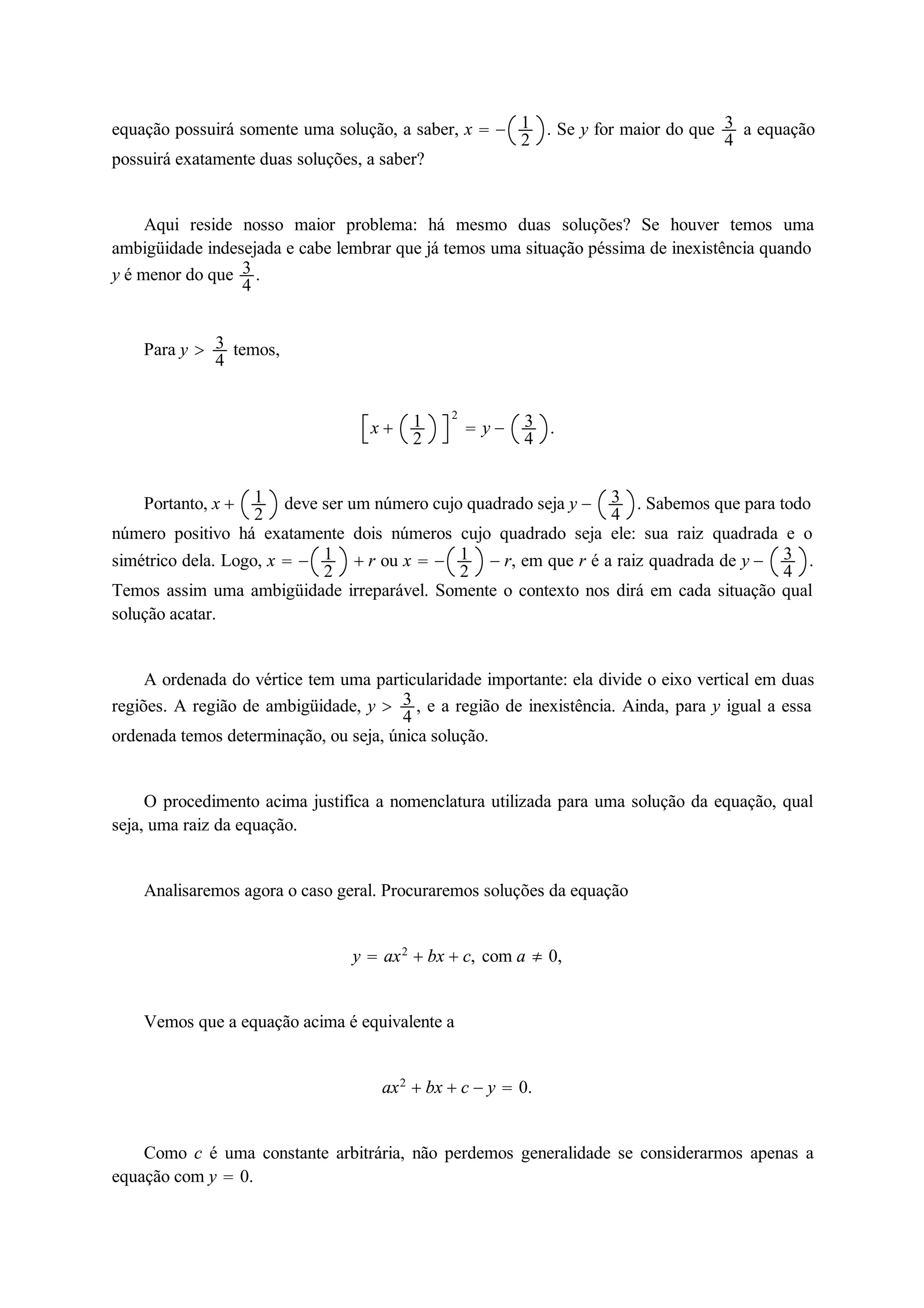 equação possuirá somente uma solução, a saber, x   12 
. Se y for maior do que 34 
a equação 
possuirá exatamente duas soluções, a saber? 
Aqui reside nosso maior problema: há mesmo duas soluções? Se houver temos uma 
34 
ambigüidade indesejada e cabe lembrar que já temos uma situação péssima de inexistência quando 
y é menor do que . 
Para y  34 
temos, 
x  12 
2 
 y  34 
. 
Portanto, x  12 
deve ser um número cujo quadrado seja y  34 
. Sabemos que para todo 
número positivo há exatamente dois números cujo quadrado seja ele: sua raiz quadrada e o 
simétrico dela. Logo, x    r ou x    r, em que r é a raiz quadrada de y  34 
12 
12 
. 
Temos assim uma ambigüidade irreparável. Somente o contexto nos dirá em cada situação qual 
solução acatar. 
A ordenada do vértice tem uma particularidade importante: ela divide o eixo vertical em duas 
regiões. A região de ambigüidade, y  34 
, e a região de inexistência. Ainda, para y igual a essa 
ordenada temos determinação, ou seja, única solução. 
O procedimento acima justifica a nomenclatura utilizada para uma solução da equação, qual 
seja, uma raiz da equação. 
Analisaremos agora o caso geral. Procuraremos soluções da equação 
y  ax2  bx  c, com a  0, 
Vemos que a equação acima é equivalente a 
ax2  bx  c  y  0. 
Como c é uma constante arbitrária, não perdemos generalidade se considerarmos apenas a 
equação com y  0. 
 