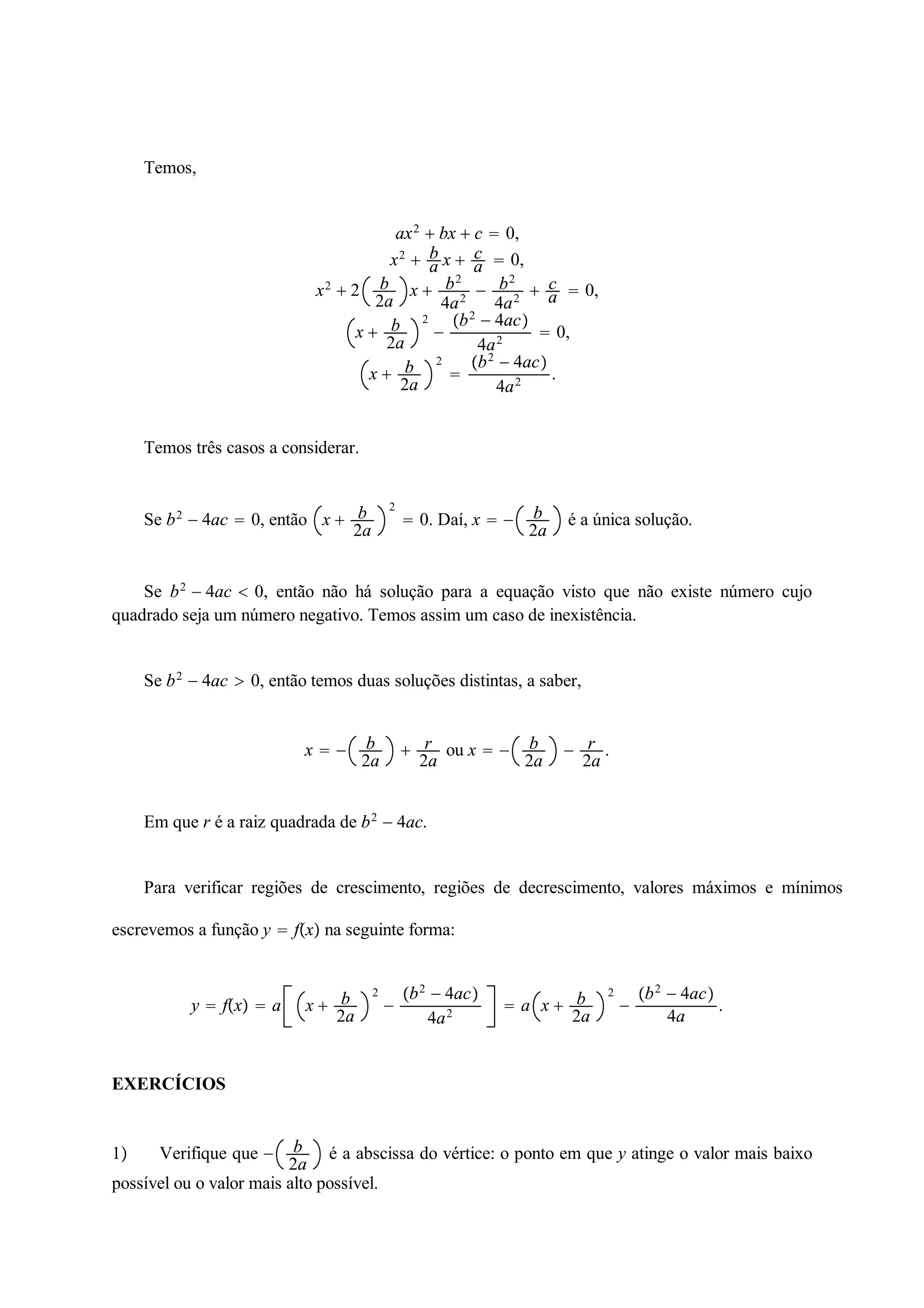 Temos, 
ca 
ax2  ba 
bx  c  0, 
x2  x   0, 
2a x  b2 
x2  2 b 
4a2  b2 
4a2  ca 
 0, 
x  b 
2a 
2 
 
b2  4ac 
4a2  0, 
x  b 
2a 
2 
 
b2  4ac 
4a2 . 
Temos três casos a considerar. 
Se b2  4ac  0, então x  b 
2a 
2 
 0. Daí, x   b 
2a é a única solução. 
Se b2  4ac  0, então não há solução para a equação visto que não existe número cujo 
quadrado seja um número negativo. Temos assim um caso de inexistência. 
Se b2  4ac  0, então temos duas soluções distintas, a saber, 
x   b 
2a  r 
2a ou x   b 
2a  r 
2a . 
Em que r é a raiz quadrada de b2  4ac. 
Para verificar regiões de crescimento, regiões de decrescimento, valores máximos e mínimos 
escrevemos a função y  fx na seguinte forma: 
y  fx  a x  b 
2a 
2 
 
b2  4ac 
4a2  a x  b 
2a 
2 
 
b2  4ac 
4a . 
EXERCÍCIOS 
1 Verifique que  b 
2a é a abscissa do vértice: o ponto em que y atinge o valor mais baixo 
possível ou o valor mais alto possível. 
 