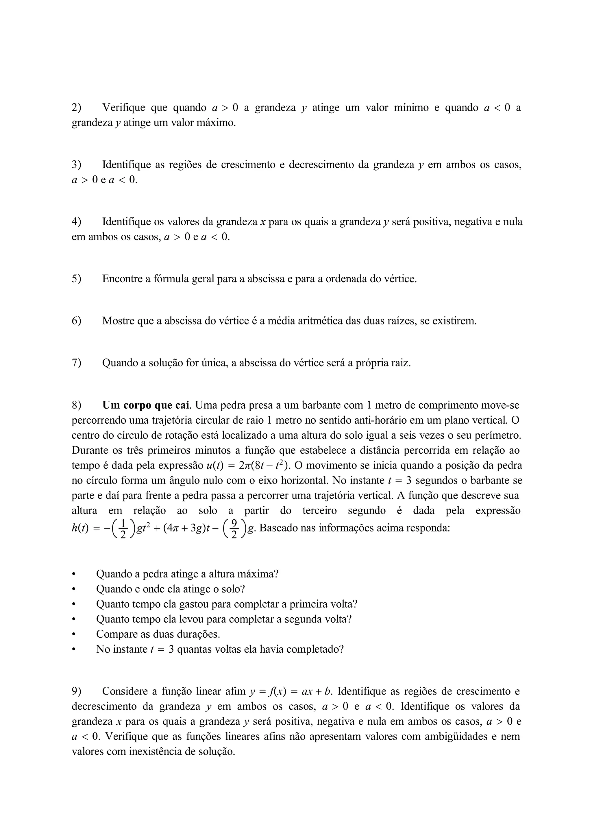 2 Verifique que quando a  0 a grandeza y atinge um valor mínimo e quando a  0 a 
grandeza y atinge um valor máximo. 
3 Identifique as regiões de crescimento e decrescimento da grandeza y em ambos os casos, 
a  0 e a  0. 
4 Identifique os valores da grandeza x para os quais a grandeza y será positiva, negativa e nula 
em ambos os casos, a  0 e a  0. 
5 Encontre a fórmula geral para a abscissa e para a ordenada do vértice. 
6 Mostre que a abscissa do vértice é a média aritmética das duas raízes, se existirem. 
7 Quando a solução for única, a abscissa do vértice será a própria raiz. 
92 
8 12 
Um corpo que cai. Uma pedra presa a um barbante com 1 metro de comprimento move-se 
percorrendo uma trajetória circular de raio 1 metro no sentido anti-horário em um plano vertical. O 
centro do círculo de rotação está localizado a uma altura do solo igual a seis vezes o seu perímetro. 
Durante os três primeiros minutos a função que estabelece a distância percorrida em relação ao 
tempo é dada pela expressão ut  2π8t  t2. O movimento se inicia quando a posição da pedra 
no círculo forma um ângulo nulo com o eixo horizontal. No instante t  3 segundos o barbante se 
parte e daí para frente a pedra passa a percorrer uma trajetória vertical. A função que descreve sua 
altura em relação ao solo a partir do terceiro segundo é dada pela expressão 
ht   gt2  4π  3gt  g. Baseado nas informações acima responda: 
 Quando a pedra atinge a altura máxima? 
 Quando e onde ela atinge o solo? 
 Quanto tempo ela gastou para completar a primeira volta? 
 Quanto tempo ela levou para completar a segunda volta? 
 Compare as duas durações. 
 No instante t  3 quantas voltas ela havia completado? 
9 Considere a função linear afim y  fx  ax  b. Identifique as regiões de crescimento e 
decrescimento da grandeza y em ambos os casos, a  0 e a  0. Identifique os valores da 
grandeza x para os quais a grandeza y será positiva, negativa e nula em ambos os casos, a  0 e 
a  0. Verifique que as funções lineares afins não apresentam valores com ambigüidades e nem 
valores com inexistência de solução. 
 