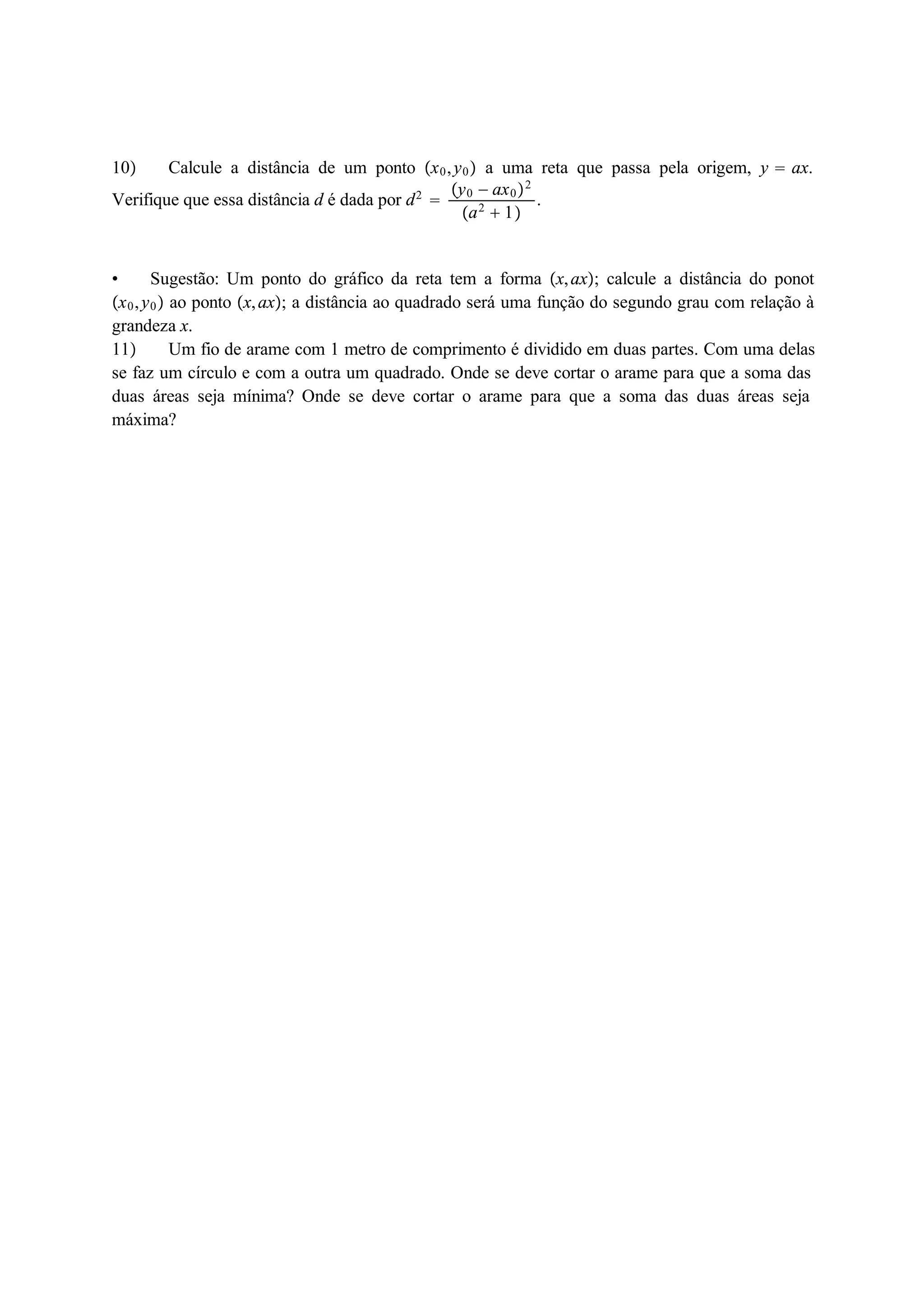 10 Calcule a distância de um ponto x0, y0 a uma reta que passa pela origem, y  ax. 
Verifique que essa distância d é dada por d2  
y0  ax02 
a2  1 
. 
 Sugestão: Um ponto do gráfico da reta tem a forma x, ax; calcule a distância do ponot 
x0, y0 ao ponto x, ax; a distância ao quadrado será uma função do segundo grau com relação à 
grandeza x. 
11 Um fio de arame com 1 metro de comprimento é dividido em duas partes. Com uma delas 
se faz um círculo e com a outra um quadrado. Onde se deve cortar o arame para que a soma das 
duas áreas seja mínima? Onde se deve cortar o arame para que a soma das duas áreas seja 
máxima? 
