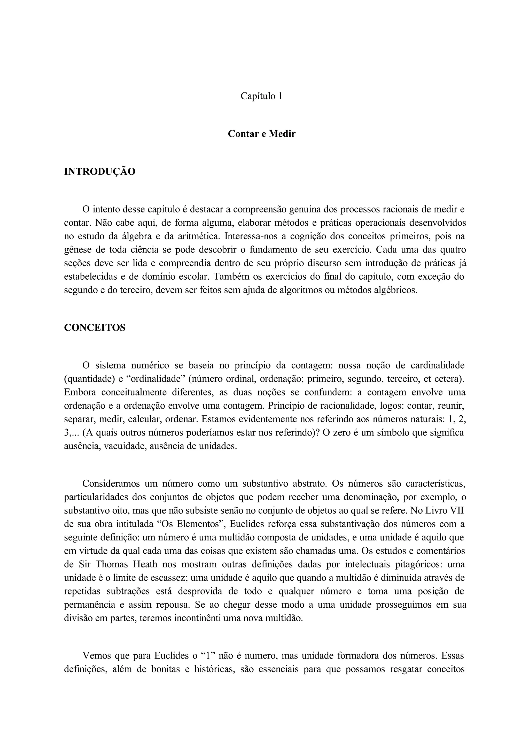 Capítulo 1 
Contar e Medir 
INTRODUÇÃO 
O intento desse capítulo é destacar a compreensão genuína dos processos racionais de medir e 
contar. Não cabe aqui, de forma alguma, elaborar métodos e práticas operacionais desenvolvidos 
no estudo da álgebra e da aritmética. Interessa-nos a cognição dos conceitos primeiros, pois na 
gênese de toda ciência se pode descobrir o fundamento de seu exercício. Cada uma das quatro 
seções deve ser lida e compreendia dentro de seu próprio discurso sem introdução de práticas já 
estabelecidas e de domínio escolar. Também os exercícios do final do capítulo, com exceção do 
segundo e do terceiro, devem ser feitos sem ajuda de algoritmos ou métodos algébricos. 
CONCEITOS 
O sistema numérico se baseia no princípio da contagem: nossa noção de cardinalidade 
(quantidade) e “ordinalidade” (número ordinal, ordenação; primeiro, segundo, terceiro, et cetera). 
Embora conceitualmente diferentes, as duas noções se confundem: a contagem envolve uma 
ordenação e a ordenação envolve uma contagem. Princípio de racionalidade, logos: contar, reunir, 
separar, medir, calcular, ordenar. Estamos evidentemente nos referindo aos números naturais: 1, 2, 
3,... (A quais outros números poderíamos estar nos referindo)? O zero é um símbolo que significa 
ausência, vacuidade, ausência de unidades. 
Consideramos um número como um substantivo abstrato. Os números são características, 
particularidades dos conjuntos de objetos que podem receber uma denominação, por exemplo, o 
substantivo oito, mas que não subsiste senão no conjunto de objetos ao qual se refere. No Livro VII 
de sua obra intitulada “Os Elementos”, Euclides reforça essa substantivação dos números com a 
seguinte definição: um número é uma multidão composta de unidades, e uma unidade é aquilo que 
em virtude da qual cada uma das coisas que existem são chamadas uma. Os estudos e comentários 
de Sir Thomas Heath nos mostram outras definições dadas por intelectuais pitagóricos: uma 
unidade é o limite de escassez; uma unidade é aquilo que quando a multidão é diminuída através de 
repetidas subtrações está desprovida de todo e qualquer número e toma uma posição de 
permanência e assim repousa. Se ao chegar desse modo a uma unidade prosseguimos em sua 
divisão em partes, teremos incontinênti uma nova multidão. 
Vemos que para Euclides o “1” não é numero, mas unidade formadora dos números. Essas 
definições, além de bonitas e históricas, são essenciais para que possamos resgatar conceitos 
 
