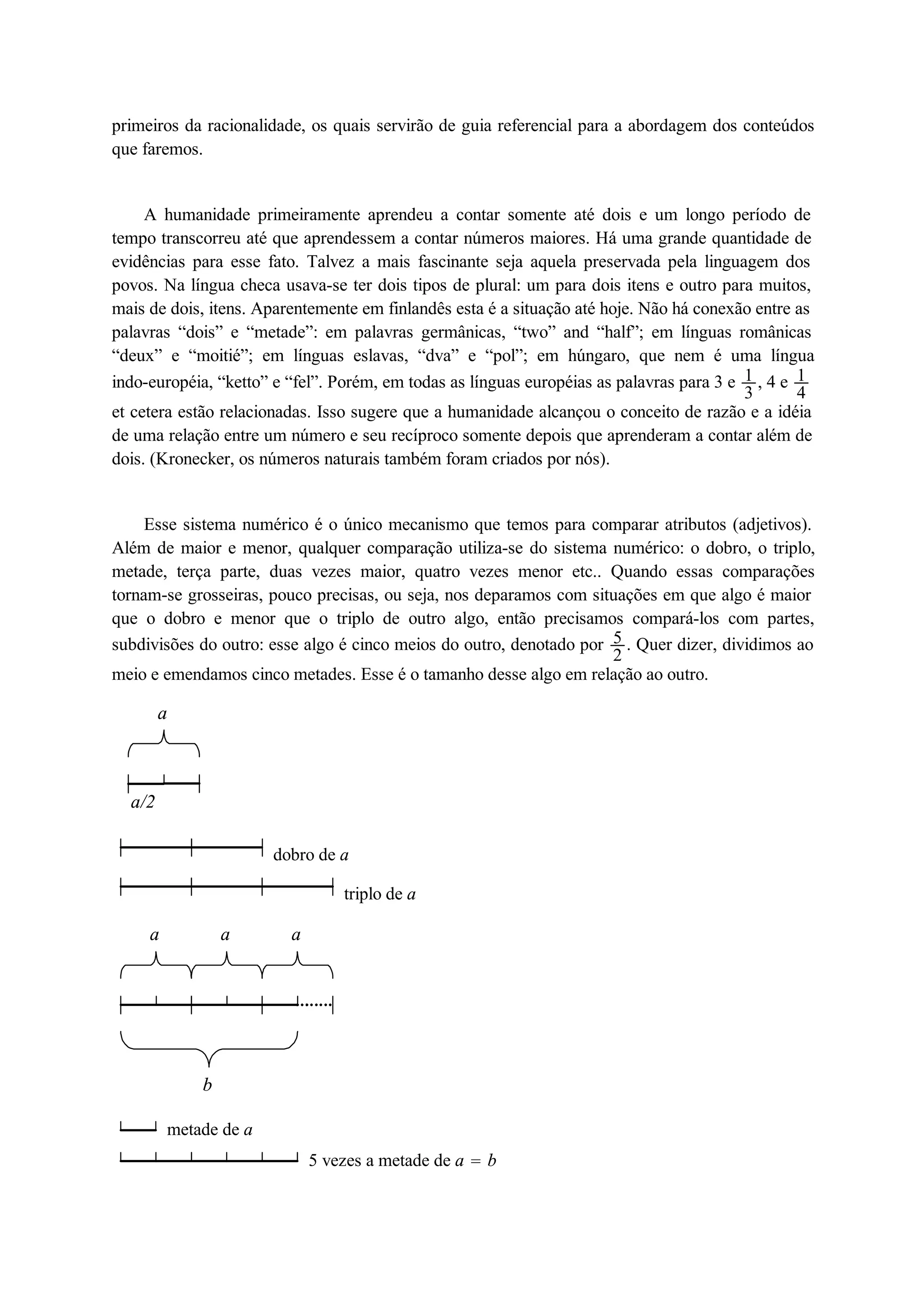 primeiros da racionalidade, os quais servirão de guia referencial para a abordagem dos conteúdos 
que faremos. 
A humanidade primeiramente aprendeu a contar somente até dois e um longo período de 
14 
13 
tempo transcorreu até que aprendessem a contar números maiores. Há uma grande quantidade de 
evidências para esse fato. Talvez a mais fascinante seja aquela preservada pela linguagem dos 
povos. Na língua checa usava-se ter dois tipos de plural: um para dois itens e outro para muitos, 
mais de dois, itens. Aparentemente em finlandês esta é a situação até hoje. Não há conexão entre as 
palavras “dois” e “metade”: em palavras germânicas, “two” and “half”; em línguas românicas 
“deux” e “moitié”; em línguas eslavas, “dva” e “pol”; em húngaro, que nem é uma língua 
indo-européia, “ketto” e “fel”. Porém, em todas as línguas européias as palavras para 3 e , 4 e et cetera estão relacionadas. Isso sugere que a humanidade alcançou o conceito de razão e a idéia 
de uma relação entre um número e seu recíproco somente depois que aprenderam a contar além de 
dois. (Kronecker, os números naturais também foram criados por nós). 
Esse sistema numérico é o único mecanismo que temos para comparar atributos (adjetivos). 
52 
Além de maior e menor, qualquer comparação utiliza-se do sistema numérico: o dobro, o triplo, 
metade, terça parte, duas vezes maior, quatro vezes menor etc.. Quando essas comparações 
tornam-se grosseiras, pouco precisas, ou seja, nos deparamos com situações em que algo é maior 
que o dobro e menor que o triplo de outro algo, então precisamos compará-los com partes, 
subdivisões do outro: esse algo é cinco meios do outro, denotado por . Quer dizer, dividimos ao 
meio e emendamos cinco metades. Esse é o tamanho desse algo em relação ao outro. 
a/2 
a 
dobro de a 
triplo de a 
a 
b 
a a 
metade de a 
5 vezes a metade de a  b 
 