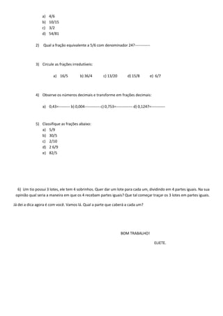 a) 4/6
b) 10/15
c) 3/2
d) 54/81
2) Qual a fração equivalente a 5/6 com denominador 24?------------
3) Circule as frações irredutíveis:
a) 16/5 b) 36/4 c) 13/20 d) 15/8 e) 6/7
4) Observe os números decimais e transforme em frações decimais:
a) 0,43=--------- b) 0,004------------ c) 0,753=------------- d) 0,1247=-----------
5) Classifique as frações abaixo:
a) 5/9
b) 30/5
c) 2/10
d) 2 6/9
e) 82/5
6) Um tio possui 3 lotes, ele tem 4 sobrinhos. Quer dar um lote para cada um, dividindo em 4 partes iguais. Na sua
opinião qual seria a maneira em que os 4 recebam partes iguais? Que tal começar traçar os 3 lotes em partes iguais.
Já dei a dica agora é com você. Vamos lá. Qual a parte que caberá a cada um?
BOM TRABALHO!
ELIETE.
 