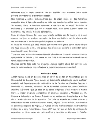 Matemática… ¿Estás Ahí? Episodio 100 www.librosmaravillosos.com Adrián Paenza
Colaboración de Horacio Balegno Preparado por Patricio Barros10
terminara todo y luego conversar con él? Además, ¿era prioritario para usted
ponerlo en evidencia a él delante de todos?
Nos miramos y ambos comprendimos que de algún modo los dos habíamos
aprendido algo. Y ésa es la moraleja de todo este cuento. Los niños van al colegio.
Se educan, claro. Y también aprenden a coexistir en sociedad. Aprenden a
frustrarse y a entender que no lo pueden todo. Casi como cuando tienen un
hermanito. Hay límites. Y cuesta aprenderlos.
Pero, al mismo tiempo, hay que tener mucho cuidado con la manera en la que
usamos nosotros, los adultos, ese poder. La línea que divide el uso del abuso suele
ser muy borrosa. Y es siempre preferible pecar por defecto.
El abuso del maestro que pasó a todos por encima no es grave por el hecho de que
me haya engasado a mí... sino porque los jóvenes ni siquiera lo entienden como
una violación a sus derechos.
Y por otro lado, anteponer una cuestión disciplinaria o de protocolo -en un momento
que parecía un festival o una fiesta en una clase o una charla de matemática- es
tener poco sentido común.
Mientras escribo todo esto me pregunto: ¿tendré razón? ¿Será tan así? En todo
caso, la experiencia me hizo reflexionar y cuestionarme cosas. ¿A usted?
Acerca del autor
Adrián Paenza nació en Buenos Aires en 1949. Es doctor en Matemáticas por la
Universidad de Buenos Aires, donde se desempeña actualmente como profesor
asociado del Departamento de Matemática de la Facultad de Ciencias Exactas y
Naturales. Es, además, periodista. En la actualidad conduce los ciclos Científicos
Industria Argentina -que ya está en su sexta temporada y ha recibido el Martín
Fierro al mejor programa periodístico en diversas ocasiones-, Alterados por Pi,
Explora y Laboratorio de Ideas. Trabajó en las radios más importantes y en los
cinco canales de aire de la Argentina. Fue redactor especial de varias revistas y
colaborador en tres diarios nacionales: Clarín, Página/12 y La Nación. Actualmente
es columnista especial de Página/12. Publicó en esta misma colección los tres tomos
iniciales de la serie Matemática... ¿estás ahí?, que han sido un éxito de ventas en la
Argentina, en otros países de Latinoamérica y también en Alemania y España,
 