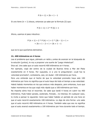Matemática… ¿Estás Ahí? Episodio 100 www.librosmaravillosos.com Adrián Paenza
Colaboración de Horacio Balegno Preparado por Patricio Barros100
P (k + 1) = 2k + 1 – 1
Si uno tiene (k + 1) discos, entonces ya sabe por la fórmula (2) que:
P (k + 1) = 2 * P (k) + 1
Ahora, usamos el paso inductivo:
P (k + 1) = 2 * P (k) + 1 = 2 * (2k – 1) + 1 =
= 2k + 1 – 2 + 1 = 2k + 1 – 1
que es lo que queríamos demostrar.
21. 400 kilómetros en 4 horas
Lea el problema que sigue, piénselo un ratito y antes de avanzar en la búsqueda de
la solución (juntos), le voy a proponer una suerte de “juego intelectual”.
Dice así. Uno sabe que un auto recorrió 400 kilómetros en 4 horas.
Por ejemplo, viajó del centro de la ciudad de Buenos Aires a Mar del Plata
exactamente en 4 horas. Por supuesto, si a uno le preguntaran: ¿cuál fue la
velocidad promedio?, contestaría, casi, sin dudar: 100 kilómetros por hora.
Pero uno entiende que el hecho de que la velocidad promedio haya sido 100
kilómetros por hora no significa que el auto haya ido todo el tiempo a esa velocidad.
Habrá habido momentos en los que anduvo más despacio, pero entonces, tuvo que
haber momentos en los que viajó más rápido que a 100 kilómetros por hora.
No importa cómo hizo el recorrido. Se sabe que tardó 4 horas en cubrir los 400
kilómetros. Pudo haber parado, acelerado, frenado… no interesa. En cualquier caso,
lo invito a pensar lo siguiente: tiene que haber habido un período de una hora en
que el auto recorrió exactamente 100 kilómetros. Lo digo de otra forma: uno sabe
que el auto recorrió 400 kilómetros en 4 horas. También sabe que eso no significa
que el auto avanzó exactamente a 100 kilómetros por hora durante todo el tiempo.
 