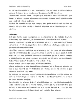 Matemática… ¿Estás Ahí? Episodio 100 www.librosmaravillosos.com Adrián Paenza
Colaboración de Horacio Balegno Preparado por Patricio Barros101
Lo que hay que demostrar es que, sin embargo, tuvo que haber al menos una hora
durante el viaje en la que el auto recorrió exactamente 100 kilómetros.
Ahora lo dejo pensar a usted. Le sugiero que, más allá de leer la solución (cosa que
intuyo va a hacer, aunque sólo sea para comprobar si lo que pensó coincide con lo
que pensé yo), relea el problema.
Disfrute de entender lo que dice. Porque, para poder buscarle una solución, lo
primero que uno tiene que hacer es estar seguro de que entendió lo que hay que
resolver.
Solución.
Sólo para fijar las ideas, supongamos que el auto salió a la 1 del mediodía de un día
cualquiera y llegó a destino (400 kilómetros más adelante) a las 5 de la tarde.
Primera posibilidad (remota, pero posibilidad al fin): el auto avanzó en forma
constante a 100 kilómetros por hora. Es muy difícil que esto haya pasado, pero no
podemos descartarlo totalmente.
Si así fue, entonces, cualquiera sea el segmento de 1 hora que uno elija, el auto
recorrió 100 kilómetros. Es decir, si medimos el camino que cubrió desde la 1:30
hasta las 2:30, tuvo que haber recorrido 100 kilómetros (ya que el auto va siempre
a 100 kilómetros por hora). Lo mismo si medimos los kilómetros que cubrió desde
la 1:17 hasta las 2:17. O desde las 2:43 hasta las 3:43.
Luego, en este caso muy particular, el resultado es obvio.
Ahora, analicemos la segunda posibilidad: el caso en que lo único que sabemos es
que el auto recorrió los 400 kilómetros en 4 horas, aunque no sabemos a qué
velocidad avanzó en cada tramo.
Le pido que me acompañe en este razonamiento, para lo cual necesito ponerle un
nombre al kilometraje que recorre el auto. No se asuste con las letras. Es como si
estuviera poniendo etiquetas.
Por ejemplo, voy a llamar K (1:15) a los kilómetros que recorrió el auto desde la
1:15 hasta las 2:15. De la misma manera, llamo K (2:20) a los kilómetros que
recorrió el auto desde las 2:20 hasta las 3:20. Último ejemplo: K (3:00), que son
los kilómetros que recorrió el auto desde las 3 hasta las 4 de la tarde.
 